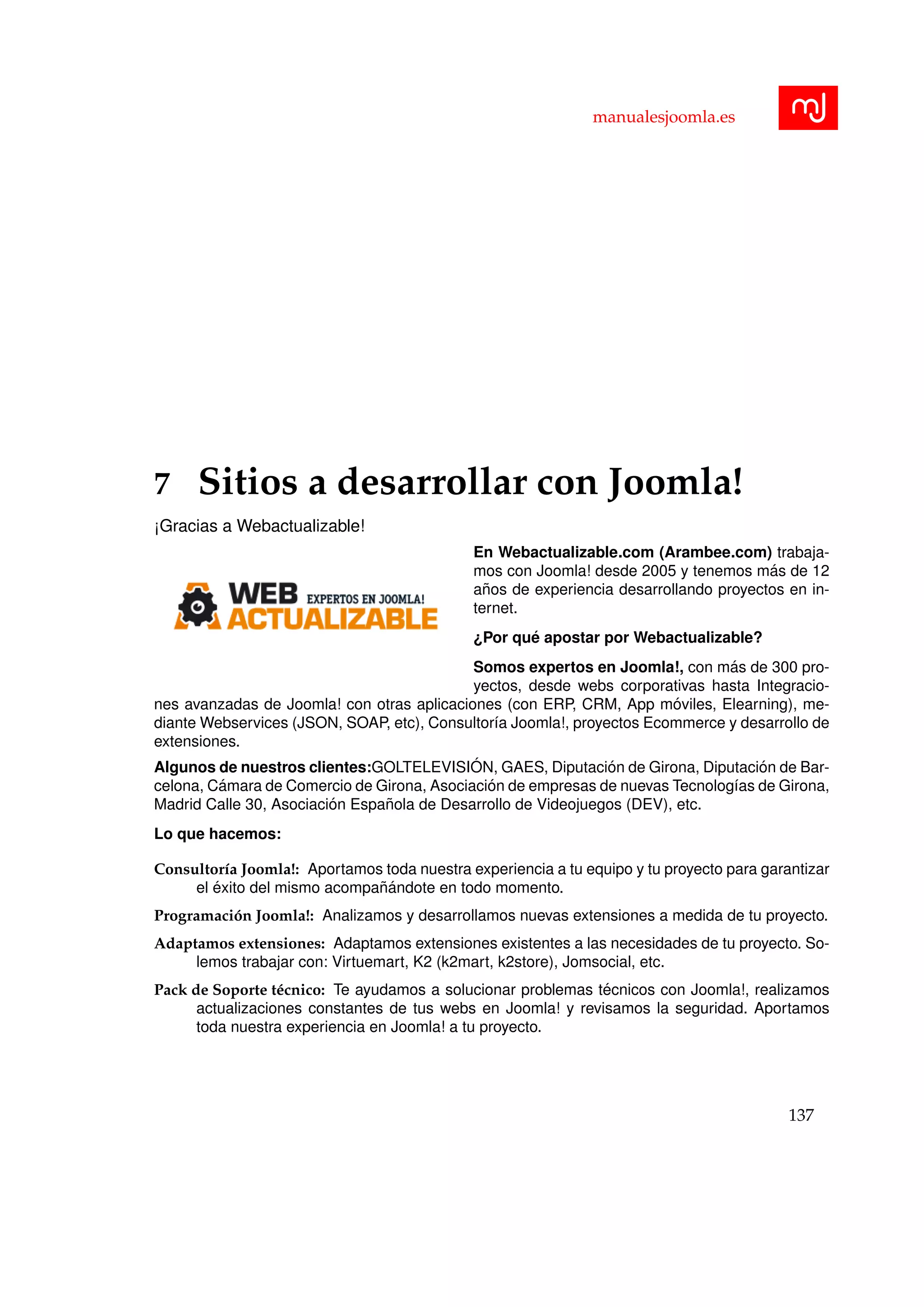 manualesjoomla.es
7 Sitios a desarrollar con Joomla!
¡Gracias a Webactualizable!
En Webactualizable.com (Arambee.com) trabaja-
mos con Joomla! desde 2005 y tenemos m´as de 12
a˜nos de experiencia desarrollando proyectos en in-
ternet.
¿Por qu´e apostar por Webactualizable?
Somos expertos en Joomla!, con m´as de 300 pro-
yectos, desde webs corporativas hasta Integracio-
nes avanzadas de Joomla! con otras aplicaciones (con ERP, CRM, App m´oviles, Elearning), me-
diante Webservices (JSON, SOAP, etc), Consultor´ıa Joomla!, proyectos Ecommerce y desarrollo de
extensiones.
Algunos de nuestros clientes:GOLTELEVISI ´ON, GAES, Diputaci´on de Girona, Diputaci´on de Bar-
celona, C´amara de Comercio de Girona, Asociaci´on de empresas de nuevas Tecnolog´ıas de Girona,
Madrid Calle 30, Asociaci´on Espa˜nola de Desarrollo de Videojuegos (DEV), etc.
Lo que hacemos:
Consultor´ıa Joomla!: Aportamos toda nuestra experiencia a tu equipo y tu proyecto para garantizar
el ´exito del mismo acompa˜n´andote en todo momento.
Programaci´on Joomla!: Analizamos y desarrollamos nuevas extensiones a medida de tu proyecto.
Adaptamos extensiones: Adaptamos extensiones existentes a las necesidades de tu proyecto. So-
lemos trabajar con: Virtuemart, K2 (k2mart, k2store), Jomsocial, etc.
Pack de Soporte t´ecnico: Te ayudamos a solucionar problemas t´ecnicos con Joomla!, realizamos
actualizaciones constantes de tus webs en Joomla! y revisamos la seguridad. Aportamos
toda nuestra experiencia en Joomla! a tu proyecto.
137
 