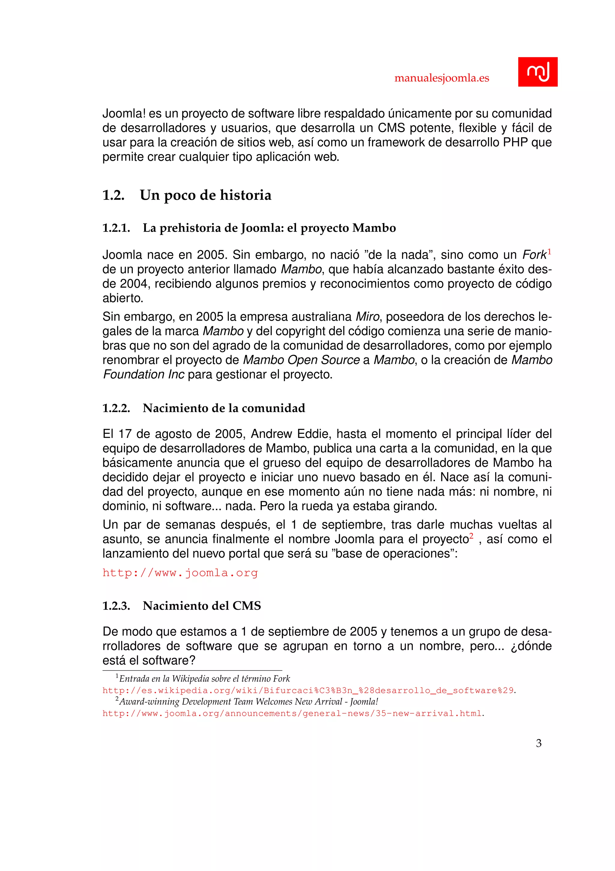 manualesjoomla.es
Joomla! es un proyecto de software libre respaldado ´unicamente por su comunidad
de desarrolladores y usuarios, que desarrolla un CMS potente, ﬂexible y f´acil de
usar para la creaci´on de sitios web, as´ı como un framework de desarrollo PHP que
permite crear cualquier tipo aplicaci´on web.
1.2. Un poco de historia
1.2.1. La prehistoria de Joomla: el proyecto Mambo
Joomla nace en 2005. Sin embargo, no naci´o ”de la nada”, sino como un Fork1
de un proyecto anterior llamado Mambo, que hab´ıa alcanzado bastante ´exito des-
de 2004, recibiendo algunos premios y reconocimientos como proyecto de c´odigo
abierto.
Sin embargo, en 2005 la empresa australiana Miro, poseedora de los derechos le-
gales de la marca Mambo y del copyright del c´odigo comienza una serie de manio-
bras que no son del agrado de la comunidad de desarrolladores, como por ejemplo
renombrar el proyecto de Mambo Open Source a Mambo, o la creaci´on de Mambo
Foundation Inc para gestionar el proyecto.
1.2.2. Nacimiento de la comunidad
El 17 de agosto de 2005, Andrew Eddie, hasta el momento el principal l´ıder del
equipo de desarrolladores de Mambo, publica una carta a la comunidad, en la que
b´asicamente anuncia que el grueso del equipo de desarrolladores de Mambo ha
decidido dejar el proyecto e iniciar uno nuevo basado en ´el. Nace as´ı la comuni-
dad del proyecto, aunque en ese momento a´un no tiene nada m´as: ni nombre, ni
dominio, ni software... nada. Pero la rueda ya estaba girando.
Un par de semanas despu´es, el 1 de septiembre, tras darle muchas vueltas al
asunto, se anuncia ﬁnalmente el nombre Joomla para el proyecto2
, as´ı como el
lanzamiento del nuevo portal que ser´a su ”base de operaciones”:
http://www.joomla.org
1.2.3. Nacimiento del CMS
De modo que estamos a 1 de septiembre de 2005 y tenemos a un grupo de desa-
rrolladores de software que se agrupan en torno a un nombre, pero... ¿d´onde
est´a el software?
1
Entrada en la Wikipedia sobre el t´ermino Fork
http://es.wikipedia.org/wiki/Bifurcaci%C3%B3n_%28desarrollo_de_software%29.
2
Award-winning Development Team Welcomes New Arrival - Joomla!
http://www.joomla.org/announcements/general-news/35-new-arrival.html.
3
 