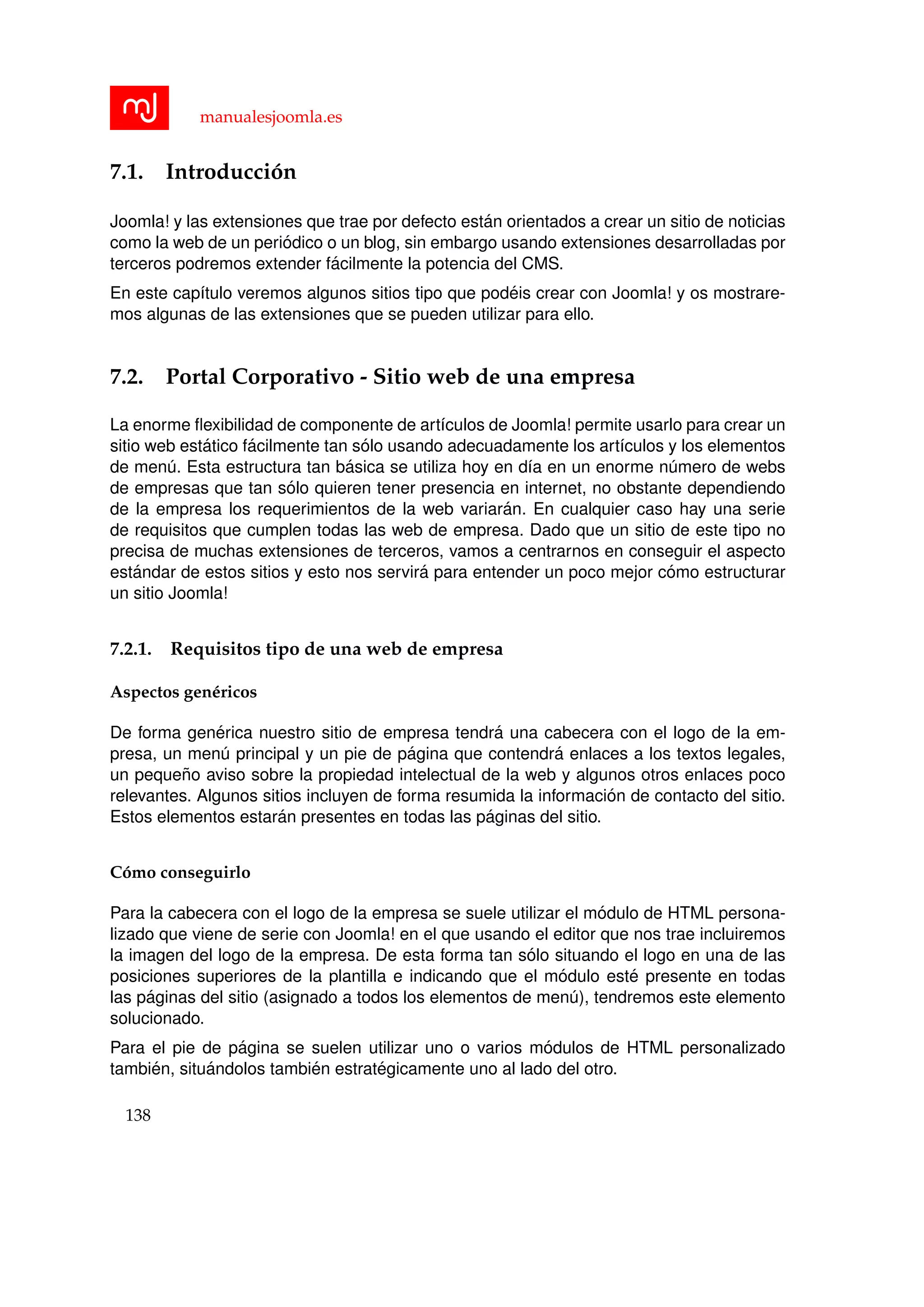 manualesjoomla.es
7.1. Introducci´on
Joomla! y las extensiones que trae por defecto est´an orientados a crear un sitio de noticias
como la web de un peri´odico o un blog, sin embargo usando extensiones desarrolladas por
terceros podremos extender f´acilmente la potencia del CMS.
En este cap´ıtulo veremos algunos sitios tipo que pod´eis crear con Joomla! y os mostrare-
mos algunas de las extensiones que se pueden utilizar para ello.
7.2. Portal Corporativo - Sitio web de una empresa
La enorme ﬂexibilidad de componente de art´ıculos de Joomla! permite usarlo para crear un
sitio web est´atico f´acilmente tan s´olo usando adecuadamente los art´ıculos y los elementos
de men´u. Esta estructura tan b´asica se utiliza hoy en d´ıa en un enorme n´umero de webs
de empresas que tan s´olo quieren tener presencia en internet, no obstante dependiendo
de la empresa los requerimientos de la web variar´an. En cualquier caso hay una serie
de requisitos que cumplen todas las web de empresa. Dado que un sitio de este tipo no
precisa de muchas extensiones de terceros, vamos a centrarnos en conseguir el aspecto
est´andar de estos sitios y esto nos servir´a para entender un poco mejor c´omo estructurar
un sitio Joomla!
7.2.1. Requisitos tipo de una web de empresa
Aspectos gen´ericos
De forma gen´erica nuestro sitio de empresa tendr´a una cabecera con el logo de la em-
presa, un men´u principal y un pie de p´agina que contendr´a enlaces a los textos legales,
un peque˜no aviso sobre la propiedad intelectual de la web y algunos otros enlaces poco
relevantes. Algunos sitios incluyen de forma resumida la informaci´on de contacto del sitio.
Estos elementos estar´an presentes en todas las p´aginas del sitio.
C´omo conseguirlo
Para la cabecera con el logo de la empresa se suele utilizar el m´odulo de HTML persona-
lizado que viene de serie con Joomla! en el que usando el editor que nos trae incluiremos
la imagen del logo de la empresa. De esta forma tan s´olo situando el logo en una de las
posiciones superiores de la plantilla e indicando que el m´odulo est´e presente en todas
las p´aginas del sitio (asignado a todos los elementos de men´u), tendremos este elemento
solucionado.
Para el pie de p´agina se suelen utilizar uno o varios m´odulos de HTML personalizado
tambi´en, situ´andolos tambi´en estrat´egicamente uno al lado del otro.
138
 