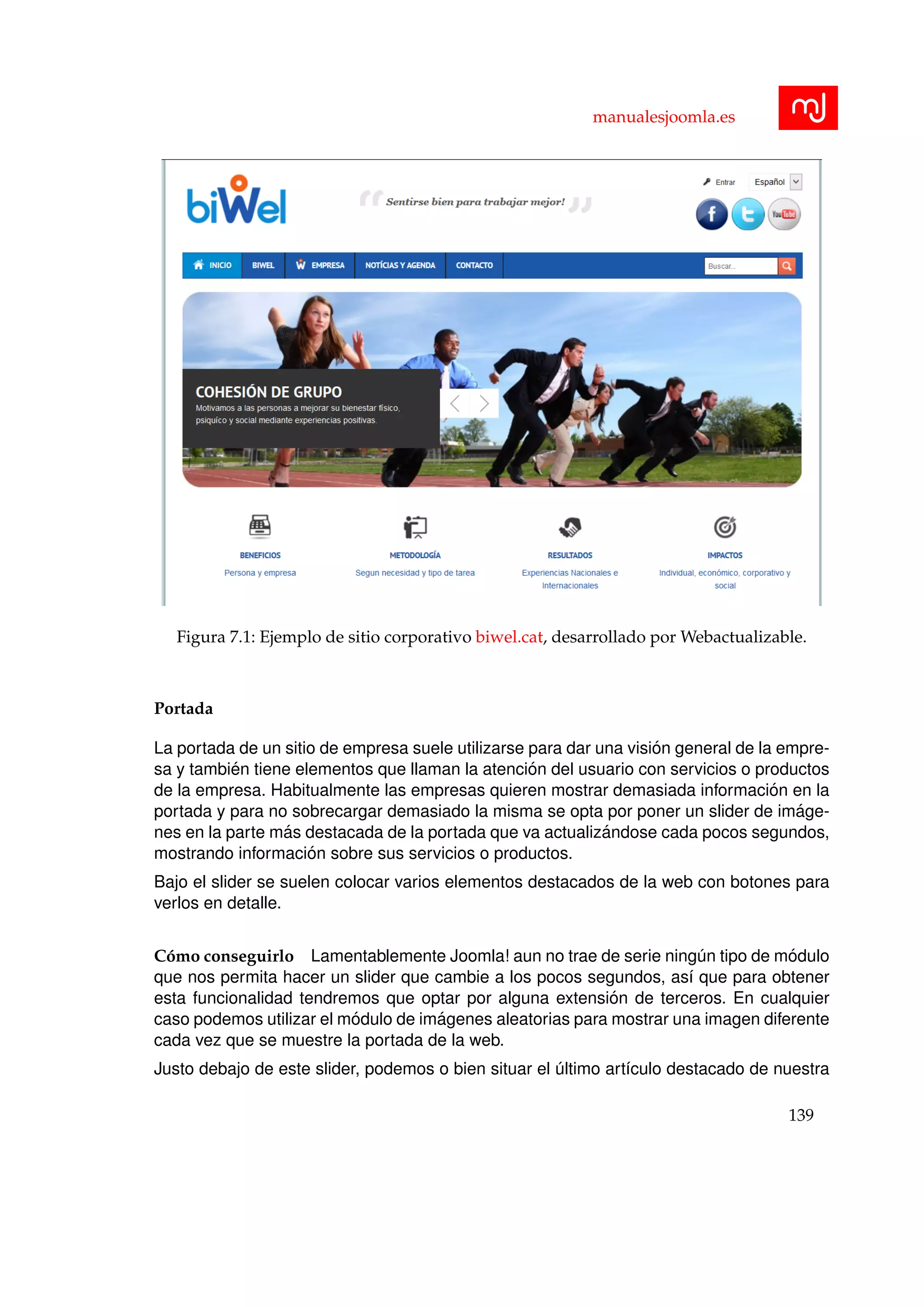 manualesjoomla.es
Figura 7.1: Ejemplo de sitio corporativo biwel.cat, desarrollado por Webactualizable.
Portada
La portada de un sitio de empresa suele utilizarse para dar una visi´on general de la empre-
sa y tambi´en tiene elementos que llaman la atenci´on del usuario con servicios o productos
de la empresa. Habitualmente las empresas quieren mostrar demasiada informaci´on en la
portada y para no sobrecargar demasiado la misma se opta por poner un slider de im´age-
nes en la parte m´as destacada de la portada que va actualiz´andose cada pocos segundos,
mostrando informaci´on sobre sus servicios o productos.
Bajo el slider se suelen colocar varios elementos destacados de la web con botones para
verlos en detalle.
C´omo conseguirlo Lamentablemente Joomla! aun no trae de serie ning´un tipo de m´odulo
que nos permita hacer un slider que cambie a los pocos segundos, as´ı que para obtener
esta funcionalidad tendremos que optar por alguna extensi´on de terceros. En cualquier
caso podemos utilizar el m´odulo de im´agenes aleatorias para mostrar una imagen diferente
cada vez que se muestre la portada de la web.
Justo debajo de este slider, podemos o bien situar el ´ultimo art´ıculo destacado de nuestra
139
 