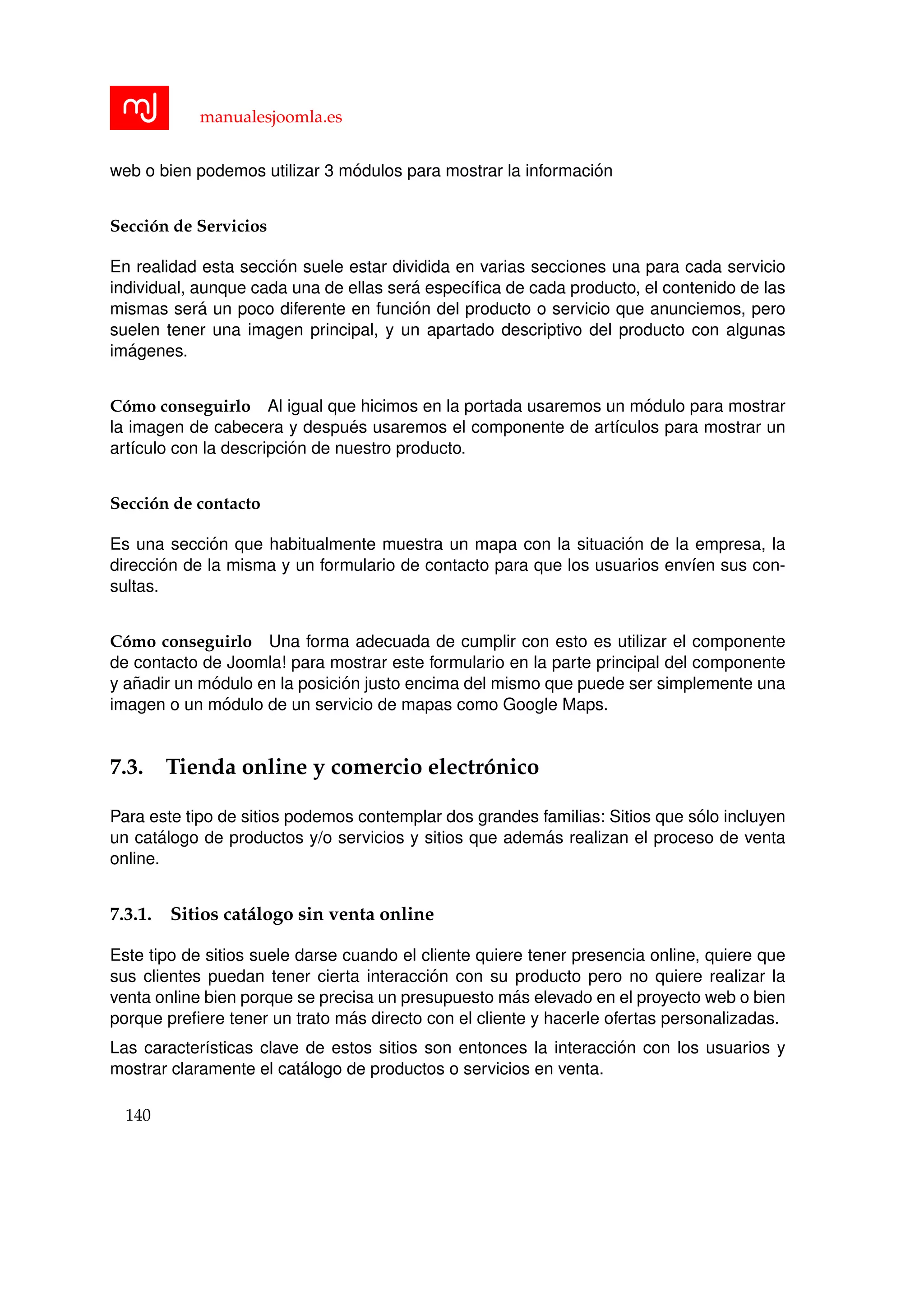 manualesjoomla.es
web o bien podemos utilizar 3 m´odulos para mostrar la informaci´on
Secci´on de Servicios
En realidad esta secci´on suele estar dividida en varias secciones una para cada servicio
individual, aunque cada una de ellas ser´a espec´ıﬁca de cada producto, el contenido de las
mismas ser´a un poco diferente en funci´on del producto o servicio que anunciemos, pero
suelen tener una imagen principal, y un apartado descriptivo del producto con algunas
im´agenes.
C´omo conseguirlo Al igual que hicimos en la portada usaremos un m´odulo para mostrar
la imagen de cabecera y despu´es usaremos el componente de art´ıculos para mostrar un
art´ıculo con la descripci´on de nuestro producto.
Secci´on de contacto
Es una secci´on que habitualmente muestra un mapa con la situaci´on de la empresa, la
direcci´on de la misma y un formulario de contacto para que los usuarios env´ıen sus con-
sultas.
C´omo conseguirlo Una forma adecuada de cumplir con esto es utilizar el componente
de contacto de Joomla! para mostrar este formulario en la parte principal del componente
y a˜nadir un m´odulo en la posici´on justo encima del mismo que puede ser simplemente una
imagen o un m´odulo de un servicio de mapas como Google Maps.
7.3. Tienda online y comercio electr´onico
Para este tipo de sitios podemos contemplar dos grandes familias: Sitios que s´olo incluyen
un cat´alogo de productos y/o servicios y sitios que adem´as realizan el proceso de venta
online.
7.3.1. Sitios cat´alogo sin venta online
Este tipo de sitios suele darse cuando el cliente quiere tener presencia online, quiere que
sus clientes puedan tener cierta interacci´on con su producto pero no quiere realizar la
venta online bien porque se precisa un presupuesto m´as elevado en el proyecto web o bien
porque preﬁere tener un trato m´as directo con el cliente y hacerle ofertas personalizadas.
Las caracter´ısticas clave de estos sitios son entonces la interacci´on con los usuarios y
mostrar claramente el cat´alogo de productos o servicios en venta.
140
 