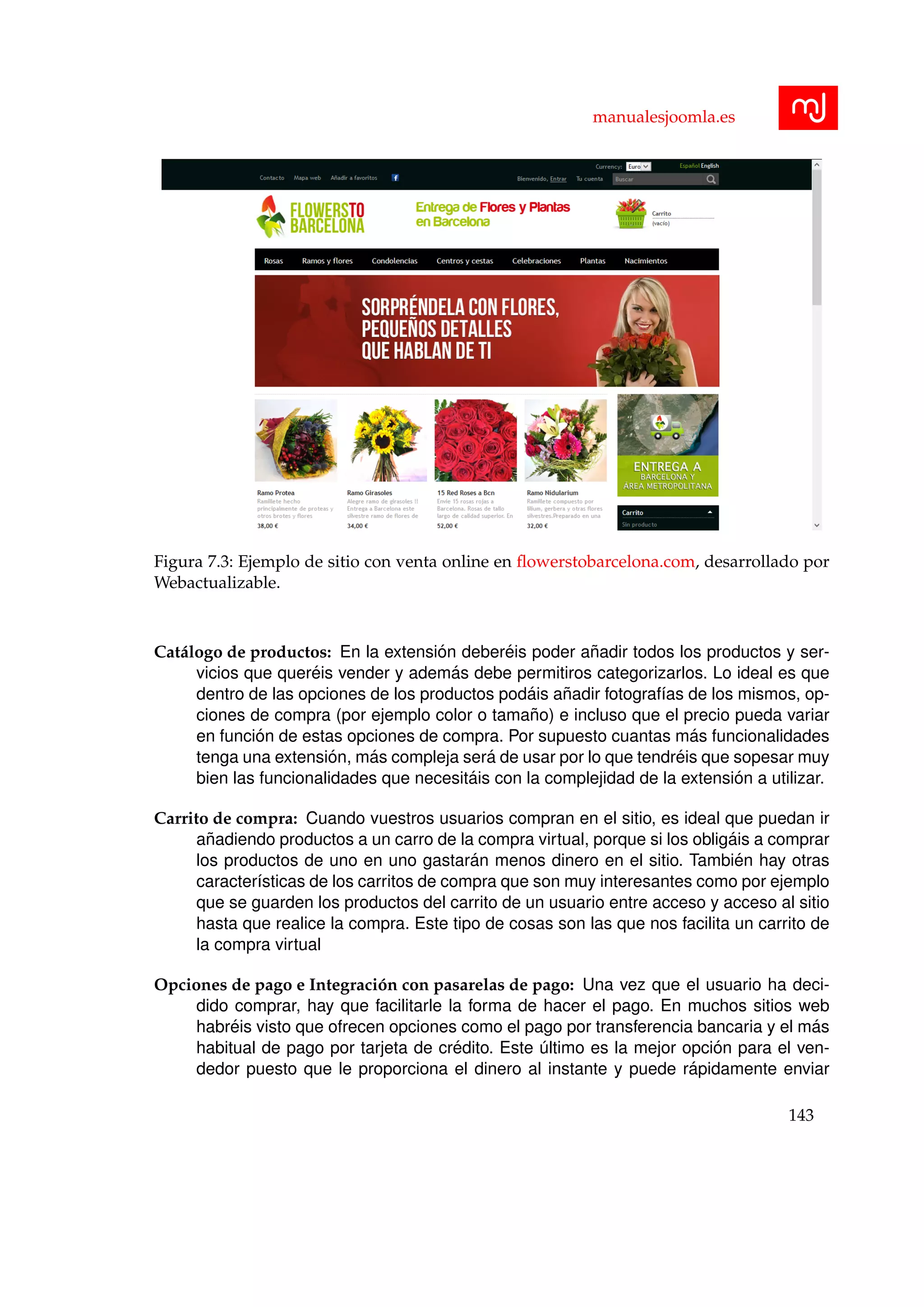 manualesjoomla.es
Figura 7.3: Ejemplo de sitio con venta online en ﬂowerstobarcelona.com, desarrollado por
Webactualizable.
Cat´alogo de productos: En la extensi´on deber´eis poder a˜nadir todos los productos y ser-
vicios que quer´eis vender y adem´as debe permitiros categorizarlos. Lo ideal es que
dentro de las opciones de los productos pod´ais a˜nadir fotograf´ıas de los mismos, op-
ciones de compra (por ejemplo color o tama˜no) e incluso que el precio pueda variar
en funci´on de estas opciones de compra. Por supuesto cuantas m´as funcionalidades
tenga una extensi´on, m´as compleja ser´a de usar por lo que tendr´eis que sopesar muy
bien las funcionalidades que necesit´ais con la complejidad de la extensi´on a utilizar.
Carrito de compra: Cuando vuestros usuarios compran en el sitio, es ideal que puedan ir
a˜nadiendo productos a un carro de la compra virtual, porque si los oblig´ais a comprar
los productos de uno en uno gastar´an menos dinero en el sitio. Tambi´en hay otras
caracter´ısticas de los carritos de compra que son muy interesantes como por ejemplo
que se guarden los productos del carrito de un usuario entre acceso y acceso al sitio
hasta que realice la compra. Este tipo de cosas son las que nos facilita un carrito de
la compra virtual
Opciones de pago e Integraci´on con pasarelas de pago: Una vez que el usuario ha deci-
dido comprar, hay que facilitarle la forma de hacer el pago. En muchos sitios web
habr´eis visto que ofrecen opciones como el pago por transferencia bancaria y el m´as
habitual de pago por tarjeta de cr´edito. Este ´ultimo es la mejor opci´on para el ven-
dedor puesto que le proporciona el dinero al instante y puede r´apidamente enviar
143
 