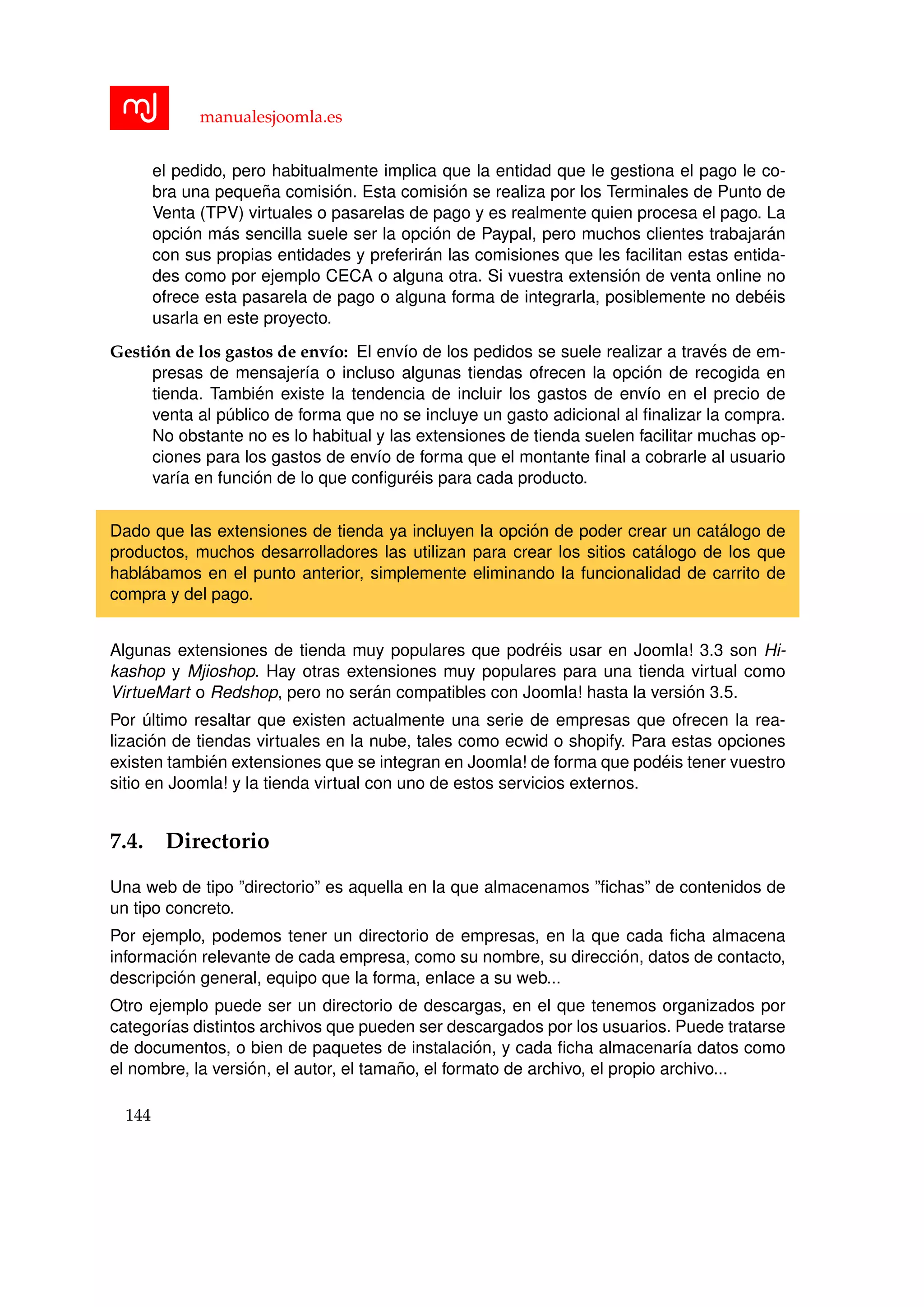 manualesjoomla.es
el pedido, pero habitualmente implica que la entidad que le gestiona el pago le co-
bra una peque˜na comisi´on. Esta comisi´on se realiza por los Terminales de Punto de
Venta (TPV) virtuales o pasarelas de pago y es realmente quien procesa el pago. La
opci´on m´as sencilla suele ser la opci´on de Paypal, pero muchos clientes trabajar´an
con sus propias entidades y preferir´an las comisiones que les facilitan estas entida-
des como por ejemplo CECA o alguna otra. Si vuestra extensi´on de venta online no
ofrece esta pasarela de pago o alguna forma de integrarla, posiblemente no deb´eis
usarla en este proyecto.
Gesti´on de los gastos de env´ıo: El env´ıo de los pedidos se suele realizar a trav´es de em-
presas de mensajer´ıa o incluso algunas tiendas ofrecen la opci´on de recogida en
tienda. Tambi´en existe la tendencia de incluir los gastos de env´ıo en el precio de
venta al p´ublico de forma que no se incluye un gasto adicional al ﬁnalizar la compra.
No obstante no es lo habitual y las extensiones de tienda suelen facilitar muchas op-
ciones para los gastos de env´ıo de forma que el montante ﬁnal a cobrarle al usuario
var´ıa en funci´on de lo que conﬁgur´eis para cada producto.
Dado que las extensiones de tienda ya incluyen la opci´on de poder crear un cat´alogo de
productos, muchos desarrolladores las utilizan para crear los sitios cat´alogo de los que
habl´abamos en el punto anterior, simplemente eliminando la funcionalidad de carrito de
compra y del pago.
Algunas extensiones de tienda muy populares que podr´eis usar en Joomla! 3.3 son Hi-
kashop y Mjioshop. Hay otras extensiones muy populares para una tienda virtual como
VirtueMart o Redshop, pero no ser´an compatibles con Joomla! hasta la versi´on 3.5.
Por ´ultimo resaltar que existen actualmente una serie de empresas que ofrecen la rea-
lizaci´on de tiendas virtuales en la nube, tales como ecwid o shopify. Para estas opciones
existen tambi´en extensiones que se integran en Joomla! de forma que pod´eis tener vuestro
sitio en Joomla! y la tienda virtual con uno de estos servicios externos.
7.4. Directorio
Una web de tipo ”directorio” es aquella en la que almacenamos ”ﬁchas” de contenidos de
un tipo concreto.
Por ejemplo, podemos tener un directorio de empresas, en la que cada ﬁcha almacena
informaci´on relevante de cada empresa, como su nombre, su direcci´on, datos de contacto,
descripci´on general, equipo que la forma, enlace a su web...
Otro ejemplo puede ser un directorio de descargas, en el que tenemos organizados por
categor´ıas distintos archivos que pueden ser descargados por los usuarios. Puede tratarse
de documentos, o bien de paquetes de instalaci´on, y cada ﬁcha almacenar´ıa datos como
el nombre, la versi´on, el autor, el tama˜no, el formato de archivo, el propio archivo...
144
 