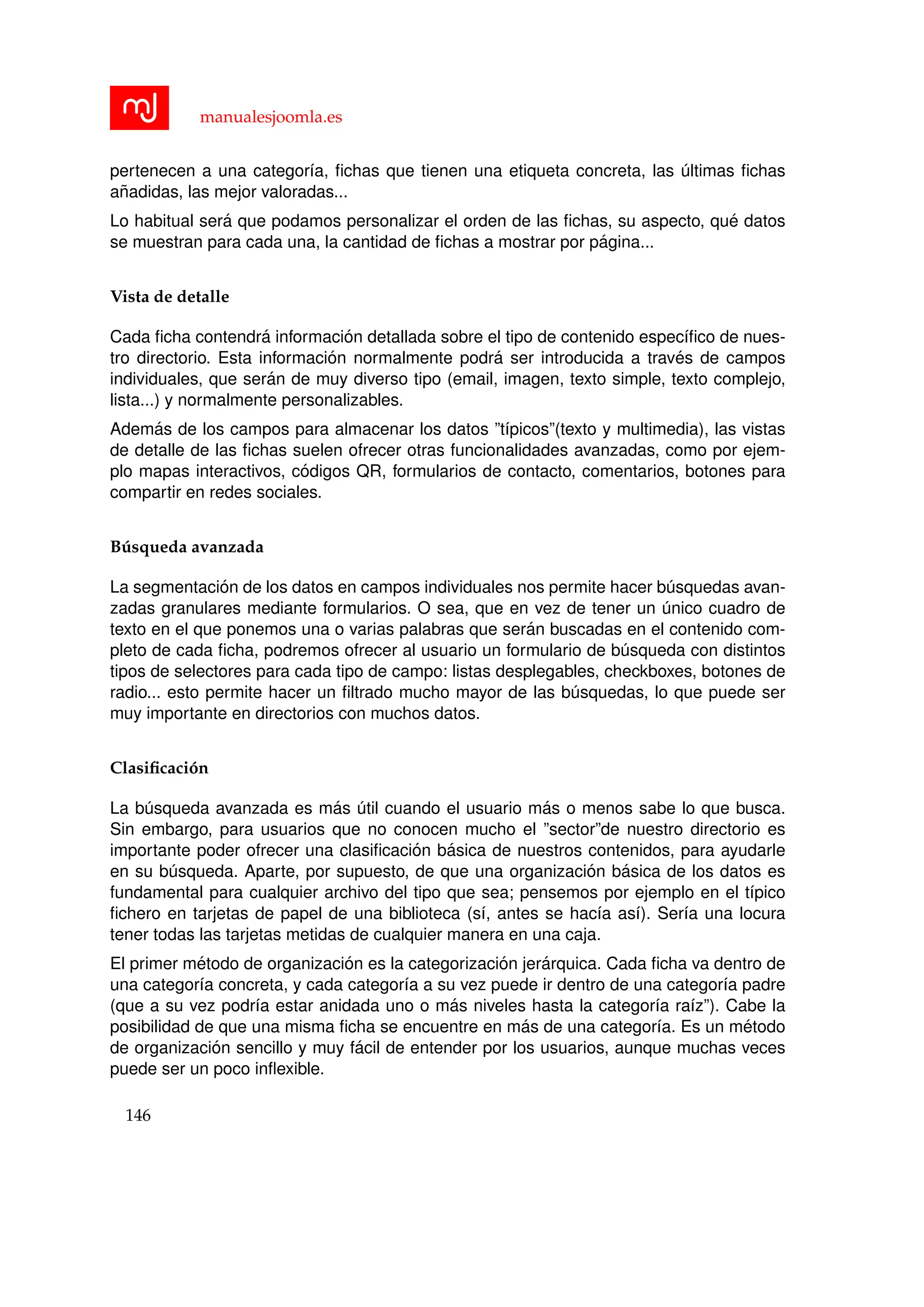 manualesjoomla.es
pertenecen a una categor´ıa, ﬁchas que tienen una etiqueta concreta, las ´ultimas ﬁchas
a˜nadidas, las mejor valoradas...
Lo habitual ser´a que podamos personalizar el orden de las ﬁchas, su aspecto, qu´e datos
se muestran para cada una, la cantidad de ﬁchas a mostrar por p´agina...
Vista de detalle
Cada ﬁcha contendr´a informaci´on detallada sobre el tipo de contenido espec´ıﬁco de nues-
tro directorio. Esta informaci´on normalmente podr´a ser introducida a trav´es de campos
individuales, que ser´an de muy diverso tipo (email, imagen, texto simple, texto complejo,
lista...) y normalmente personalizables.
Adem´as de los campos para almacenar los datos ”t´ıpicos”(texto y multimedia), las vistas
de detalle de las ﬁchas suelen ofrecer otras funcionalidades avanzadas, como por ejem-
plo mapas interactivos, c´odigos QR, formularios de contacto, comentarios, botones para
compartir en redes sociales.
B´usqueda avanzada
La segmentaci´on de los datos en campos individuales nos permite hacer b´usquedas avan-
zadas granulares mediante formularios. O sea, que en vez de tener un ´unico cuadro de
texto en el que ponemos una o varias palabras que ser´an buscadas en el contenido com-
pleto de cada ﬁcha, podremos ofrecer al usuario un formulario de b´usqueda con distintos
tipos de selectores para cada tipo de campo: listas desplegables, checkboxes, botones de
radio... esto permite hacer un ﬁltrado mucho mayor de las b´usquedas, lo que puede ser
muy importante en directorios con muchos datos.
Clasiﬁcaci´on
La b´usqueda avanzada es m´as ´util cuando el usuario m´as o menos sabe lo que busca.
Sin embargo, para usuarios que no conocen mucho el ”sector”de nuestro directorio es
importante poder ofrecer una clasiﬁcaci´on b´asica de nuestros contenidos, para ayudarle
en su b´usqueda. Aparte, por supuesto, de que una organizaci´on b´asica de los datos es
fundamental para cualquier archivo del tipo que sea; pensemos por ejemplo en el t´ıpico
ﬁchero en tarjetas de papel de una biblioteca (s´ı, antes se hac´ıa as´ı). Ser´ıa una locura
tener todas las tarjetas metidas de cualquier manera en una caja.
El primer m´etodo de organizaci´on es la categorizaci´on jer´arquica. Cada ﬁcha va dentro de
una categor´ıa concreta, y cada categor´ıa a su vez puede ir dentro de una categor´ıa padre
(que a su vez podr´ıa estar anidada uno o m´as niveles hasta la categor´ıa ra´ız”). Cabe la
posibilidad de que una misma ﬁcha se encuentre en m´as de una categor´ıa. Es un m´etodo
de organizaci´on sencillo y muy f´acil de entender por los usuarios, aunque muchas veces
puede ser un poco inﬂexible.
146
 