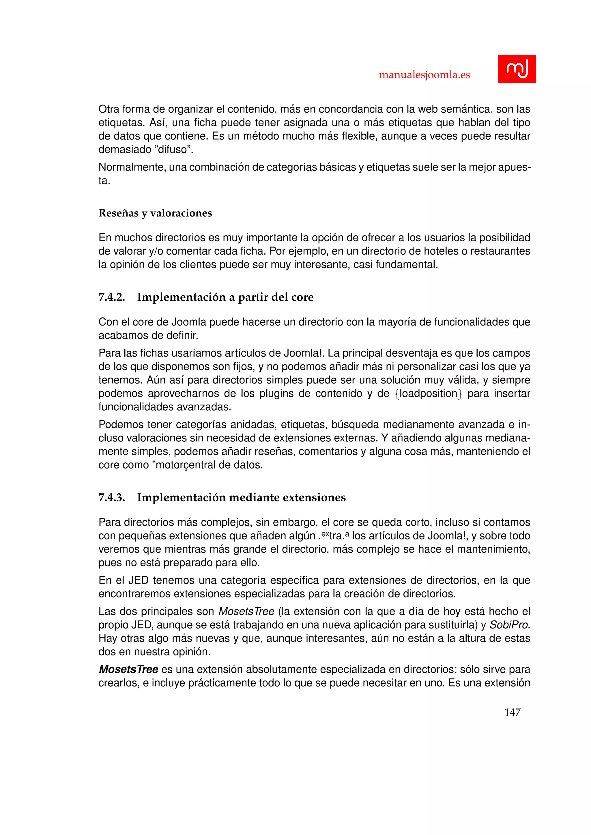 manualesjoomla.es
Otra forma de organizar el contenido, m´as en concordancia con la web sem´antica, son las
etiquetas. As´ı, una ﬁcha puede tener asignada una o m´as etiquetas que hablan del tipo
de datos que contiene. Es un m´etodo mucho m´as ﬂexible, aunque a veces puede resultar
demasiado ”difuso”.
Normalmente, una combinaci´on de categor´ıas b´asicas y etiquetas suele ser la mejor apues-
ta.
Rese˜nas y valoraciones
En muchos directorios es muy importante la opci´on de ofrecer a los usuarios la posibilidad
de valorar y/o comentar cada ﬁcha. Por ejemplo, en un directorio de hoteles o restaurantes
la opini´on de los clientes puede ser muy interesante, casi fundamental.
7.4.2. Implementaci´on a partir del core
Con el core de Joomla puede hacerse un directorio con la mayor´ıa de funcionalidades que
acabamos de deﬁnir.
Para las ﬁchas usar´ıamos art´ıculos de Joomla!. La principal desventaja es que los campos
de los que disponemos son ﬁjos, y no podemos a˜nadir m´as ni personalizar casi los que ya
tenemos. A´un as´ı para directorios simples puede ser una soluci´on muy v´alida, y siempre
podemos aprovecharnos de los plugins de contenido y de {loadposition} para insertar
funcionalidades avanzadas.
Podemos tener categor´ıas anidadas, etiquetas, b´usqueda medianamente avanzada e in-
cluso valoraciones sin necesidad de extensiones externas. Y a˜nadiendo algunas mediana-
mente simples, podemos a˜nadir rese˜nas, comentarios y alguna cosa m´as, manteniendo el
core como ”motorc¸entral de datos.
7.4.3. Implementaci´on mediante extensiones
Para directorios m´as complejos, sin embargo, el core se queda corto, incluso si contamos
con peque˜nas extensiones que a˜naden alg´un .extra.a los art´ıculos de Joomla!, y sobre todo
veremos que mientras m´as grande el directorio, m´as complejo se hace el mantenimiento,
pues no est´a preparado para ello.
En el JED tenemos una categor´ıa espec´ıﬁca para extensiones de directorios, en la que
encontraremos extensiones especializadas para la creaci´on de directorios.
Las dos principales son MosetsTree (la extensi´on con la que a d´ıa de hoy est´a hecho el
propio JED, aunque se est´a trabajando en una nueva aplicaci´on para sustituirla) y SobiPro.
Hay otras algo m´as nuevas y que, aunque interesantes, a´un no est´an a la altura de estas
dos en nuestra opini´on.
MosetsTree es una extensi´on absolutamente especializada en directorios: s´olo sirve para
crearlos, e incluye pr´acticamente todo lo que se puede necesitar en uno. Es una extensi´on
147
 