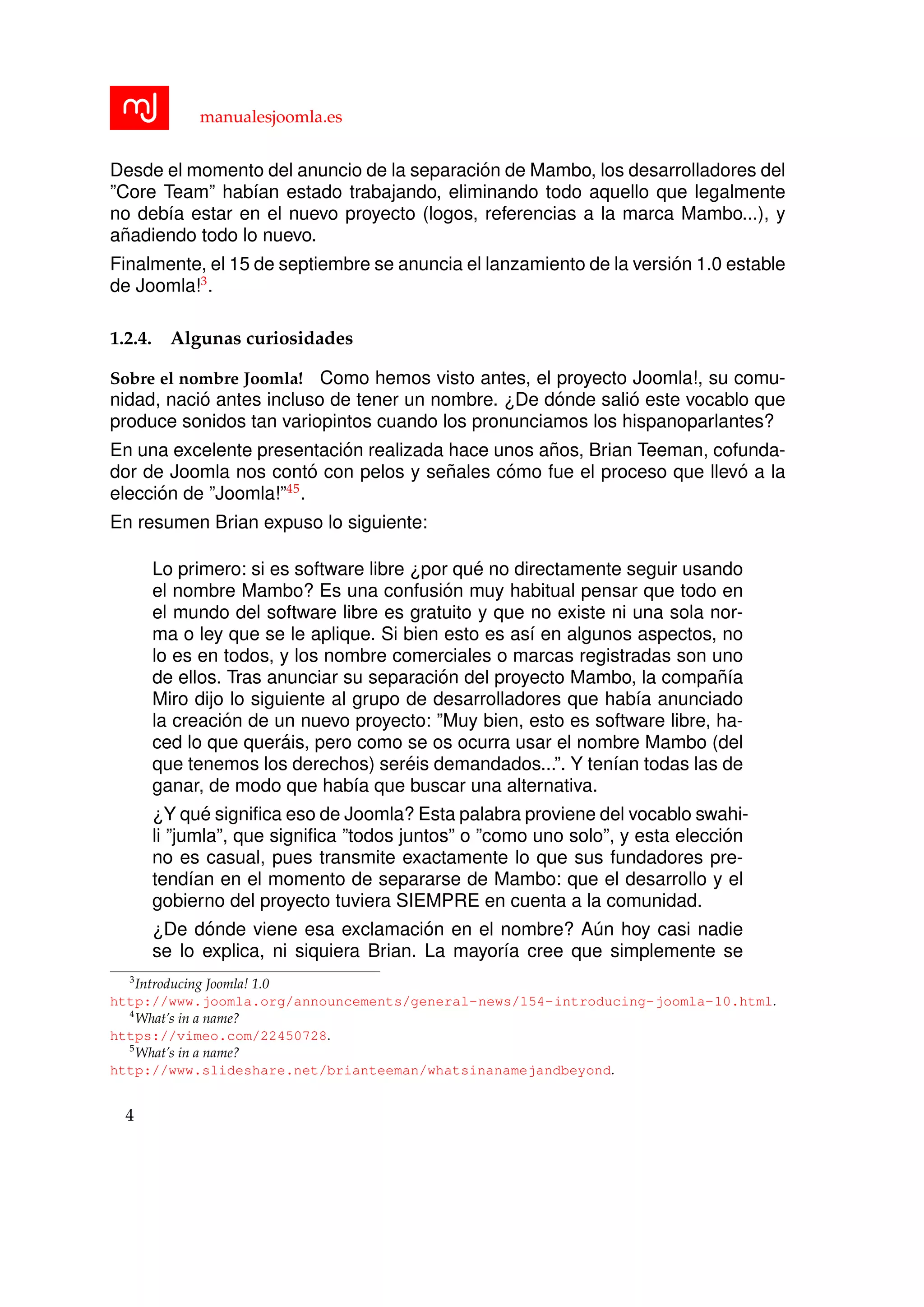 manualesjoomla.es
Desde el momento del anuncio de la separaci´on de Mambo, los desarrolladores del
”Core Team” hab´ıan estado trabajando, eliminando todo aquello que legalmente
no deb´ıa estar en el nuevo proyecto (logos, referencias a la marca Mambo...), y
a˜nadiendo todo lo nuevo.
Finalmente, el 15 de septiembre se anuncia el lanzamiento de la versi´on 1.0 estable
de Joomla!3
.
1.2.4. Algunas curiosidades
Sobre el nombre Joomla! Como hemos visto antes, el proyecto Joomla!, su comu-
nidad, naci´o antes incluso de tener un nombre. ¿De d´onde sali´o este vocablo que
produce sonidos tan variopintos cuando los pronunciamos los hispanoparlantes?
En una excelente presentaci´on realizada hace unos a˜nos, Brian Teeman, cofunda-
dor de Joomla nos cont´o con pelos y se˜nales c´omo fue el proceso que llev´o a la
elecci´on de ”Joomla!”45
.
En resumen Brian expuso lo siguiente:
Lo primero: si es software libre ¿por qu´e no directamente seguir usando
el nombre Mambo? Es una confusi´on muy habitual pensar que todo en
el mundo del software libre es gratuito y que no existe ni una sola nor-
ma o ley que se le aplique. Si bien esto es as´ı en algunos aspectos, no
lo es en todos, y los nombre comerciales o marcas registradas son uno
de ellos. Tras anunciar su separaci´on del proyecto Mambo, la compa˜n´ıa
Miro dijo lo siguiente al grupo de desarrolladores que hab´ıa anunciado
la creaci´on de un nuevo proyecto: ”Muy bien, esto es software libre, ha-
ced lo que quer´ais, pero como se os ocurra usar el nombre Mambo (del
que tenemos los derechos) ser´eis demandados...”. Y ten´ıan todas las de
ganar, de modo que hab´ıa que buscar una alternativa.
¿Y qu´e signiﬁca eso de Joomla? Esta palabra proviene del vocablo swahi-
li ”jumla”, que signiﬁca ”todos juntos” o ”como uno solo”, y esta elecci´on
no es casual, pues transmite exactamente lo que sus fundadores pre-
tend´ıan en el momento de separarse de Mambo: que el desarrollo y el
gobierno del proyecto tuviera SIEMPRE en cuenta a la comunidad.
¿De d´onde viene esa exclamaci´on en el nombre? A´un hoy casi nadie
se lo explica, ni siquiera Brian. La mayor´ıa cree que simplemente se
3
Introducing Joomla! 1.0
http://www.joomla.org/announcements/general-news/154-introducing-joomla-10.html.
4
What’s in a name?
https://vimeo.com/22450728.
5
What’s in a name?
http://www.slideshare.net/brianteeman/whatsinanamejandbeyond.
4
 