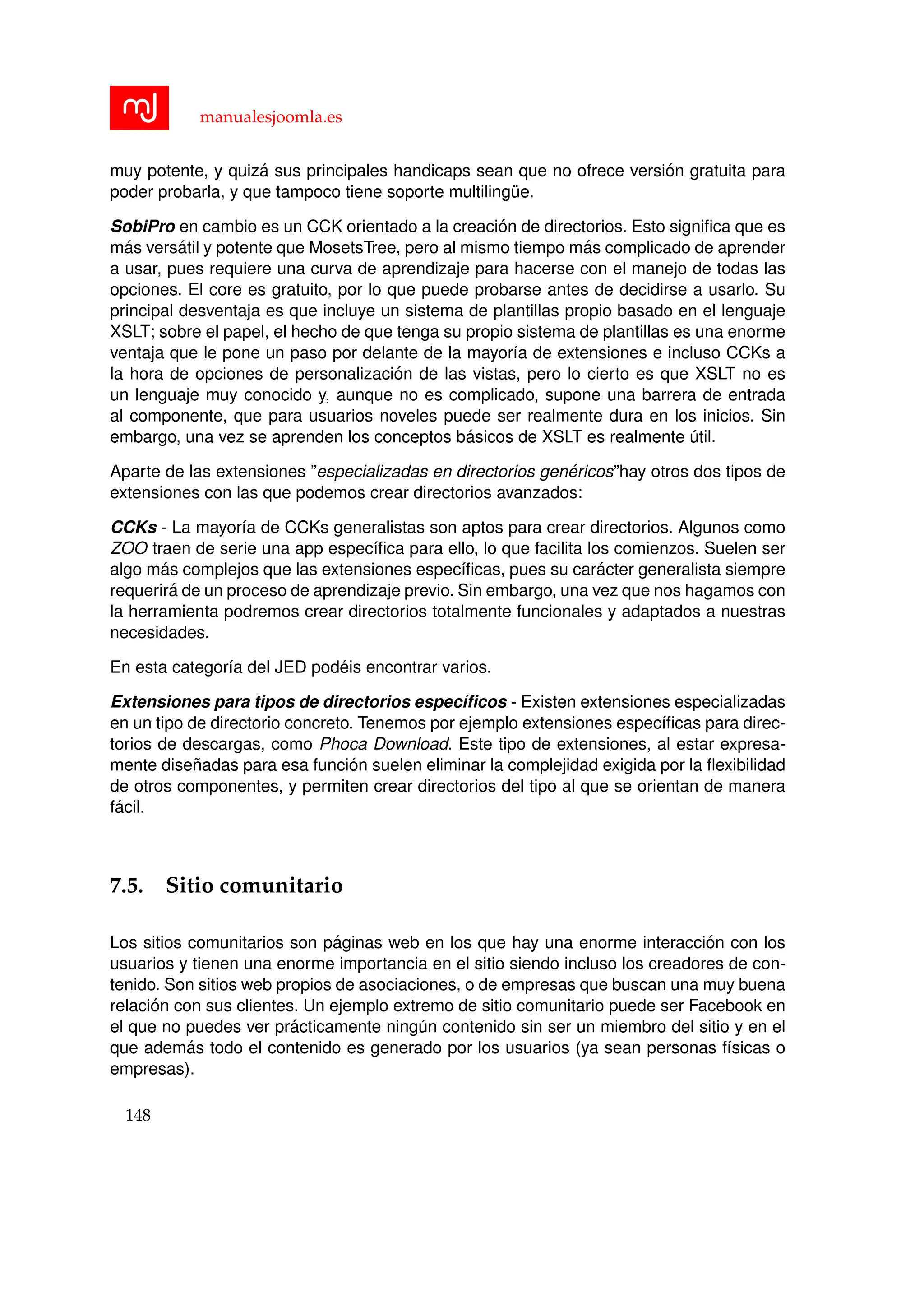 manualesjoomla.es
muy potente, y quiz´a sus principales handicaps sean que no ofrece versi´on gratuita para
poder probarla, y que tampoco tiene soporte multiling¨ue.
SobiPro en cambio es un CCK orientado a la creaci´on de directorios. Esto signiﬁca que es
m´as vers´atil y potente que MosetsTree, pero al mismo tiempo m´as complicado de aprender
a usar, pues requiere una curva de aprendizaje para hacerse con el manejo de todas las
opciones. El core es gratuito, por lo que puede probarse antes de decidirse a usarlo. Su
principal desventaja es que incluye un sistema de plantillas propio basado en el lenguaje
XSLT; sobre el papel, el hecho de que tenga su propio sistema de plantillas es una enorme
ventaja que le pone un paso por delante de la mayor´ıa de extensiones e incluso CCKs a
la hora de opciones de personalizaci´on de las vistas, pero lo cierto es que XSLT no es
un lenguaje muy conocido y, aunque no es complicado, supone una barrera de entrada
al componente, que para usuarios noveles puede ser realmente dura en los inicios. Sin
embargo, una vez se aprenden los conceptos b´asicos de XSLT es realmente ´util.
Aparte de las extensiones ”especializadas en directorios gen´ericos”hay otros dos tipos de
extensiones con las que podemos crear directorios avanzados:
CCKs - La mayor´ıa de CCKs generalistas son aptos para crear directorios. Algunos como
ZOO traen de serie una app espec´ıﬁca para ello, lo que facilita los comienzos. Suelen ser
algo m´as complejos que las extensiones espec´ıﬁcas, pues su car´acter generalista siempre
requerir´a de un proceso de aprendizaje previo. Sin embargo, una vez que nos hagamos con
la herramienta podremos crear directorios totalmente funcionales y adaptados a nuestras
necesidades.
En esta categor´ıa del JED pod´eis encontrar varios.
Extensiones para tipos de directorios espec´ıﬁcos - Existen extensiones especializadas
en un tipo de directorio concreto. Tenemos por ejemplo extensiones espec´ıﬁcas para direc-
torios de descargas, como Phoca Download. Este tipo de extensiones, al estar expresa-
mente dise˜nadas para esa funci´on suelen eliminar la complejidad exigida por la ﬂexibilidad
de otros componentes, y permiten crear directorios del tipo al que se orientan de manera
f´acil.
7.5. Sitio comunitario
Los sitios comunitarios son p´aginas web en los que hay una enorme interacci´on con los
usuarios y tienen una enorme importancia en el sitio siendo incluso los creadores de con-
tenido. Son sitios web propios de asociaciones, o de empresas que buscan una muy buena
relaci´on con sus clientes. Un ejemplo extremo de sitio comunitario puede ser Facebook en
el que no puedes ver pr´acticamente ning´un contenido sin ser un miembro del sitio y en el
que adem´as todo el contenido es generado por los usuarios (ya sean personas f´ısicas o
empresas).
148
 
