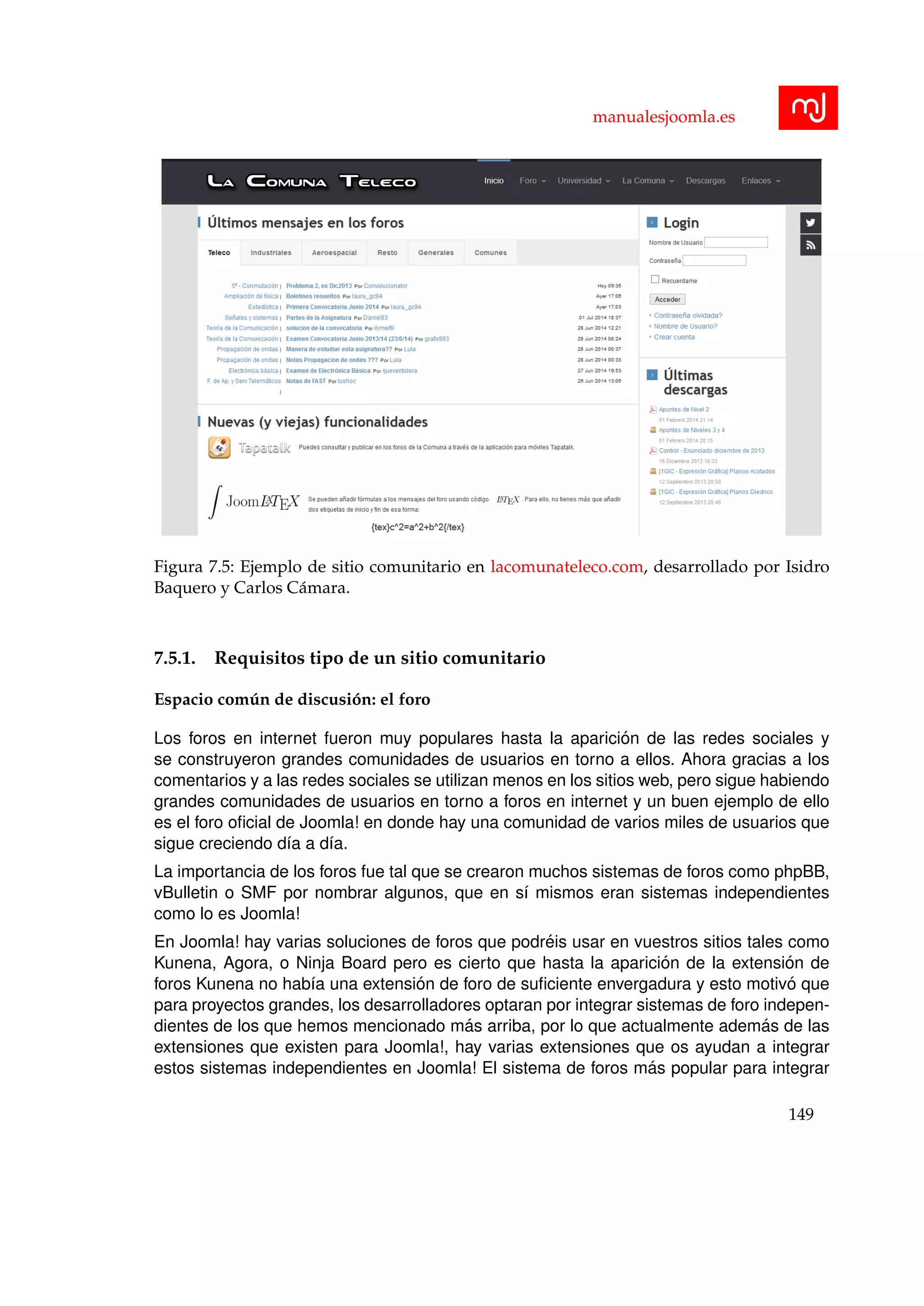 manualesjoomla.es
Figura 7.5: Ejemplo de sitio comunitario en lacomunateleco.com, desarrollado por Isidro
Baquero y Carlos C´amara.
7.5.1. Requisitos tipo de un sitio comunitario
Espacio com´un de discusi´on: el foro
Los foros en internet fueron muy populares hasta la aparici´on de las redes sociales y
se construyeron grandes comunidades de usuarios en torno a ellos. Ahora gracias a los
comentarios y a las redes sociales se utilizan menos en los sitios web, pero sigue habiendo
grandes comunidades de usuarios en torno a foros en internet y un buen ejemplo de ello
es el foro oﬁcial de Joomla! en donde hay una comunidad de varios miles de usuarios que
sigue creciendo d´ıa a d´ıa.
La importancia de los foros fue tal que se crearon muchos sistemas de foros como phpBB,
vBulletin o SMF por nombrar algunos, que en s´ı mismos eran sistemas independientes
como lo es Joomla!
En Joomla! hay varias soluciones de foros que podr´eis usar en vuestros sitios tales como
Kunena, Agora, o Ninja Board pero es cierto que hasta la aparici´on de la extensi´on de
foros Kunena no hab´ıa una extensi´on de foro de suﬁciente envergadura y esto motiv´o que
para proyectos grandes, los desarrolladores optaran por integrar sistemas de foro indepen-
dientes de los que hemos mencionado m´as arriba, por lo que actualmente adem´as de las
extensiones que existen para Joomla!, hay varias extensiones que os ayudan a integrar
estos sistemas independientes en Joomla! El sistema de foros m´as popular para integrar
149
 