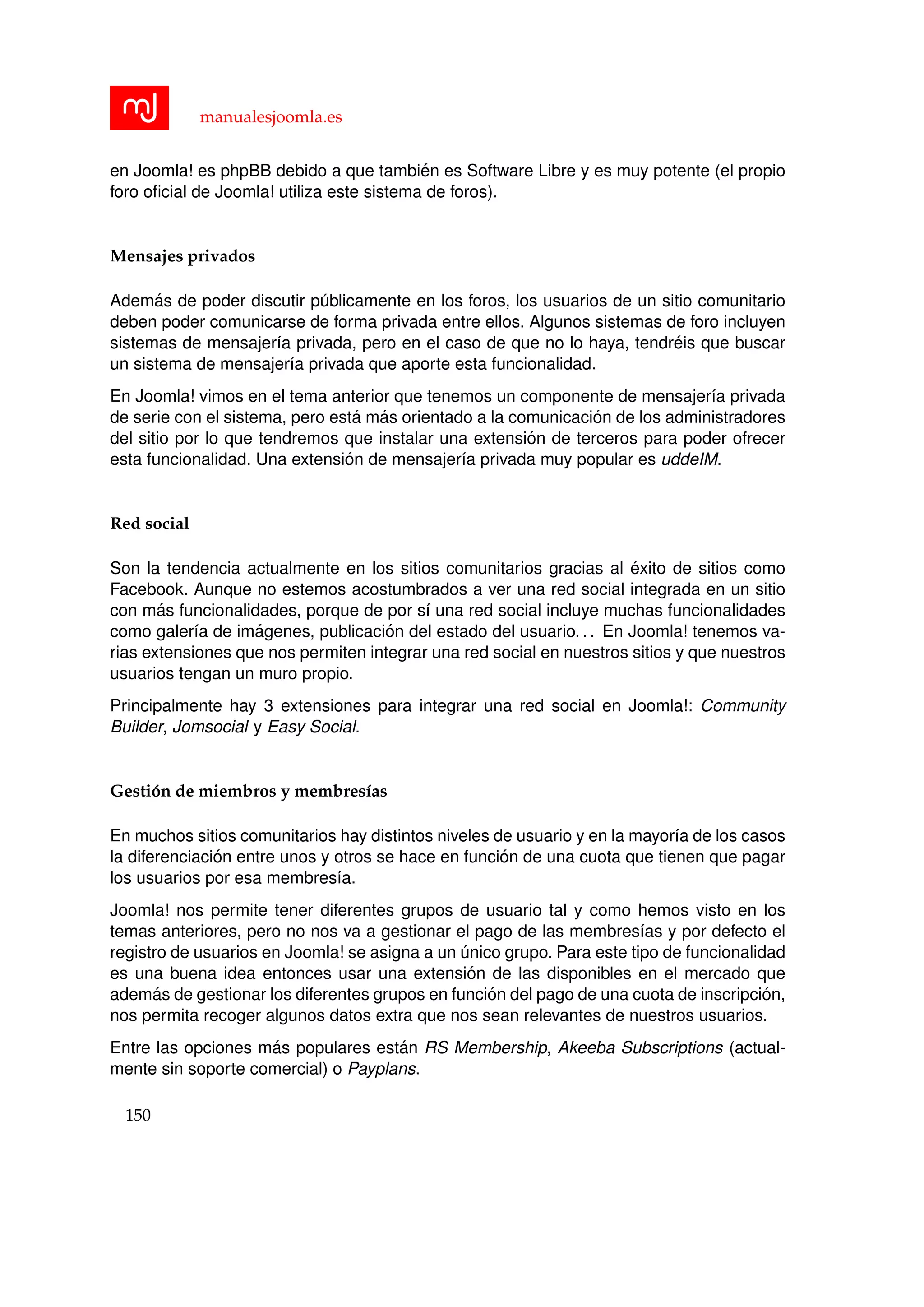 manualesjoomla.es
en Joomla! es phpBB debido a que tambi´en es Software Libre y es muy potente (el propio
foro oﬁcial de Joomla! utiliza este sistema de foros).
Mensajes privados
Adem´as de poder discutir p´ublicamente en los foros, los usuarios de un sitio comunitario
deben poder comunicarse de forma privada entre ellos. Algunos sistemas de foro incluyen
sistemas de mensajer´ıa privada, pero en el caso de que no lo haya, tendr´eis que buscar
un sistema de mensajer´ıa privada que aporte esta funcionalidad.
En Joomla! vimos en el tema anterior que tenemos un componente de mensajer´ıa privada
de serie con el sistema, pero est´a m´as orientado a la comunicaci´on de los administradores
del sitio por lo que tendremos que instalar una extensi´on de terceros para poder ofrecer
esta funcionalidad. Una extensi´on de mensajer´ıa privada muy popular es uddeIM.
Red social
Son la tendencia actualmente en los sitios comunitarios gracias al ´exito de sitios como
Facebook. Aunque no estemos acostumbrados a ver una red social integrada en un sitio
con m´as funcionalidades, porque de por s´ı una red social incluye muchas funcionalidades
como galer´ıa de im´agenes, publicaci´on del estado del usuario. . . En Joomla! tenemos va-
rias extensiones que nos permiten integrar una red social en nuestros sitios y que nuestros
usuarios tengan un muro propio.
Principalmente hay 3 extensiones para integrar una red social en Joomla!: Community
Builder, Jomsocial y Easy Social.
Gesti´on de miembros y membres´ıas
En muchos sitios comunitarios hay distintos niveles de usuario y en la mayor´ıa de los casos
la diferenciaci´on entre unos y otros se hace en funci´on de una cuota que tienen que pagar
los usuarios por esa membres´ıa.
Joomla! nos permite tener diferentes grupos de usuario tal y como hemos visto en los
temas anteriores, pero no nos va a gestionar el pago de las membres´ıas y por defecto el
registro de usuarios en Joomla! se asigna a un ´unico grupo. Para este tipo de funcionalidad
es una buena idea entonces usar una extensi´on de las disponibles en el mercado que
adem´as de gestionar los diferentes grupos en funci´on del pago de una cuota de inscripci´on,
nos permita recoger algunos datos extra que nos sean relevantes de nuestros usuarios.
Entre las opciones m´as populares est´an RS Membership, Akeeba Subscriptions (actual-
mente sin soporte comercial) o Payplans.
150
 