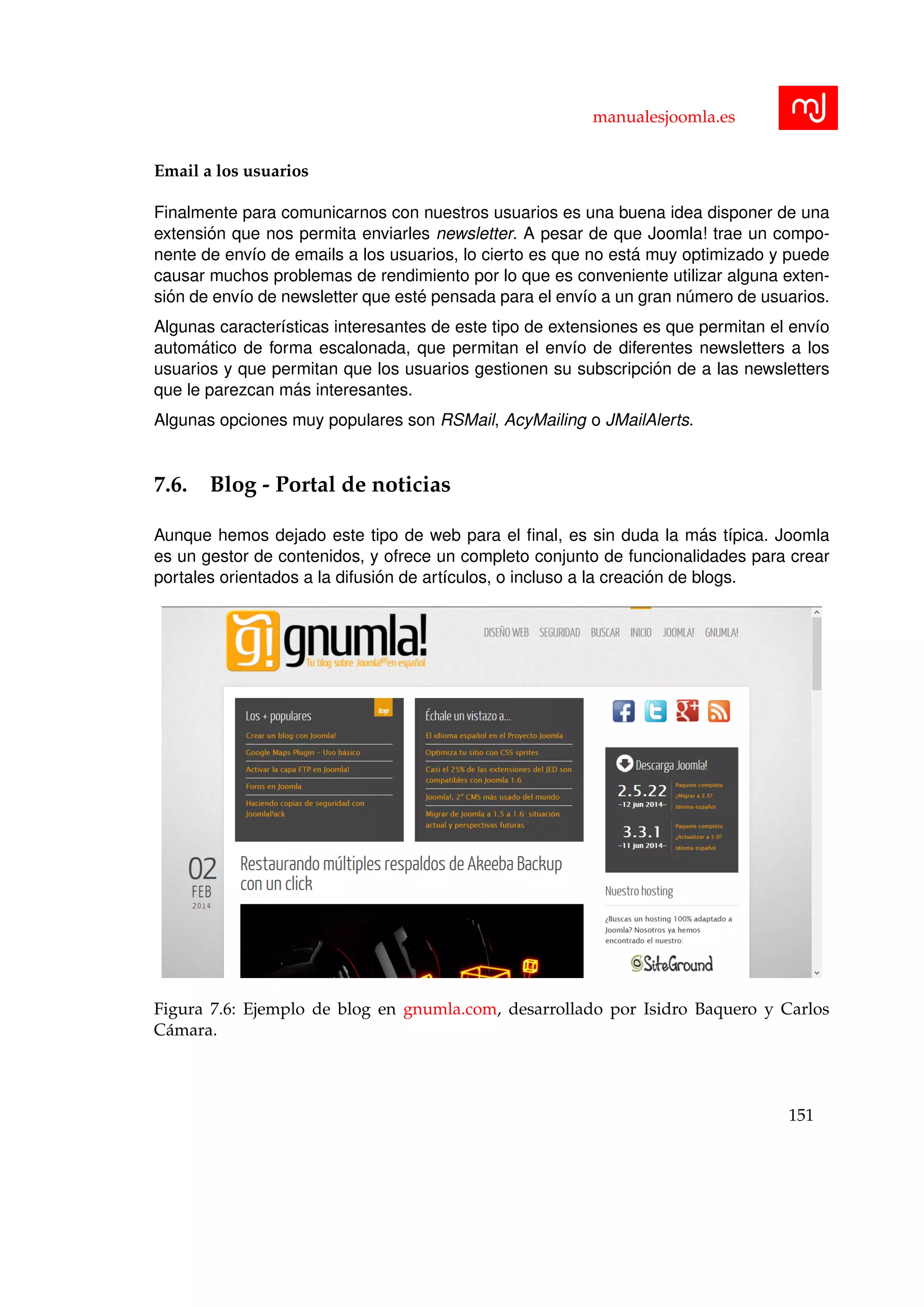 manualesjoomla.es
Email a los usuarios
Finalmente para comunicarnos con nuestros usuarios es una buena idea disponer de una
extensi´on que nos permita enviarles newsletter. A pesar de que Joomla! trae un compo-
nente de env´ıo de emails a los usuarios, lo cierto es que no est´a muy optimizado y puede
causar muchos problemas de rendimiento por lo que es conveniente utilizar alguna exten-
si´on de env´ıo de newsletter que est´e pensada para el env´ıo a un gran n´umero de usuarios.
Algunas caracter´ısticas interesantes de este tipo de extensiones es que permitan el env´ıo
autom´atico de forma escalonada, que permitan el env´ıo de diferentes newsletters a los
usuarios y que permitan que los usuarios gestionen su subscripci´on de a las newsletters
que le parezcan m´as interesantes.
Algunas opciones muy populares son RSMail, AcyMailing o JMailAlerts.
7.6. Blog - Portal de noticias
Aunque hemos dejado este tipo de web para el ﬁnal, es sin duda la m´as t´ıpica. Joomla
es un gestor de contenidos, y ofrece un completo conjunto de funcionalidades para crear
portales orientados a la difusi´on de art´ıculos, o incluso a la creaci´on de blogs.
Figura 7.6: Ejemplo de blog en gnumla.com, desarrollado por Isidro Baquero y Carlos
C´amara.
151
 