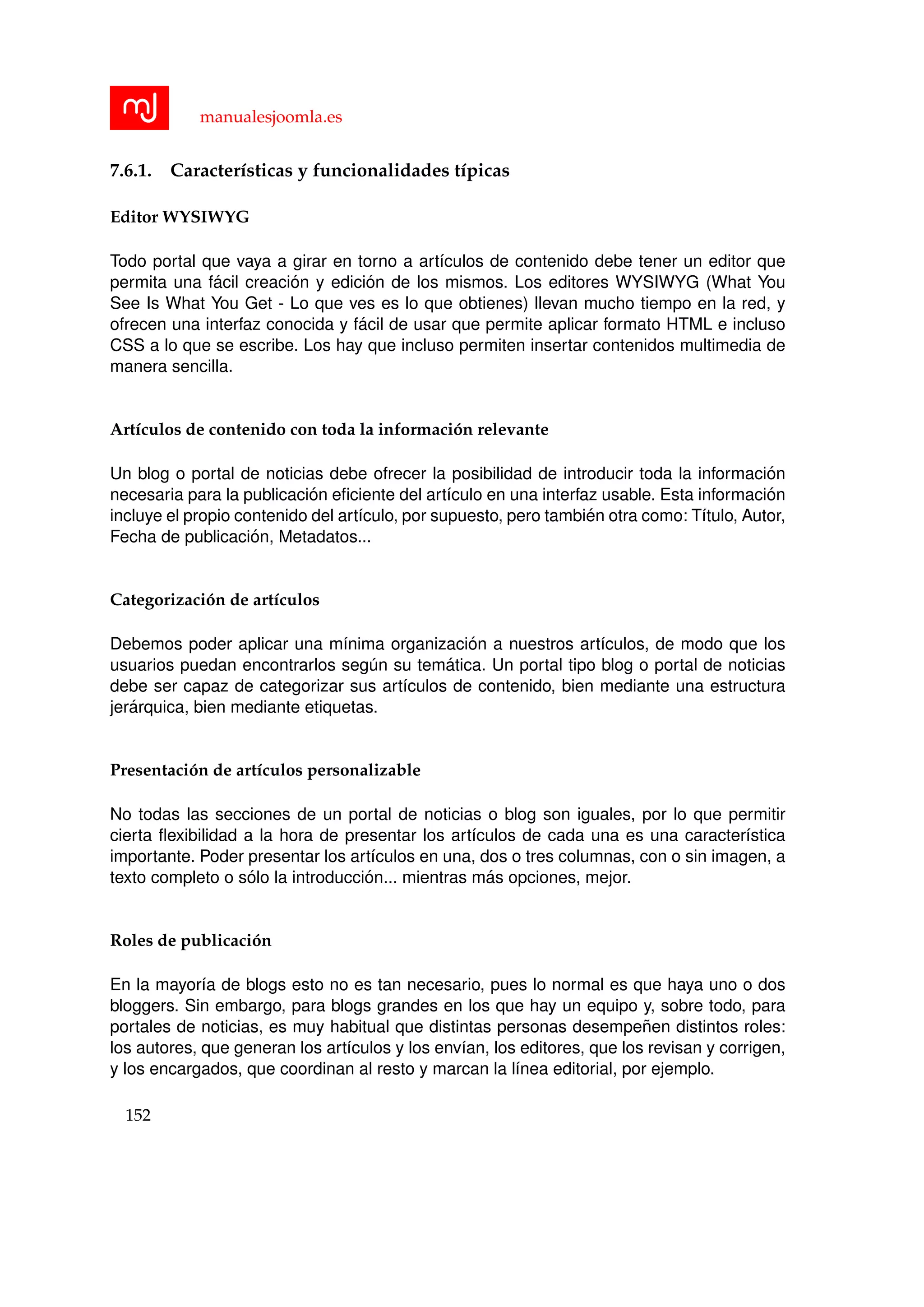manualesjoomla.es
7.6.1. Caracter´ısticas y funcionalidades t´ıpicas
Editor WYSIWYG
Todo portal que vaya a girar en torno a art´ıculos de contenido debe tener un editor que
permita una f´acil creaci´on y edici´on de los mismos. Los editores WYSIWYG (What You
See Is What You Get - Lo que ves es lo que obtienes) llevan mucho tiempo en la red, y
ofrecen una interfaz conocida y f´acil de usar que permite aplicar formato HTML e incluso
CSS a lo que se escribe. Los hay que incluso permiten insertar contenidos multimedia de
manera sencilla.
Art´ıculos de contenido con toda la informaci´on relevante
Un blog o portal de noticias debe ofrecer la posibilidad de introducir toda la informaci´on
necesaria para la publicaci´on eﬁciente del art´ıculo en una interfaz usable. Esta informaci´on
incluye el propio contenido del art´ıculo, por supuesto, pero tambi´en otra como: T´ıtulo, Autor,
Fecha de publicaci´on, Metadatos...
Categorizaci´on de art´ıculos
Debemos poder aplicar una m´ınima organizaci´on a nuestros art´ıculos, de modo que los
usuarios puedan encontrarlos seg´un su tem´atica. Un portal tipo blog o portal de noticias
debe ser capaz de categorizar sus art´ıculos de contenido, bien mediante una estructura
jer´arquica, bien mediante etiquetas.
Presentaci´on de art´ıculos personalizable
No todas las secciones de un portal de noticias o blog son iguales, por lo que permitir
cierta ﬂexibilidad a la hora de presentar los art´ıculos de cada una es una caracter´ıstica
importante. Poder presentar los art´ıculos en una, dos o tres columnas, con o sin imagen, a
texto completo o s´olo la introducci´on... mientras m´as opciones, mejor.
Roles de publicaci´on
En la mayor´ıa de blogs esto no es tan necesario, pues lo normal es que haya uno o dos
bloggers. Sin embargo, para blogs grandes en los que hay un equipo y, sobre todo, para
portales de noticias, es muy habitual que distintas personas desempe˜nen distintos roles:
los autores, que generan los art´ıculos y los env´ıan, los editores, que los revisan y corrigen,
y los encargados, que coordinan al resto y marcan la l´ınea editorial, por ejemplo.
152
 