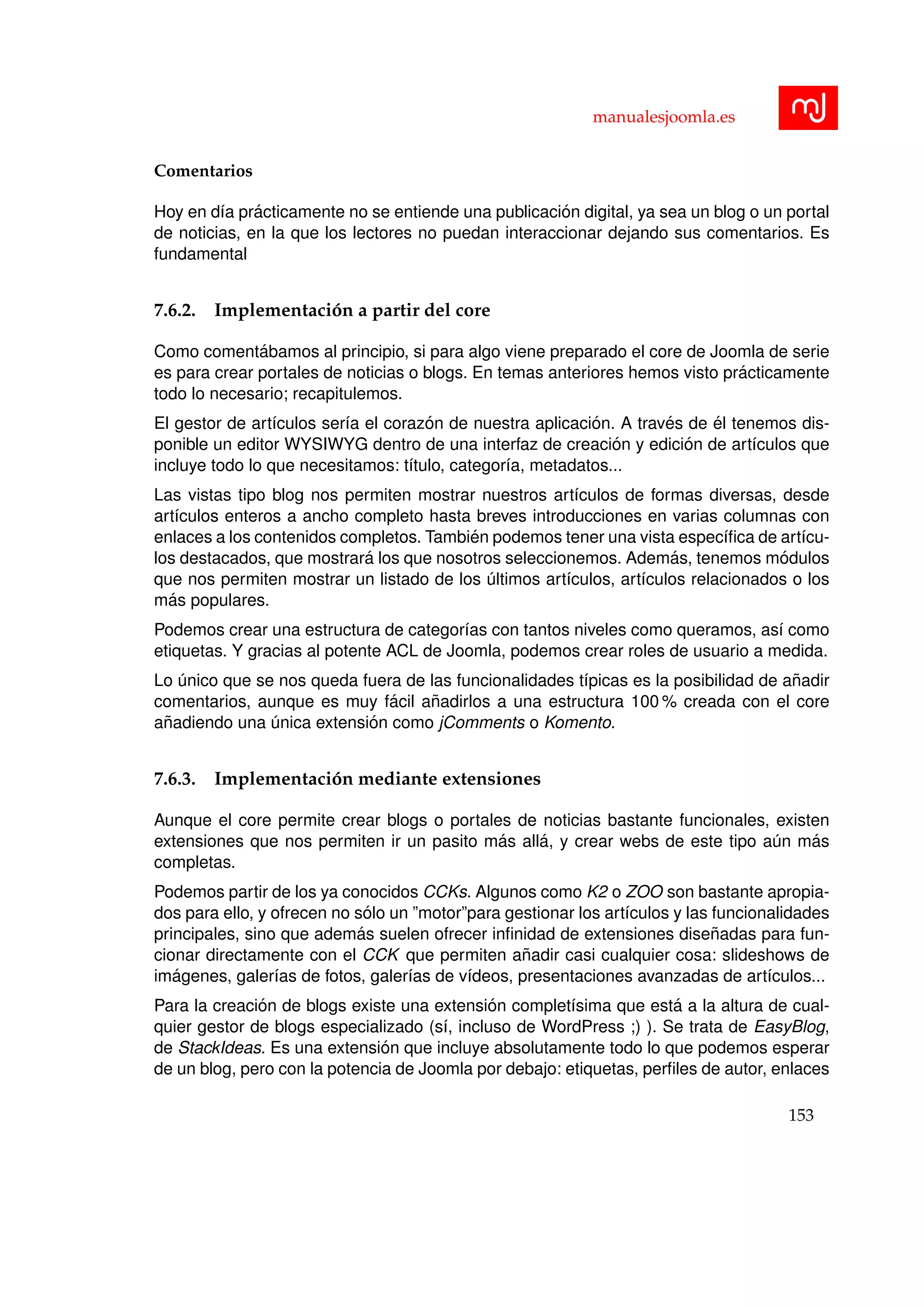 manualesjoomla.es
Comentarios
Hoy en d´ıa pr´acticamente no se entiende una publicaci´on digital, ya sea un blog o un portal
de noticias, en la que los lectores no puedan interaccionar dejando sus comentarios. Es
fundamental
7.6.2. Implementaci´on a partir del core
Como coment´abamos al principio, si para algo viene preparado el core de Joomla de serie
es para crear portales de noticias o blogs. En temas anteriores hemos visto pr´acticamente
todo lo necesario; recapitulemos.
El gestor de art´ıculos ser´ıa el coraz´on de nuestra aplicaci´on. A trav´es de ´el tenemos dis-
ponible un editor WYSIWYG dentro de una interfaz de creaci´on y edici´on de art´ıculos que
incluye todo lo que necesitamos: t´ıtulo, categor´ıa, metadatos...
Las vistas tipo blog nos permiten mostrar nuestros art´ıculos de formas diversas, desde
art´ıculos enteros a ancho completo hasta breves introducciones en varias columnas con
enlaces a los contenidos completos. Tambi´en podemos tener una vista espec´ıﬁca de art´ıcu-
los destacados, que mostrar´a los que nosotros seleccionemos. Adem´as, tenemos m´odulos
que nos permiten mostrar un listado de los ´ultimos art´ıculos, art´ıculos relacionados o los
m´as populares.
Podemos crear una estructura de categor´ıas con tantos niveles como queramos, as´ı como
etiquetas. Y gracias al potente ACL de Joomla, podemos crear roles de usuario a medida.
Lo ´unico que se nos queda fuera de las funcionalidades t´ıpicas es la posibilidad de a˜nadir
comentarios, aunque es muy f´acil a˜nadirlos a una estructura 100 % creada con el core
a˜nadiendo una ´unica extensi´on como jComments o Komento.
7.6.3. Implementaci´on mediante extensiones
Aunque el core permite crear blogs o portales de noticias bastante funcionales, existen
extensiones que nos permiten ir un pasito m´as all´a, y crear webs de este tipo a´un m´as
completas.
Podemos partir de los ya conocidos CCKs. Algunos como K2 o ZOO son bastante apropia-
dos para ello, y ofrecen no s´olo un ”motor”para gestionar los art´ıculos y las funcionalidades
principales, sino que adem´as suelen ofrecer inﬁnidad de extensiones dise˜nadas para fun-
cionar directamente con el CCK que permiten a˜nadir casi cualquier cosa: slideshows de
im´agenes, galer´ıas de fotos, galer´ıas de v´ıdeos, presentaciones avanzadas de art´ıculos...
Para la creaci´on de blogs existe una extensi´on complet´ısima que est´a a la altura de cual-
quier gestor de blogs especializado (s´ı, incluso de WordPress ;) ). Se trata de EasyBlog,
de StackIdeas. Es una extensi´on que incluye absolutamente todo lo que podemos esperar
de un blog, pero con la potencia de Joomla por debajo: etiquetas, perﬁles de autor, enlaces
153
 