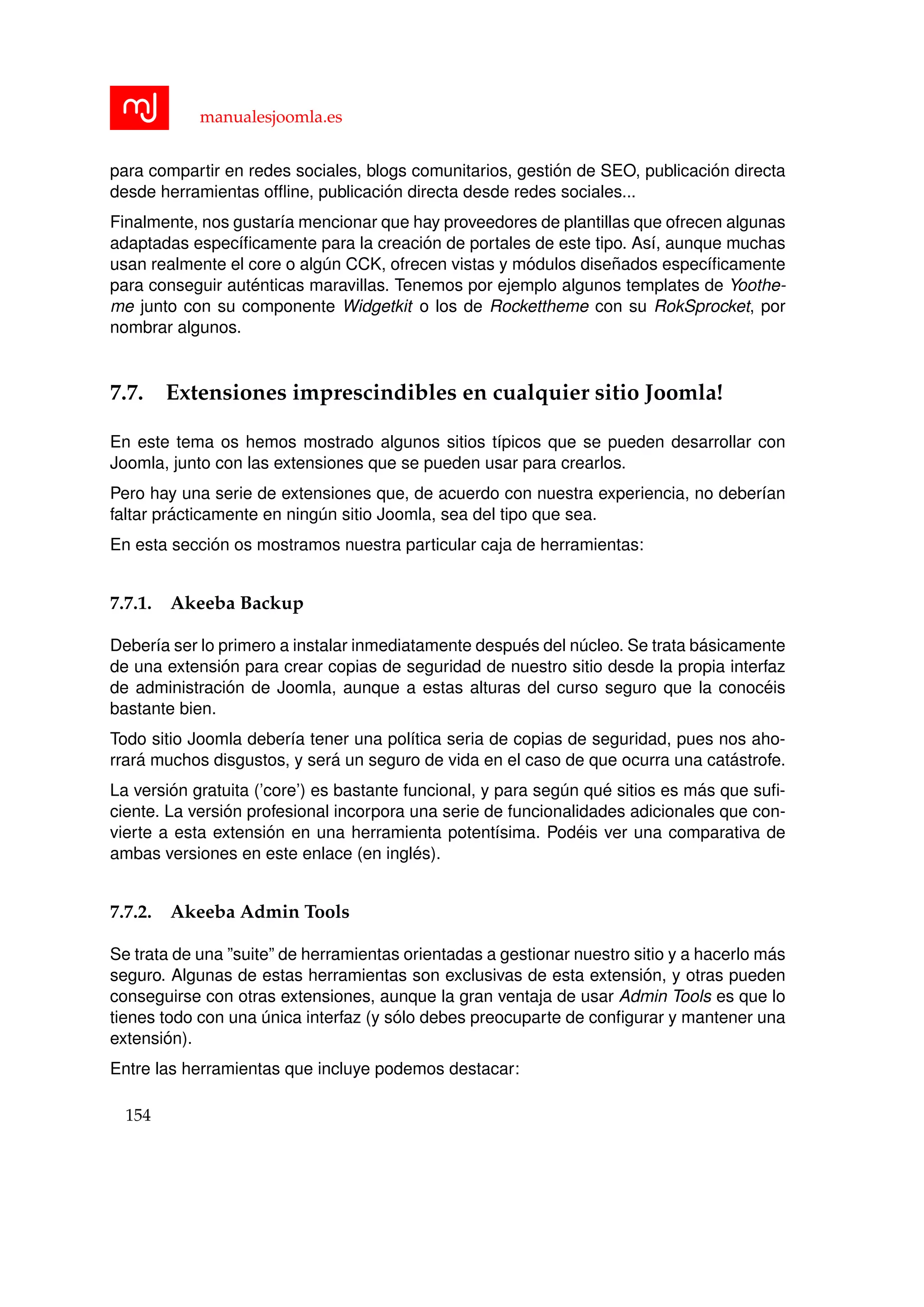 manualesjoomla.es
para compartir en redes sociales, blogs comunitarios, gesti´on de SEO, publicaci´on directa
desde herramientas ofﬂine, publicaci´on directa desde redes sociales...
Finalmente, nos gustar´ıa mencionar que hay proveedores de plantillas que ofrecen algunas
adaptadas espec´ıﬁcamente para la creaci´on de portales de este tipo. As´ı, aunque muchas
usan realmente el core o alg´un CCK, ofrecen vistas y m´odulos dise˜nados espec´ıﬁcamente
para conseguir aut´enticas maravillas. Tenemos por ejemplo algunos templates de Yoothe-
me junto con su componente Widgetkit o los de Rockettheme con su RokSprocket, por
nombrar algunos.
7.7. Extensiones imprescindibles en cualquier sitio Joomla!
En este tema os hemos mostrado algunos sitios t´ıpicos que se pueden desarrollar con
Joomla, junto con las extensiones que se pueden usar para crearlos.
Pero hay una serie de extensiones que, de acuerdo con nuestra experiencia, no deber´ıan
faltar pr´acticamente en ning´un sitio Joomla, sea del tipo que sea.
En esta secci´on os mostramos nuestra particular caja de herramientas:
7.7.1. Akeeba Backup
Deber´ıa ser lo primero a instalar inmediatamente despu´es del n´ucleo. Se trata b´asicamente
de una extensi´on para crear copias de seguridad de nuestro sitio desde la propia interfaz
de administraci´on de Joomla, aunque a estas alturas del curso seguro que la conoc´eis
bastante bien.
Todo sitio Joomla deber´ıa tener una pol´ıtica seria de copias de seguridad, pues nos aho-
rrar´a muchos disgustos, y ser´a un seguro de vida en el caso de que ocurra una cat´astrofe.
La versi´on gratuita (’core’) es bastante funcional, y para seg´un qu´e sitios es m´as que suﬁ-
ciente. La versi´on profesional incorpora una serie de funcionalidades adicionales que con-
vierte a esta extensi´on en una herramienta potent´ısima. Pod´eis ver una comparativa de
ambas versiones en este enlace (en ingl´es).
7.7.2. Akeeba Admin Tools
Se trata de una ”suite” de herramientas orientadas a gestionar nuestro sitio y a hacerlo m´as
seguro. Algunas de estas herramientas son exclusivas de esta extensi´on, y otras pueden
conseguirse con otras extensiones, aunque la gran ventaja de usar Admin Tools es que lo
tienes todo con una ´unica interfaz (y s´olo debes preocuparte de conﬁgurar y mantener una
extensi´on).
Entre las herramientas que incluye podemos destacar:
154
 