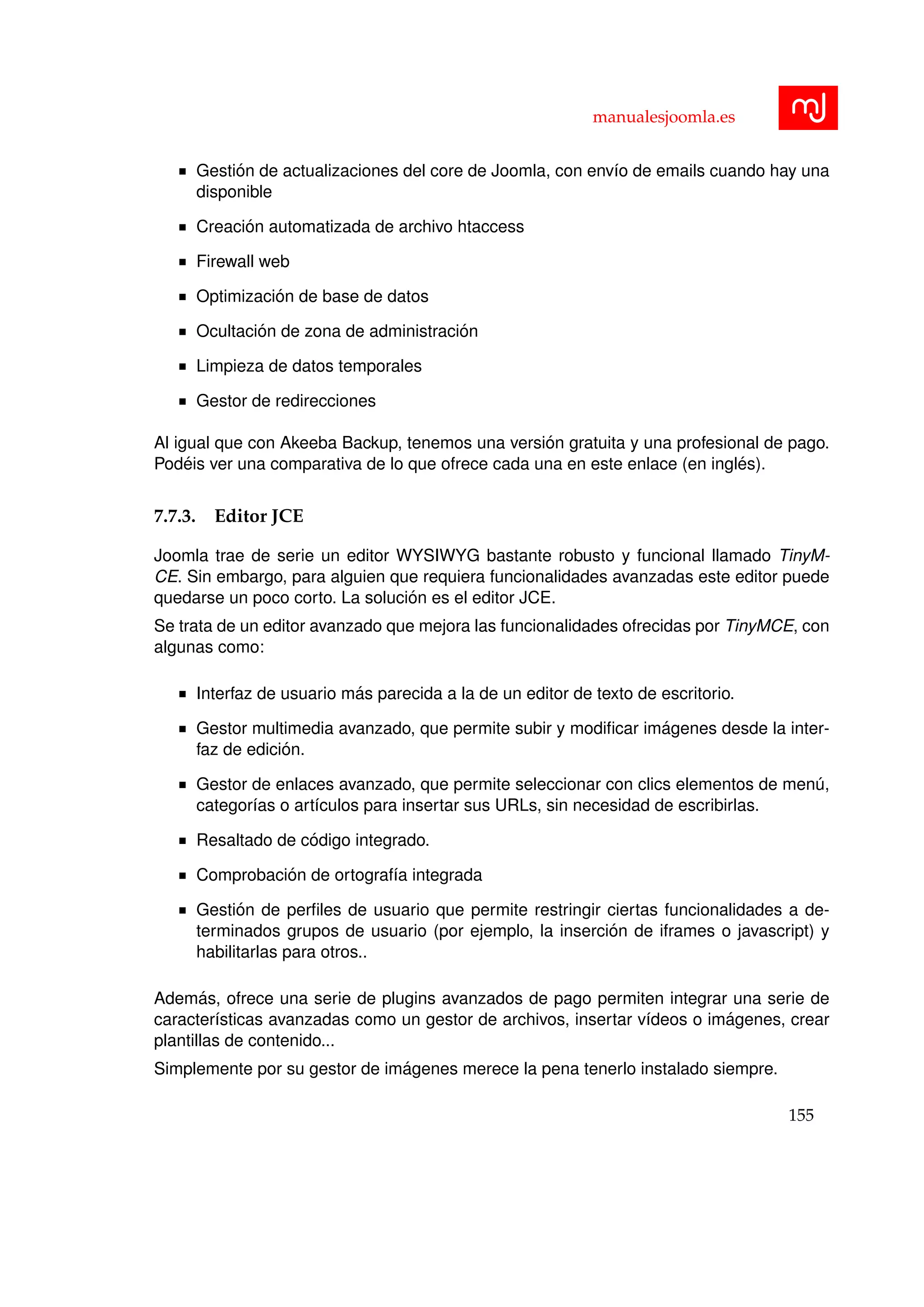 manualesjoomla.es
Gesti´on de actualizaciones del core de Joomla, con env´ıo de emails cuando hay una
disponible
Creaci´on automatizada de archivo htaccess
Firewall web
Optimizaci´on de base de datos
Ocultaci´on de zona de administraci´on
Limpieza de datos temporales
Gestor de redirecciones
Al igual que con Akeeba Backup, tenemos una versi´on gratuita y una profesional de pago.
Pod´eis ver una comparativa de lo que ofrece cada una en este enlace (en ingl´es).
7.7.3. Editor JCE
Joomla trae de serie un editor WYSIWYG bastante robusto y funcional llamado TinyM-
CE. Sin embargo, para alguien que requiera funcionalidades avanzadas este editor puede
quedarse un poco corto. La soluci´on es el editor JCE.
Se trata de un editor avanzado que mejora las funcionalidades ofrecidas por TinyMCE, con
algunas como:
Interfaz de usuario m´as parecida a la de un editor de texto de escritorio.
Gestor multimedia avanzado, que permite subir y modiﬁcar im´agenes desde la inter-
faz de edici´on.
Gestor de enlaces avanzado, que permite seleccionar con clics elementos de men´u,
categor´ıas o art´ıculos para insertar sus URLs, sin necesidad de escribirlas.
Resaltado de c´odigo integrado.
Comprobaci´on de ortograf´ıa integrada
Gesti´on de perﬁles de usuario que permite restringir ciertas funcionalidades a de-
terminados grupos de usuario (por ejemplo, la inserci´on de iframes o javascript) y
habilitarlas para otros..
Adem´as, ofrece una serie de plugins avanzados de pago permiten integrar una serie de
caracter´ısticas avanzadas como un gestor de archivos, insertar v´ıdeos o im´agenes, crear
plantillas de contenido...
Simplemente por su gestor de im´agenes merece la pena tenerlo instalado siempre.
155
 