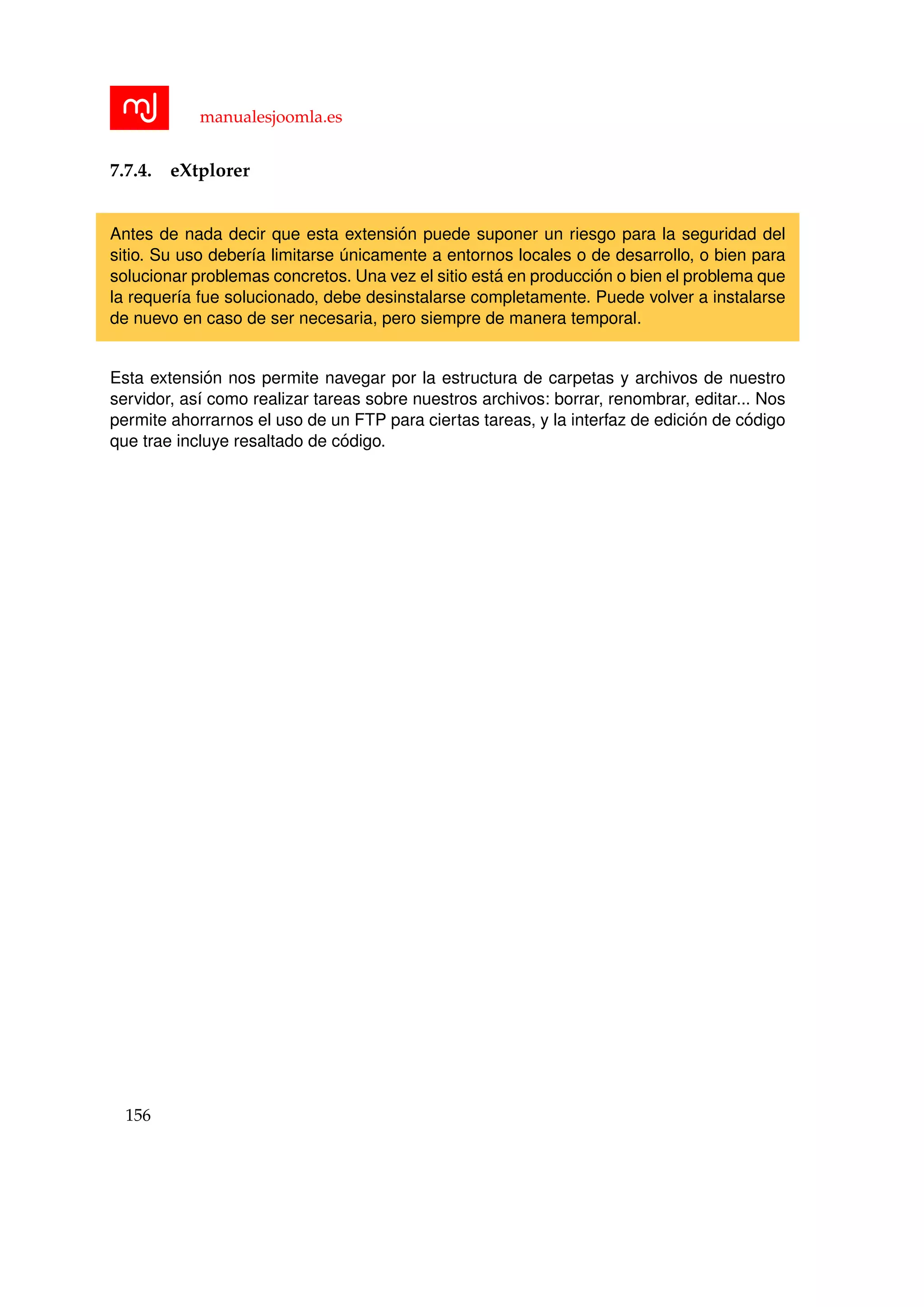manualesjoomla.es
7.7.4. eXtplorer
Antes de nada decir que esta extensi´on puede suponer un riesgo para la seguridad del
sitio. Su uso deber´ıa limitarse ´unicamente a entornos locales o de desarrollo, o bien para
solucionar problemas concretos. Una vez el sitio est´a en producci´on o bien el problema que
la requer´ıa fue solucionado, debe desinstalarse completamente. Puede volver a instalarse
de nuevo en caso de ser necesaria, pero siempre de manera temporal.
Esta extensi´on nos permite navegar por la estructura de carpetas y archivos de nuestro
servidor, as´ı como realizar tareas sobre nuestros archivos: borrar, renombrar, editar... Nos
permite ahorrarnos el uso de un FTP para ciertas tareas, y la interfaz de edici´on de c´odigo
que trae incluye resaltado de c´odigo.
156
 