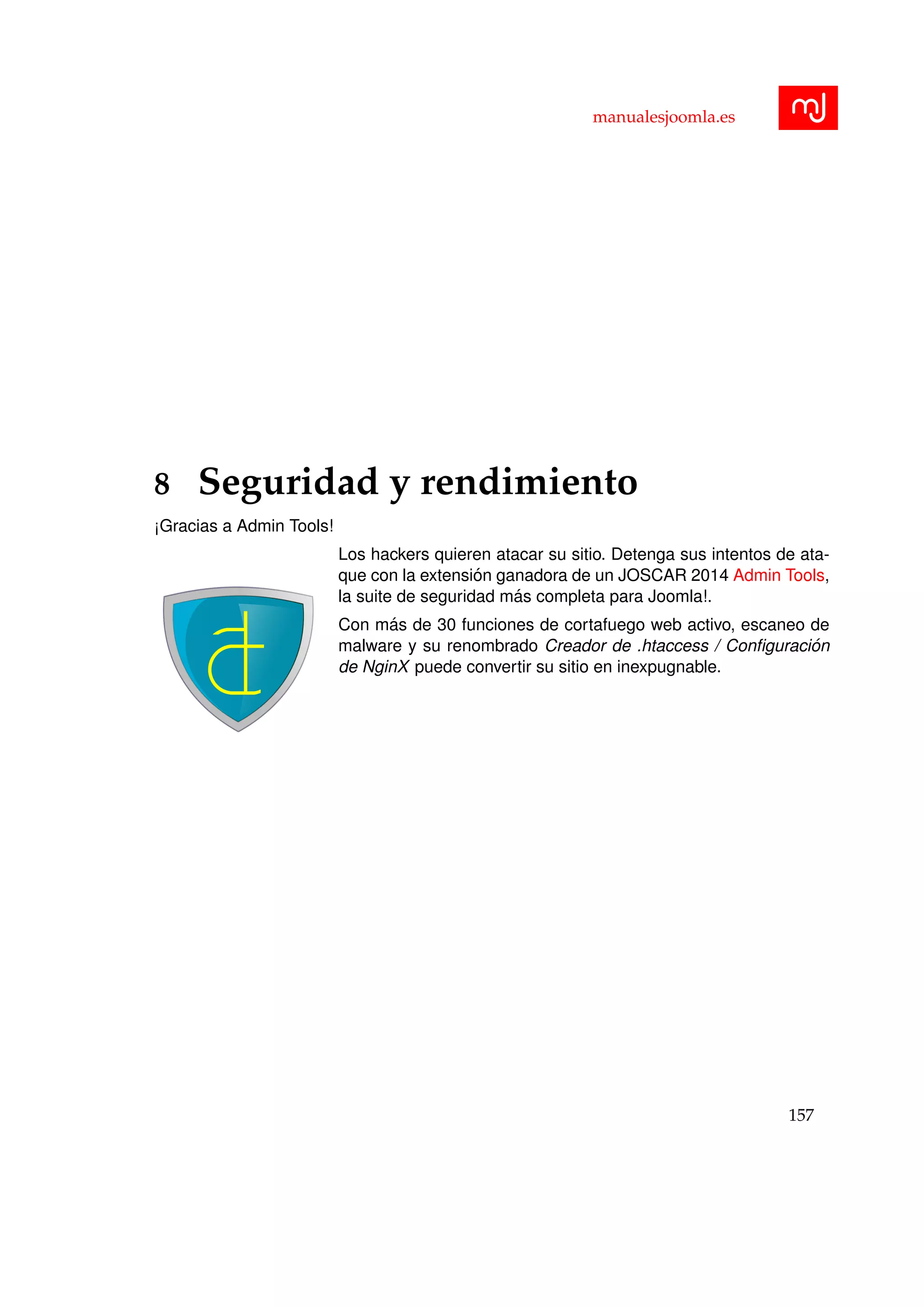 manualesjoomla.es
8 Seguridad y rendimiento
¡Gracias a Admin Tools!
Los hackers quieren atacar su sitio. Detenga sus intentos de ata-
que con la extensi´on ganadora de un JOSCAR 2014 Admin Tools,
la suite de seguridad m´as completa para Joomla!.
Con m´as de 30 funciones de cortafuego web activo, escaneo de
malware y su renombrado Creador de .htaccess / Conﬁguraci´on
de NginX puede convertir su sitio en inexpugnable.
157
 
