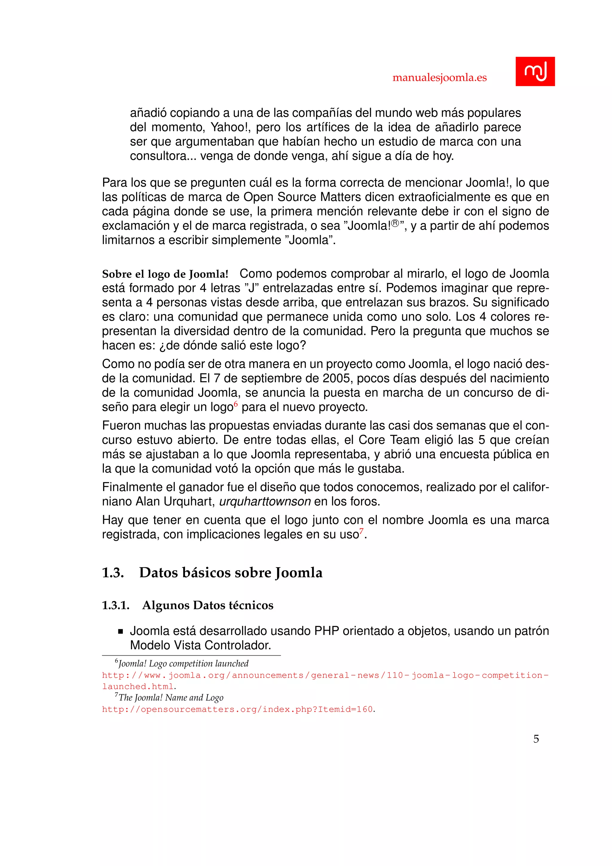 manualesjoomla.es
a˜nadi´o copiando a una de las compa˜n´ıas del mundo web m´as populares
del momento, Yahoo!, pero los art´ıﬁces de la idea de a˜nadirlo parece
ser que argumentaban que hab´ıan hecho un estudio de marca con una
consultora... venga de donde venga, ah´ı sigue a d´ıa de hoy.
Para los que se pregunten cu´al es la forma correcta de mencionar Joomla!, lo que
las pol´ıticas de marca de Open Source Matters dicen extraoﬁcialmente es que en
cada p´agina donde se use, la primera menci´on relevante debe ir con el signo de
exclamaci´on y el de marca registrada, o sea ”Joomla! R
”, y a partir de ah´ı podemos
limitarnos a escribir simplemente ”Joomla”.
Sobre el logo de Joomla! Como podemos comprobar al mirarlo, el logo de Joomla
est´a formado por 4 letras ”J” entrelazadas entre s´ı. Podemos imaginar que repre-
senta a 4 personas vistas desde arriba, que entrelazan sus brazos. Su signiﬁcado
es claro: una comunidad que permanece unida como uno solo. Los 4 colores re-
presentan la diversidad dentro de la comunidad. Pero la pregunta que muchos se
hacen es: ¿de d´onde sali´o este logo?
Como no pod´ıa ser de otra manera en un proyecto como Joomla, el logo naci´o des-
de la comunidad. El 7 de septiembre de 2005, pocos d´ıas despu´es del nacimiento
de la comunidad Joomla, se anuncia la puesta en marcha de un concurso de di-
se˜no para elegir un logo6
para el nuevo proyecto.
Fueron muchas las propuestas enviadas durante las casi dos semanas que el con-
curso estuvo abierto. De entre todas ellas, el Core Team eligi´o las 5 que cre´ıan
m´as se ajustaban a lo que Joomla representaba, y abri´o una encuesta p´ublica en
la que la comunidad vot´o la opci´on que m´as le gustaba.
Finalmente el ganador fue el dise˜no que todos conocemos, realizado por el califor-
niano Alan Urquhart, urquharttownson en los foros.
Hay que tener en cuenta que el logo junto con el nombre Joomla es una marca
registrada, con implicaciones legales en su uso7
.
1.3. Datos b´asicos sobre Joomla
1.3.1. Algunos Datos t´ecnicos
Joomla est´a desarrollado usando PHP orientado a objetos, usando un patr´on
Modelo Vista Controlador.
6
Joomla! Logo competition launched
http://www.joomla.org/announcements/general-news/110-joomla-logo-competition-
launched.html.
7
The Joomla! Name and Logo
http://opensourcematters.org/index.php?Itemid=160.
5
 
