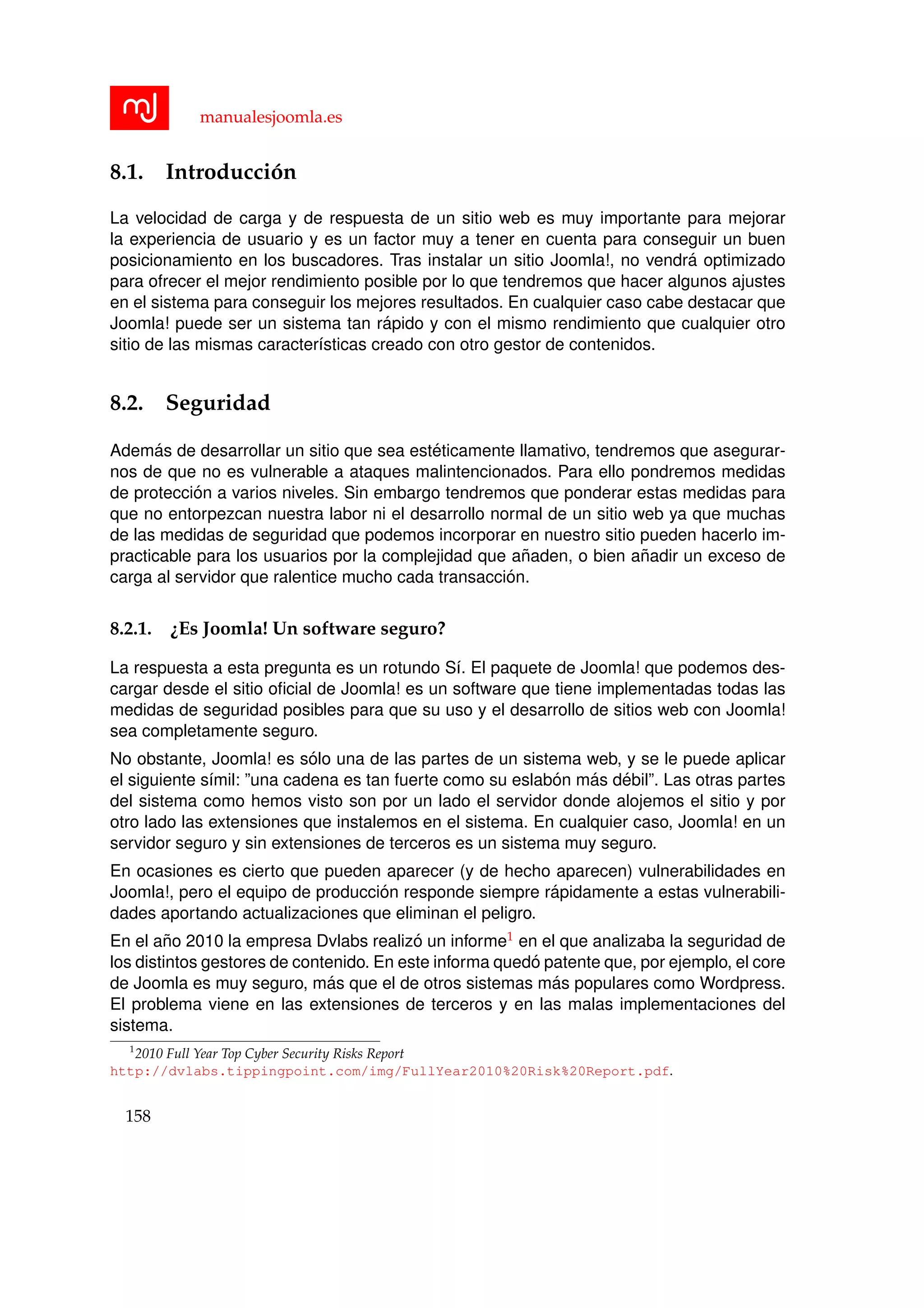 manualesjoomla.es
8.1. Introducci´on
La velocidad de carga y de respuesta de un sitio web es muy importante para mejorar
la experiencia de usuario y es un factor muy a tener en cuenta para conseguir un buen
posicionamiento en los buscadores. Tras instalar un sitio Joomla!, no vendr´a optimizado
para ofrecer el mejor rendimiento posible por lo que tendremos que hacer algunos ajustes
en el sistema para conseguir los mejores resultados. En cualquier caso cabe destacar que
Joomla! puede ser un sistema tan r´apido y con el mismo rendimiento que cualquier otro
sitio de las mismas caracter´ısticas creado con otro gestor de contenidos.
8.2. Seguridad
Adem´as de desarrollar un sitio que sea est´eticamente llamativo, tendremos que asegurar-
nos de que no es vulnerable a ataques malintencionados. Para ello pondremos medidas
de protecci´on a varios niveles. Sin embargo tendremos que ponderar estas medidas para
que no entorpezcan nuestra labor ni el desarrollo normal de un sitio web ya que muchas
de las medidas de seguridad que podemos incorporar en nuestro sitio pueden hacerlo im-
practicable para los usuarios por la complejidad que a˜naden, o bien a˜nadir un exceso de
carga al servidor que ralentice mucho cada transacci´on.
8.2.1. ¿Es Joomla! Un software seguro?
La respuesta a esta pregunta es un rotundo S´ı. El paquete de Joomla! que podemos des-
cargar desde el sitio oﬁcial de Joomla! es un software que tiene implementadas todas las
medidas de seguridad posibles para que su uso y el desarrollo de sitios web con Joomla!
sea completamente seguro.
No obstante, Joomla! es s´olo una de las partes de un sistema web, y se le puede aplicar
el siguiente s´ımil: ”una cadena es tan fuerte como su eslab´on m´as d´ebil”. Las otras partes
del sistema como hemos visto son por un lado el servidor donde alojemos el sitio y por
otro lado las extensiones que instalemos en el sistema. En cualquier caso, Joomla! en un
servidor seguro y sin extensiones de terceros es un sistema muy seguro.
En ocasiones es cierto que pueden aparecer (y de hecho aparecen) vulnerabilidades en
Joomla!, pero el equipo de producci´on responde siempre r´apidamente a estas vulnerabili-
dades aportando actualizaciones que eliminan el peligro.
En el a˜no 2010 la empresa Dvlabs realiz´o un informe1 en el que analizaba la seguridad de
los distintos gestores de contenido. En este informa qued´o patente que, por ejemplo, el core
de Joomla es muy seguro, m´as que el de otros sistemas m´as populares como Wordpress.
El problema viene en las extensiones de terceros y en las malas implementaciones del
sistema.
1
2010 Full Year Top Cyber Security Risks Report
http://dvlabs.tippingpoint.com/img/FullYear2010%20Risk%20Report.pdf.
158
 