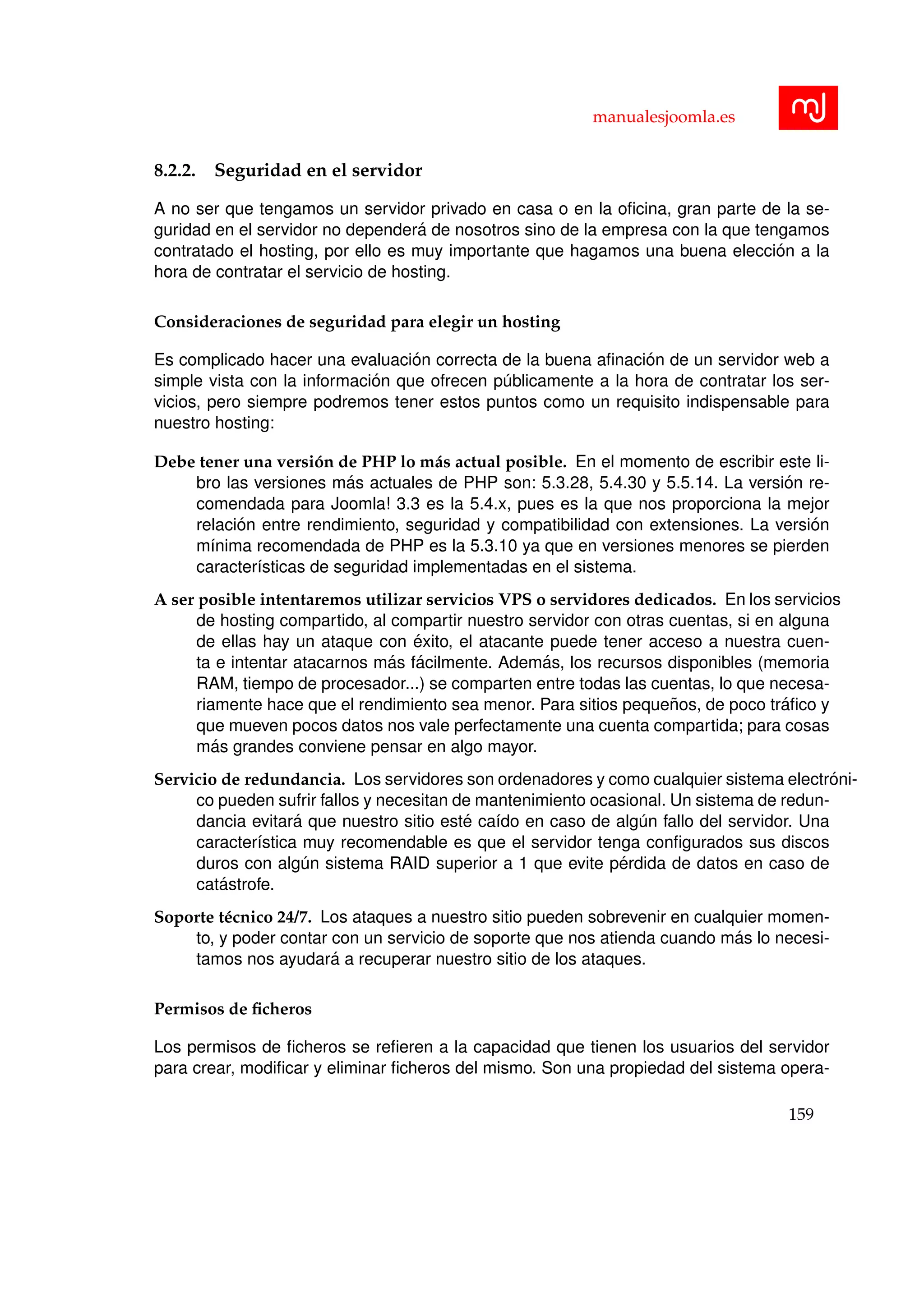 manualesjoomla.es
8.2.2. Seguridad en el servidor
A no ser que tengamos un servidor privado en casa o en la oﬁcina, gran parte de la se-
guridad en el servidor no depender´a de nosotros sino de la empresa con la que tengamos
contratado el hosting, por ello es muy importante que hagamos una buena elecci´on a la
hora de contratar el servicio de hosting.
Consideraciones de seguridad para elegir un hosting
Es complicado hacer una evaluaci´on correcta de la buena aﬁnaci´on de un servidor web a
simple vista con la informaci´on que ofrecen p´ublicamente a la hora de contratar los ser-
vicios, pero siempre podremos tener estos puntos como un requisito indispensable para
nuestro hosting:
Debe tener una versi´on de PHP lo m´as actual posible. En el momento de escribir este li-
bro las versiones m´as actuales de PHP son: 5.3.28, 5.4.30 y 5.5.14. La versi´on re-
comendada para Joomla! 3.3 es la 5.4.x, pues es la que nos proporciona la mejor
relaci´on entre rendimiento, seguridad y compatibilidad con extensiones. La versi´on
m´ınima recomendada de PHP es la 5.3.10 ya que en versiones menores se pierden
caracter´ısticas de seguridad implementadas en el sistema.
A ser posible intentaremos utilizar servicios VPS o servidores dedicados. En los servicios
de hosting compartido, al compartir nuestro servidor con otras cuentas, si en alguna
de ellas hay un ataque con ´exito, el atacante puede tener acceso a nuestra cuen-
ta e intentar atacarnos m´as f´acilmente. Adem´as, los recursos disponibles (memoria
RAM, tiempo de procesador...) se comparten entre todas las cuentas, lo que necesa-
riamente hace que el rendimiento sea menor. Para sitios peque˜nos, de poco tr´aﬁco y
que mueven pocos datos nos vale perfectamente una cuenta compartida; para cosas
m´as grandes conviene pensar en algo mayor.
Servicio de redundancia. Los servidores son ordenadores y como cualquier sistema electr´oni-
co pueden sufrir fallos y necesitan de mantenimiento ocasional. Un sistema de redun-
dancia evitar´a que nuestro sitio est´e ca´ıdo en caso de alg´un fallo del servidor. Una
caracter´ıstica muy recomendable es que el servidor tenga conﬁgurados sus discos
duros con alg´un sistema RAID superior a 1 que evite p´erdida de datos en caso de
cat´astrofe.
Soporte t´ecnico 24/7. Los ataques a nuestro sitio pueden sobrevenir en cualquier momen-
to, y poder contar con un servicio de soporte que nos atienda cuando m´as lo necesi-
tamos nos ayudar´a a recuperar nuestro sitio de los ataques.
Permisos de ﬁcheros
Los permisos de ﬁcheros se reﬁeren a la capacidad que tienen los usuarios del servidor
para crear, modiﬁcar y eliminar ﬁcheros del mismo. Son una propiedad del sistema opera-
159
 