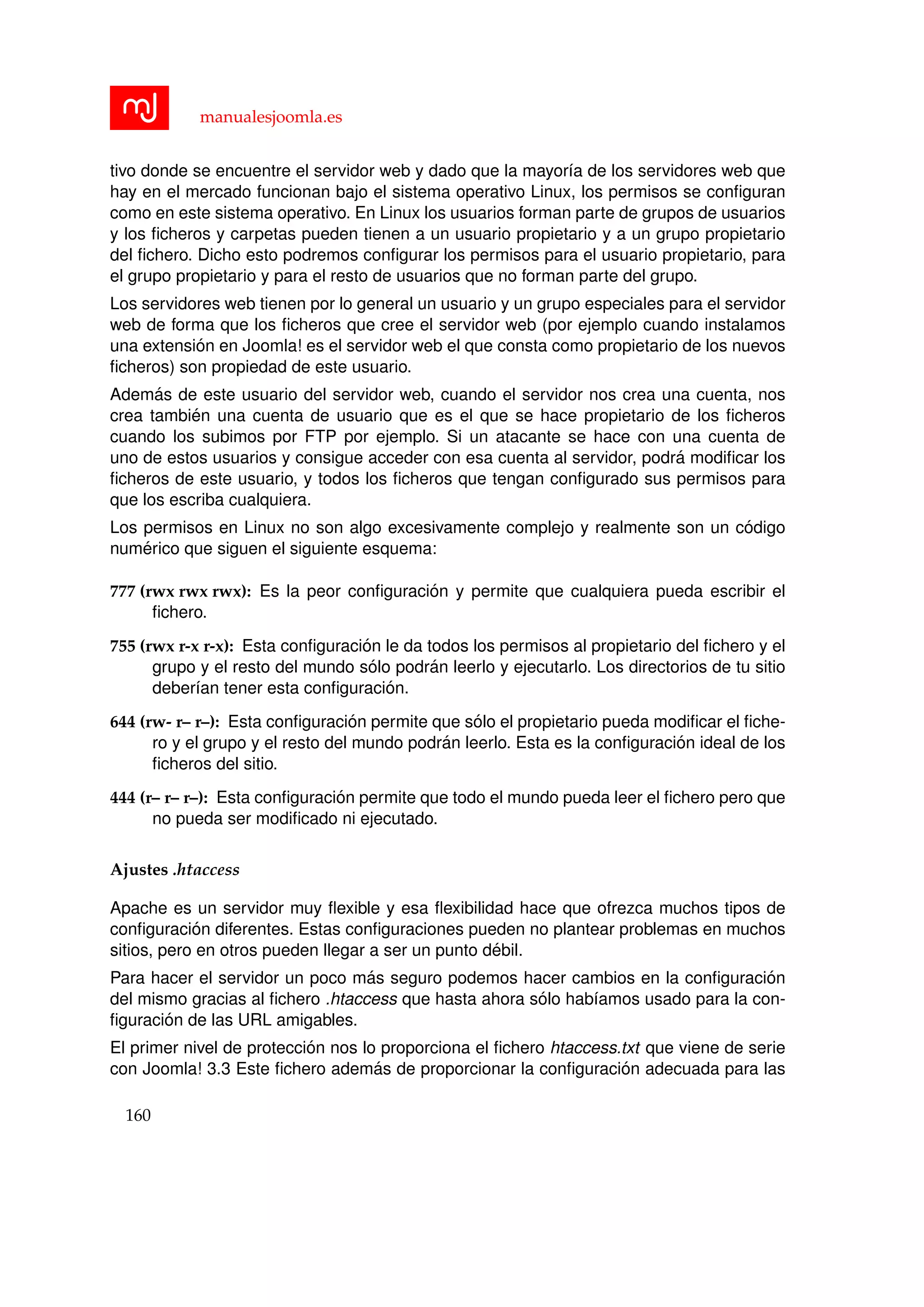 manualesjoomla.es
tivo donde se encuentre el servidor web y dado que la mayor´ıa de los servidores web que
hay en el mercado funcionan bajo el sistema operativo Linux, los permisos se conﬁguran
como en este sistema operativo. En Linux los usuarios forman parte de grupos de usuarios
y los ﬁcheros y carpetas pueden tienen a un usuario propietario y a un grupo propietario
del ﬁchero. Dicho esto podremos conﬁgurar los permisos para el usuario propietario, para
el grupo propietario y para el resto de usuarios que no forman parte del grupo.
Los servidores web tienen por lo general un usuario y un grupo especiales para el servidor
web de forma que los ﬁcheros que cree el servidor web (por ejemplo cuando instalamos
una extensi´on en Joomla! es el servidor web el que consta como propietario de los nuevos
ﬁcheros) son propiedad de este usuario.
Adem´as de este usuario del servidor web, cuando el servidor nos crea una cuenta, nos
crea tambi´en una cuenta de usuario que es el que se hace propietario de los ﬁcheros
cuando los subimos por FTP por ejemplo. Si un atacante se hace con una cuenta de
uno de estos usuarios y consigue acceder con esa cuenta al servidor, podr´a modiﬁcar los
ﬁcheros de este usuario, y todos los ﬁcheros que tengan conﬁgurado sus permisos para
que los escriba cualquiera.
Los permisos en Linux no son algo excesivamente complejo y realmente son un c´odigo
num´erico que siguen el siguiente esquema:
777 (rwx rwx rwx): Es la peor conﬁguraci´on y permite que cualquiera pueda escribir el
ﬁchero.
755 (rwx r-x r-x): Esta conﬁguraci´on le da todos los permisos al propietario del ﬁchero y el
grupo y el resto del mundo s´olo podr´an leerlo y ejecutarlo. Los directorios de tu sitio
deber´ıan tener esta conﬁguraci´on.
644 (rw- r– r–): Esta conﬁguraci´on permite que s´olo el propietario pueda modiﬁcar el ﬁche-
ro y el grupo y el resto del mundo podr´an leerlo. Esta es la conﬁguraci´on ideal de los
ﬁcheros del sitio.
444 (r– r– r–): Esta conﬁguraci´on permite que todo el mundo pueda leer el ﬁchero pero que
no pueda ser modiﬁcado ni ejecutado.
Ajustes .htaccess
Apache es un servidor muy ﬂexible y esa ﬂexibilidad hace que ofrezca muchos tipos de
conﬁguraci´on diferentes. Estas conﬁguraciones pueden no plantear problemas en muchos
sitios, pero en otros pueden llegar a ser un punto d´ebil.
Para hacer el servidor un poco m´as seguro podemos hacer cambios en la conﬁguraci´on
del mismo gracias al ﬁchero .htaccess que hasta ahora s´olo hab´ıamos usado para la con-
ﬁguraci´on de las URL amigables.
El primer nivel de protecci´on nos lo proporciona el ﬁchero htaccess.txt que viene de serie
con Joomla! 3.3 Este ﬁchero adem´as de proporcionar la conﬁguraci´on adecuada para las
160
 