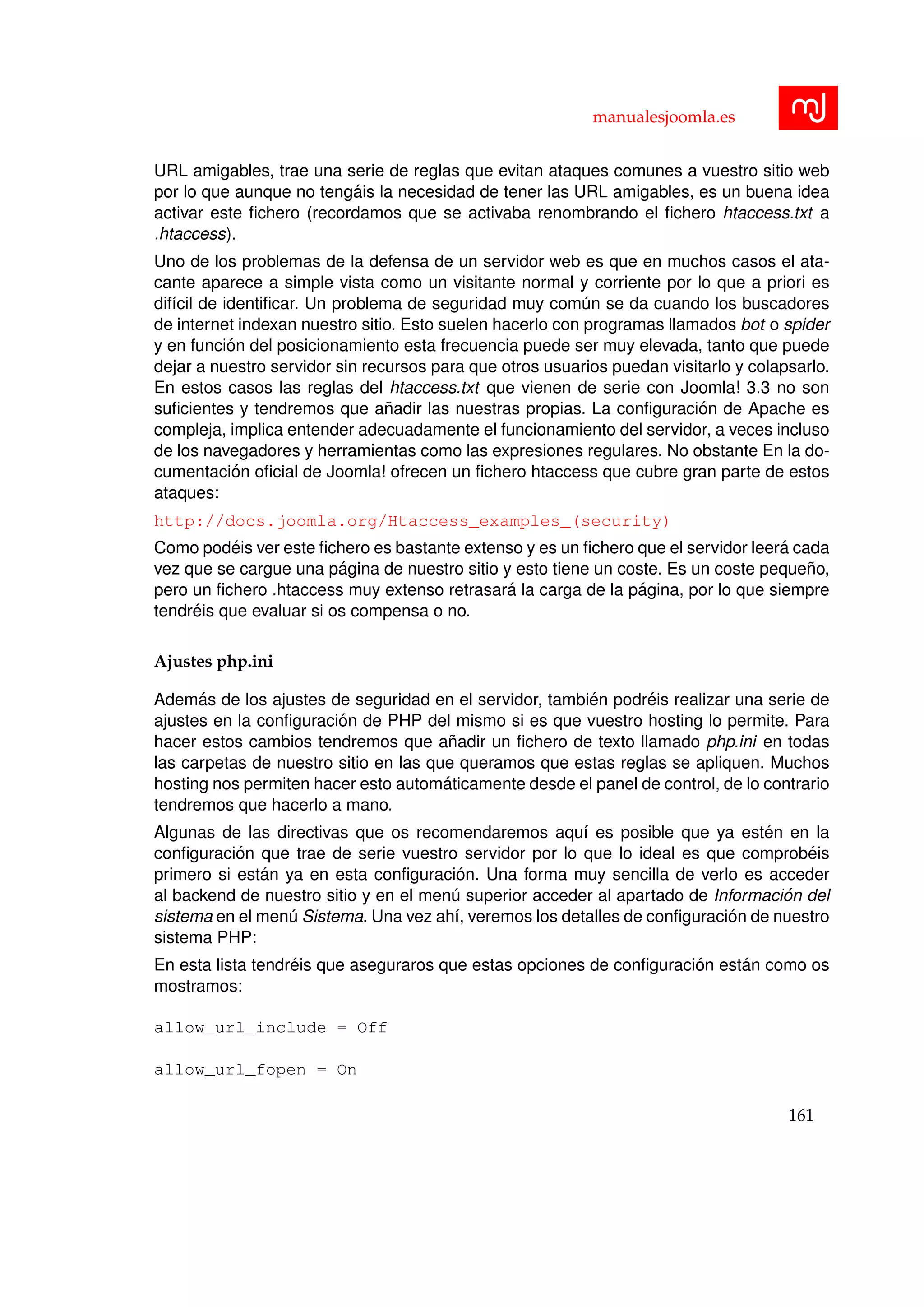 manualesjoomla.es
URL amigables, trae una serie de reglas que evitan ataques comunes a vuestro sitio web
por lo que aunque no teng´ais la necesidad de tener las URL amigables, es un buena idea
activar este ﬁchero (recordamos que se activaba renombrando el ﬁchero htaccess.txt a
.htaccess).
Uno de los problemas de la defensa de un servidor web es que en muchos casos el ata-
cante aparece a simple vista como un visitante normal y corriente por lo que a priori es
dif´ıcil de identiﬁcar. Un problema de seguridad muy com´un se da cuando los buscadores
de internet indexan nuestro sitio. Esto suelen hacerlo con programas llamados bot o spider
y en funci´on del posicionamiento esta frecuencia puede ser muy elevada, tanto que puede
dejar a nuestro servidor sin recursos para que otros usuarios puedan visitarlo y colapsarlo.
En estos casos las reglas del htaccess.txt que vienen de serie con Joomla! 3.3 no son
suﬁcientes y tendremos que a˜nadir las nuestras propias. La conﬁguraci´on de Apache es
compleja, implica entender adecuadamente el funcionamiento del servidor, a veces incluso
de los navegadores y herramientas como las expresiones regulares. No obstante En la do-
cumentaci´on oﬁcial de Joomla! ofrecen un ﬁchero htaccess que cubre gran parte de estos
ataques:
http://docs.joomla.org/Htaccess_examples_(security)
Como pod´eis ver este ﬁchero es bastante extenso y es un ﬁchero que el servidor leer´a cada
vez que se cargue una p´agina de nuestro sitio y esto tiene un coste. Es un coste peque˜no,
pero un ﬁchero .htaccess muy extenso retrasar´a la carga de la p´agina, por lo que siempre
tendr´eis que evaluar si os compensa o no.
Ajustes php.ini
Adem´as de los ajustes de seguridad en el servidor, tambi´en podr´eis realizar una serie de
ajustes en la conﬁguraci´on de PHP del mismo si es que vuestro hosting lo permite. Para
hacer estos cambios tendremos que a˜nadir un ﬁchero de texto llamado php.ini en todas
las carpetas de nuestro sitio en las que queramos que estas reglas se apliquen. Muchos
hosting nos permiten hacer esto autom´aticamente desde el panel de control, de lo contrario
tendremos que hacerlo a mano.
Algunas de las directivas que os recomendaremos aqu´ı es posible que ya est´en en la
conﬁguraci´on que trae de serie vuestro servidor por lo que lo ideal es que comprob´eis
primero si est´an ya en esta conﬁguraci´on. Una forma muy sencilla de verlo es acceder
al backend de nuestro sitio y en el men´u superior acceder al apartado de Informaci´on del
sistema en el men´u Sistema. Una vez ah´ı, veremos los detalles de conﬁguraci´on de nuestro
sistema PHP:
En esta lista tendr´eis que aseguraros que estas opciones de conﬁguraci´on est´an como os
mostramos:
allow_url_include = Off
allow_url_fopen = On
161
 