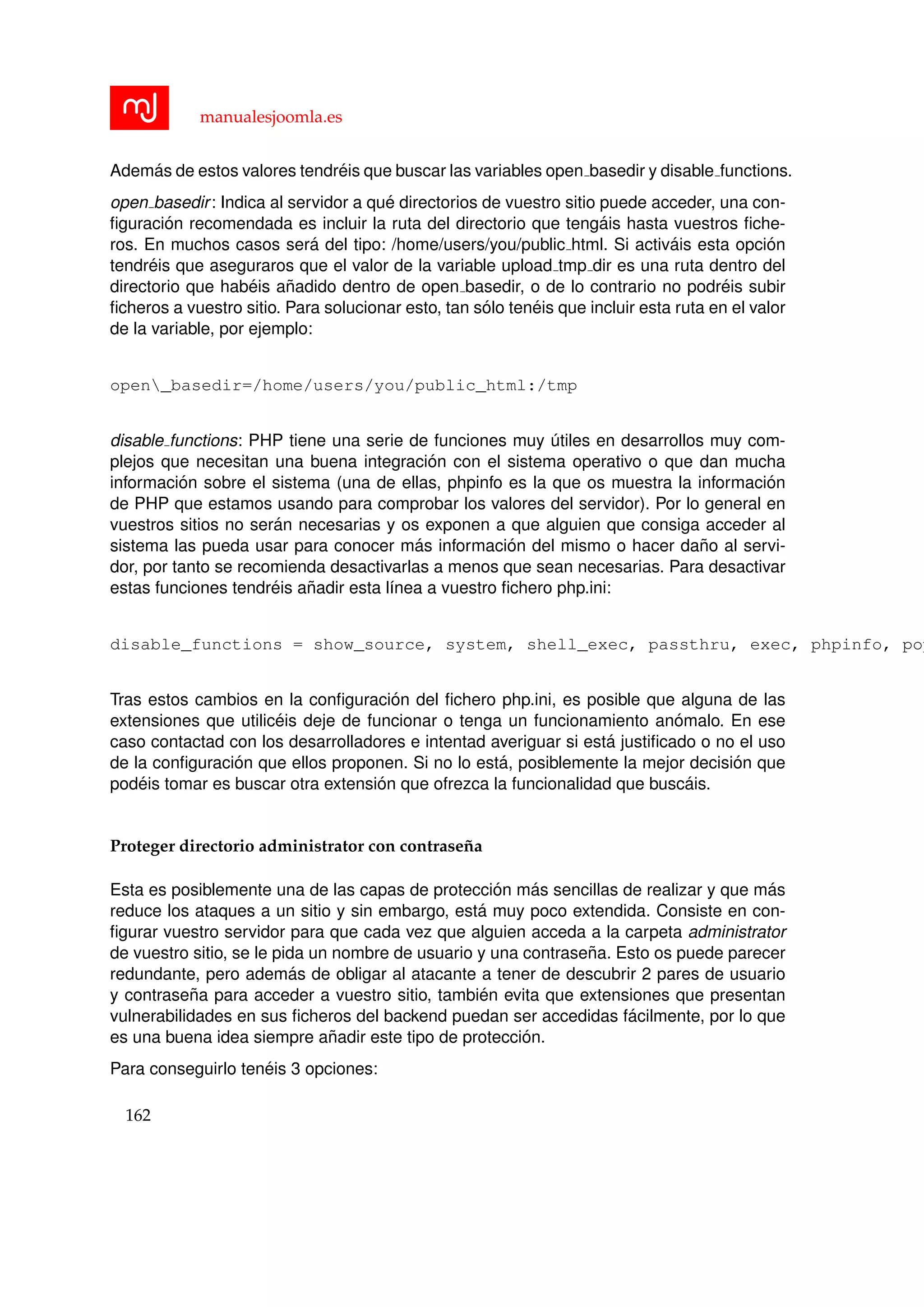 manualesjoomla.es
Adem´as de estos valores tendr´eis que buscar las variables open basedir y disable functions.
open basedir: Indica al servidor a qu´e directorios de vuestro sitio puede acceder, una con-
ﬁguraci´on recomendada es incluir la ruta del directorio que teng´ais hasta vuestros ﬁche-
ros. En muchos casos ser´a del tipo: /home/users/you/public html. Si activ´ais esta opci´on
tendr´eis que aseguraros que el valor de la variable upload tmp dir es una ruta dentro del
directorio que hab´eis a˜nadido dentro de open basedir, o de lo contrario no podr´eis subir
ﬁcheros a vuestro sitio. Para solucionar esto, tan s´olo ten´eis que incluir esta ruta en el valor
de la variable, por ejemplo:
open_basedir=/home/users/you/public_html:/tmp
disable functions: PHP tiene una serie de funciones muy ´utiles en desarrollos muy com-
plejos que necesitan una buena integraci´on con el sistema operativo o que dan mucha
informaci´on sobre el sistema (una de ellas, phpinfo es la que os muestra la informaci´on
de PHP que estamos usando para comprobar los valores del servidor). Por lo general en
vuestros sitios no ser´an necesarias y os exponen a que alguien que consiga acceder al
sistema las pueda usar para conocer m´as informaci´on del mismo o hacer da˜no al servi-
dor, por tanto se recomienda desactivarlas a menos que sean necesarias. Para desactivar
estas funciones tendr´eis a˜nadir esta l´ınea a vuestro ﬁchero php.ini:
disable_functions = show_source, system, shell_exec, passthru, exec, phpinfo, pop
Tras estos cambios en la conﬁguraci´on del ﬁchero php.ini, es posible que alguna de las
extensiones que utilic´eis deje de funcionar o tenga un funcionamiento an´omalo. En ese
caso contactad con los desarrolladores e intentad averiguar si est´a justiﬁcado o no el uso
de la conﬁguraci´on que ellos proponen. Si no lo est´a, posiblemente la mejor decisi´on que
pod´eis tomar es buscar otra extensi´on que ofrezca la funcionalidad que busc´ais.
Proteger directorio administrator con contrase˜na
Esta es posiblemente una de las capas de protecci´on m´as sencillas de realizar y que m´as
reduce los ataques a un sitio y sin embargo, est´a muy poco extendida. Consiste en con-
ﬁgurar vuestro servidor para que cada vez que alguien acceda a la carpeta administrator
de vuestro sitio, se le pida un nombre de usuario y una contrase˜na. Esto os puede parecer
redundante, pero adem´as de obligar al atacante a tener de descubrir 2 pares de usuario
y contrase˜na para acceder a vuestro sitio, tambi´en evita que extensiones que presentan
vulnerabilidades en sus ﬁcheros del backend puedan ser accedidas f´acilmente, por lo que
es una buena idea siempre a˜nadir este tipo de protecci´on.
Para conseguirlo ten´eis 3 opciones:
162
 