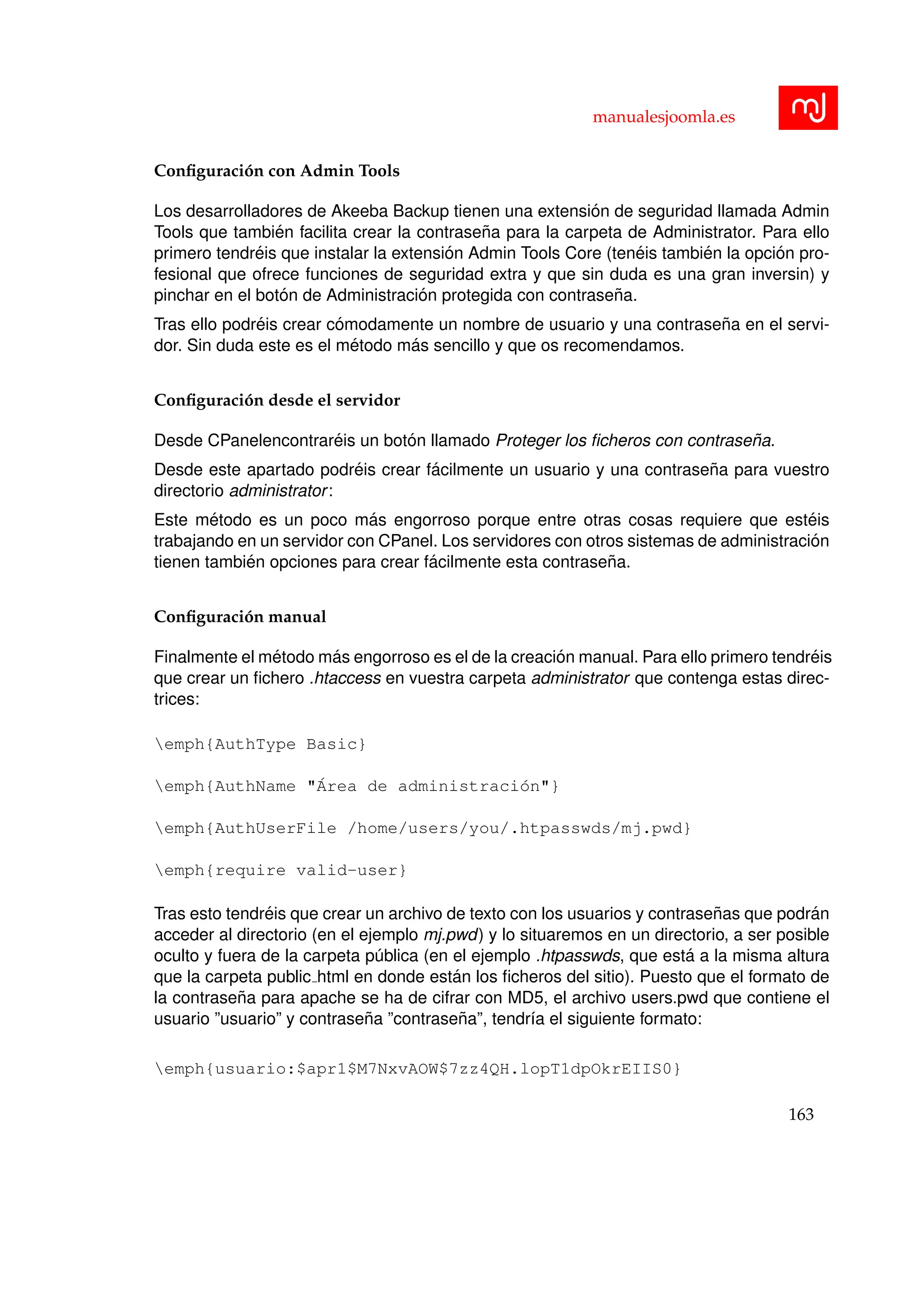 manualesjoomla.es
Conﬁguraci´on con Admin Tools
Los desarrolladores de Akeeba Backup tienen una extensi´on de seguridad llamada Admin
Tools que tambi´en facilita crear la contrase˜na para la carpeta de Administrator. Para ello
primero tendr´eis que instalar la extensi´on Admin Tools Core (ten´eis tambi´en la opci´on pro-
fesional que ofrece funciones de seguridad extra y que sin duda es una gran inversin) y
pinchar en el bot´on de Administraci´on protegida con contrase˜na.
Tras ello podr´eis crear c´omodamente un nombre de usuario y una contrase˜na en el servi-
dor. Sin duda este es el m´etodo m´as sencillo y que os recomendamos.
Conﬁguraci´on desde el servidor
Desde CPanelencontrar´eis un bot´on llamado Proteger los ﬁcheros con contrase˜na.
Desde este apartado podr´eis crear f´acilmente un usuario y una contrase˜na para vuestro
directorio administrator:
Este m´etodo es un poco m´as engorroso porque entre otras cosas requiere que est´eis
trabajando en un servidor con CPanel. Los servidores con otros sistemas de administraci´on
tienen tambi´en opciones para crear f´acilmente esta contrase˜na.
Conﬁguraci´on manual
Finalmente el m´etodo m´as engorroso es el de la creaci´on manual. Para ello primero tendr´eis
que crear un ﬁchero .htaccess en vuestra carpeta administrator que contenga estas direc-
trices:
emph{AuthType Basic}
emph{AuthName "´Area de administraci´on"}
emph{AuthUserFile /home/users/you/.htpasswds/mj.pwd}
emph{require valid-user}
Tras esto tendr´eis que crear un archivo de texto con los usuarios y contrase˜nas que podr´an
acceder al directorio (en el ejemplo mj.pwd) y lo situaremos en un directorio, a ser posible
oculto y fuera de la carpeta p´ublica (en el ejemplo .htpasswds, que est´a a la misma altura
que la carpeta public html en donde est´an los ﬁcheros del sitio). Puesto que el formato de
la contrase˜na para apache se ha de cifrar con MD5, el archivo users.pwd que contiene el
usuario ”usuario” y contrase˜na ”contrase˜na”, tendr´ıa el siguiente formato:
emph{usuario:$apr1$M7NxvAOW$7zz4QH.lopT1dpOkrEIIS0}
163
 