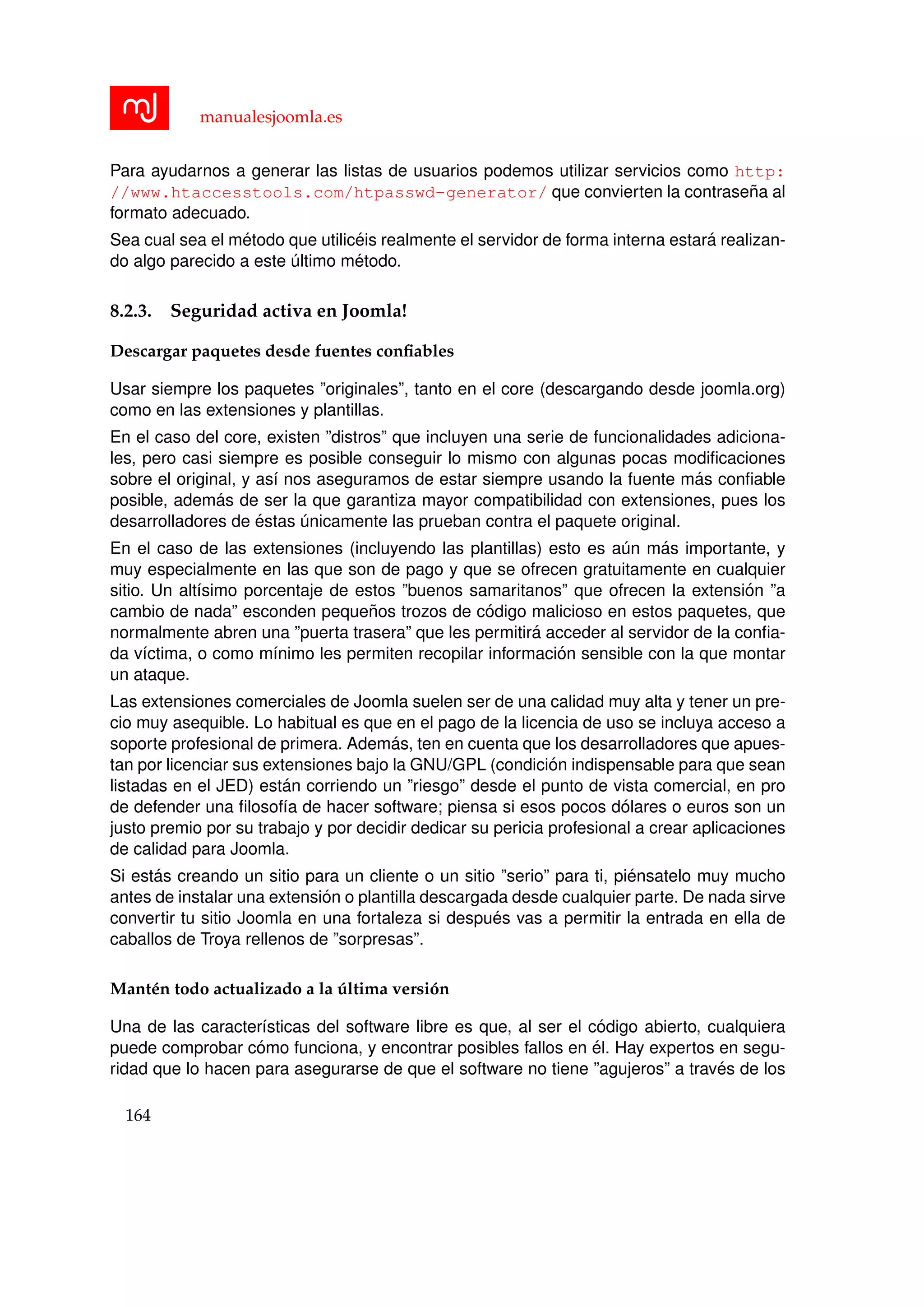 manualesjoomla.es
Para ayudarnos a generar las listas de usuarios podemos utilizar servicios como http:
//www.htaccesstools.com/htpasswd-generator/ que convierten la contrase˜na al
formato adecuado.
Sea cual sea el m´etodo que utilic´eis realmente el servidor de forma interna estar´a realizan-
do algo parecido a este ´ultimo m´etodo.
8.2.3. Seguridad activa en Joomla!
Descargar paquetes desde fuentes conﬁables
Usar siempre los paquetes ”originales”, tanto en el core (descargando desde joomla.org)
como en las extensiones y plantillas.
En el caso del core, existen ”distros” que incluyen una serie de funcionalidades adiciona-
les, pero casi siempre es posible conseguir lo mismo con algunas pocas modiﬁcaciones
sobre el original, y as´ı nos aseguramos de estar siempre usando la fuente m´as conﬁable
posible, adem´as de ser la que garantiza mayor compatibilidad con extensiones, pues los
desarrolladores de ´estas ´unicamente las prueban contra el paquete original.
En el caso de las extensiones (incluyendo las plantillas) esto es a´un m´as importante, y
muy especialmente en las que son de pago y que se ofrecen gratuitamente en cualquier
sitio. Un alt´ısimo porcentaje de estos ”buenos samaritanos” que ofrecen la extensi´on ”a
cambio de nada” esconden peque˜nos trozos de c´odigo malicioso en estos paquetes, que
normalmente abren una ”puerta trasera” que les permitir´a acceder al servidor de la conﬁa-
da v´ıctima, o como m´ınimo les permiten recopilar informaci´on sensible con la que montar
un ataque.
Las extensiones comerciales de Joomla suelen ser de una calidad muy alta y tener un pre-
cio muy asequible. Lo habitual es que en el pago de la licencia de uso se incluya acceso a
soporte profesional de primera. Adem´as, ten en cuenta que los desarrolladores que apues-
tan por licenciar sus extensiones bajo la GNU/GPL (condici´on indispensable para que sean
listadas en el JED) est´an corriendo un ”riesgo” desde el punto de vista comercial, en pro
de defender una ﬁlosof´ıa de hacer software; piensa si esos pocos d´olares o euros son un
justo premio por su trabajo y por decidir dedicar su pericia profesional a crear aplicaciones
de calidad para Joomla.
Si est´as creando un sitio para un cliente o un sitio ”serio” para ti, pi´ensatelo muy mucho
antes de instalar una extensi´on o plantilla descargada desde cualquier parte. De nada sirve
convertir tu sitio Joomla en una fortaleza si despu´es vas a permitir la entrada en ella de
caballos de Troya rellenos de ”sorpresas”.
Mant´en todo actualizado a la ´ultima versi´on
Una de las caracter´ısticas del software libre es que, al ser el c´odigo abierto, cualquiera
puede comprobar c´omo funciona, y encontrar posibles fallos en ´el. Hay expertos en segu-
ridad que lo hacen para asegurarse de que el software no tiene ”agujeros” a trav´es de los
164
 