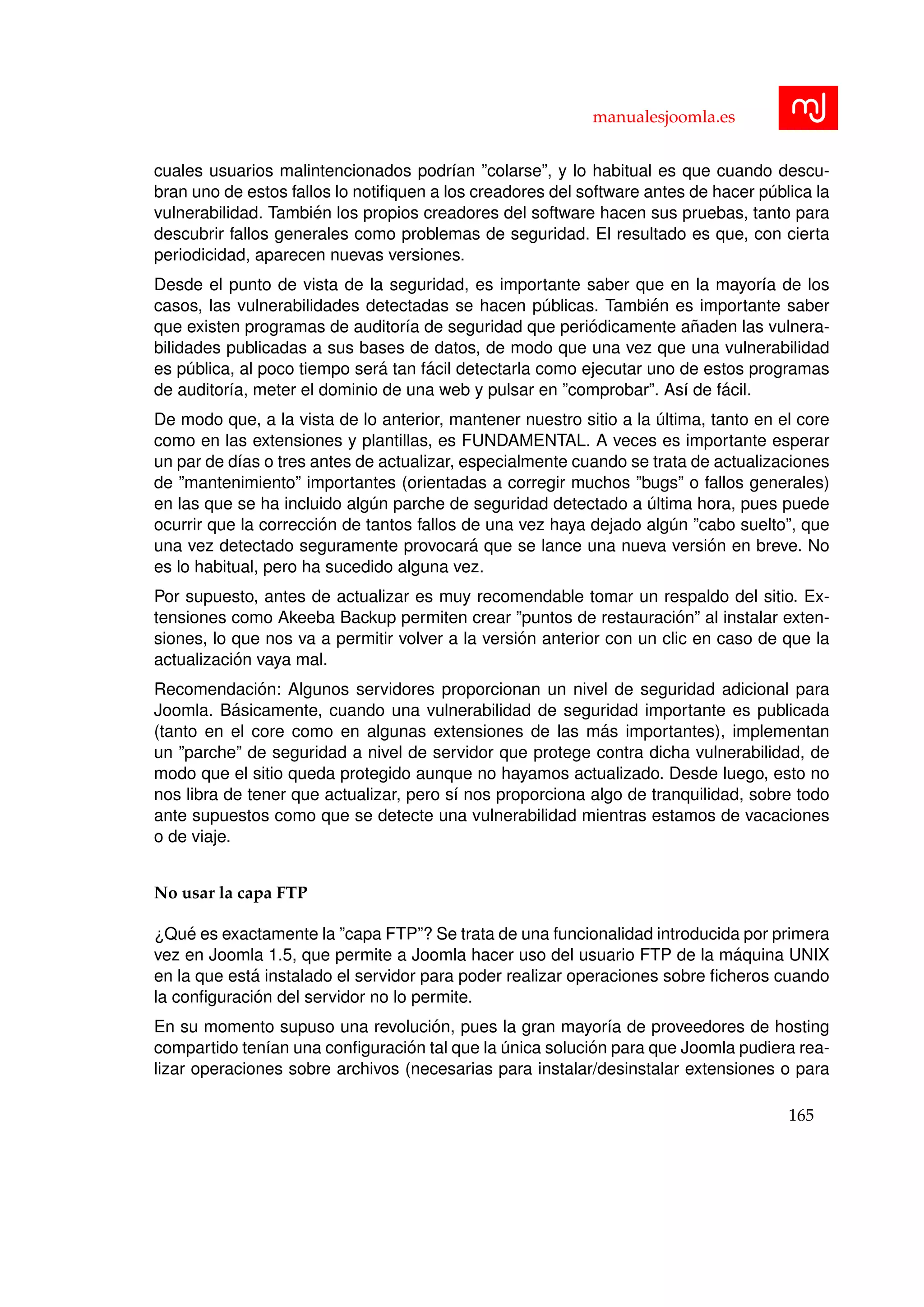 manualesjoomla.es
cuales usuarios malintencionados podr´ıan ”colarse”, y lo habitual es que cuando descu-
bran uno de estos fallos lo notiﬁquen a los creadores del software antes de hacer p´ublica la
vulnerabilidad. Tambi´en los propios creadores del software hacen sus pruebas, tanto para
descubrir fallos generales como problemas de seguridad. El resultado es que, con cierta
periodicidad, aparecen nuevas versiones.
Desde el punto de vista de la seguridad, es importante saber que en la mayor´ıa de los
casos, las vulnerabilidades detectadas se hacen p´ublicas. Tambi´en es importante saber
que existen programas de auditor´ıa de seguridad que peri´odicamente a˜naden las vulnera-
bilidades publicadas a sus bases de datos, de modo que una vez que una vulnerabilidad
es p´ublica, al poco tiempo ser´a tan f´acil detectarla como ejecutar uno de estos programas
de auditor´ıa, meter el dominio de una web y pulsar en ”comprobar”. As´ı de f´acil.
De modo que, a la vista de lo anterior, mantener nuestro sitio a la ´ultima, tanto en el core
como en las extensiones y plantillas, es FUNDAMENTAL. A veces es importante esperar
un par de d´ıas o tres antes de actualizar, especialmente cuando se trata de actualizaciones
de ”mantenimiento” importantes (orientadas a corregir muchos ”bugs” o fallos generales)
en las que se ha incluido alg´un parche de seguridad detectado a ´ultima hora, pues puede
ocurrir que la correcci´on de tantos fallos de una vez haya dejado alg´un ”cabo suelto”, que
una vez detectado seguramente provocar´a que se lance una nueva versi´on en breve. No
es lo habitual, pero ha sucedido alguna vez.
Por supuesto, antes de actualizar es muy recomendable tomar un respaldo del sitio. Ex-
tensiones como Akeeba Backup permiten crear ”puntos de restauraci´on” al instalar exten-
siones, lo que nos va a permitir volver a la versi´on anterior con un clic en caso de que la
actualizaci´on vaya mal.
Recomendaci´on: Algunos servidores proporcionan un nivel de seguridad adicional para
Joomla. B´asicamente, cuando una vulnerabilidad de seguridad importante es publicada
(tanto en el core como en algunas extensiones de las m´as importantes), implementan
un ”parche” de seguridad a nivel de servidor que protege contra dicha vulnerabilidad, de
modo que el sitio queda protegido aunque no hayamos actualizado. Desde luego, esto no
nos libra de tener que actualizar, pero s´ı nos proporciona algo de tranquilidad, sobre todo
ante supuestos como que se detecte una vulnerabilidad mientras estamos de vacaciones
o de viaje.
No usar la capa FTP
¿Qu´e es exactamente la ”capa FTP”? Se trata de una funcionalidad introducida por primera
vez en Joomla 1.5, que permite a Joomla hacer uso del usuario FTP de la m´aquina UNIX
en la que est´a instalado el servidor para poder realizar operaciones sobre ﬁcheros cuando
la conﬁguraci´on del servidor no lo permite.
En su momento supuso una revoluci´on, pues la gran mayor´ıa de proveedores de hosting
compartido ten´ıan una conﬁguraci´on tal que la ´unica soluci´on para que Joomla pudiera rea-
lizar operaciones sobre archivos (necesarias para instalar/desinstalar extensiones o para
165
 