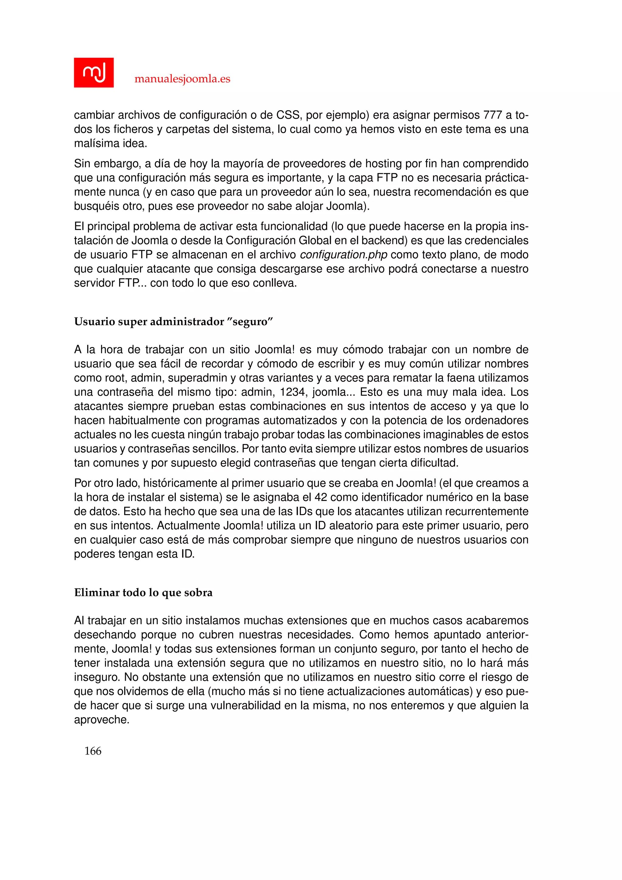 manualesjoomla.es
cambiar archivos de conﬁguraci´on o de CSS, por ejemplo) era asignar permisos 777 a to-
dos los ﬁcheros y carpetas del sistema, lo cual como ya hemos visto en este tema es una
mal´ısima idea.
Sin embargo, a d´ıa de hoy la mayor´ıa de proveedores de hosting por ﬁn han comprendido
que una conﬁguraci´on m´as segura es importante, y la capa FTP no es necesaria pr´actica-
mente nunca (y en caso que para un proveedor a´un lo sea, nuestra recomendaci´on es que
busqu´eis otro, pues ese proveedor no sabe alojar Joomla).
El principal problema de activar esta funcionalidad (lo que puede hacerse en la propia ins-
talaci´on de Joomla o desde la Conﬁguraci´on Global en el backend) es que las credenciales
de usuario FTP se almacenan en el archivo conﬁguration.php como texto plano, de modo
que cualquier atacante que consiga descargarse ese archivo podr´a conectarse a nuestro
servidor FTP... con todo lo que eso conlleva.
Usuario super administrador ”seguro”
A la hora de trabajar con un sitio Joomla! es muy c´omodo trabajar con un nombre de
usuario que sea f´acil de recordar y c´omodo de escribir y es muy com´un utilizar nombres
como root, admin, superadmin y otras variantes y a veces para rematar la faena utilizamos
una contrase˜na del mismo tipo: admin, 1234, joomla... Esto es una muy mala idea. Los
atacantes siempre prueban estas combinaciones en sus intentos de acceso y ya que lo
hacen habitualmente con programas automatizados y con la potencia de los ordenadores
actuales no les cuesta ning´un trabajo probar todas las combinaciones imaginables de estos
usuarios y contrase˜nas sencillos. Por tanto evita siempre utilizar estos nombres de usuarios
tan comunes y por supuesto elegid contrase˜nas que tengan cierta diﬁcultad.
Por otro lado, hist´oricamente al primer usuario que se creaba en Joomla! (el que creamos a
la hora de instalar el sistema) se le asignaba el 42 como identiﬁcador num´erico en la base
de datos. Esto ha hecho que sea una de las IDs que los atacantes utilizan recurrentemente
en sus intentos. Actualmente Joomla! utiliza un ID aleatorio para este primer usuario, pero
en cualquier caso est´a de m´as comprobar siempre que ninguno de nuestros usuarios con
poderes tengan esta ID.
Eliminar todo lo que sobra
Al trabajar en un sitio instalamos muchas extensiones que en muchos casos acabaremos
desechando porque no cubren nuestras necesidades. Como hemos apuntado anterior-
mente, Joomla! y todas sus extensiones forman un conjunto seguro, por tanto el hecho de
tener instalada una extensi´on segura que no utilizamos en nuestro sitio, no lo har´a m´as
inseguro. No obstante una extensi´on que no utilizamos en nuestro sitio corre el riesgo de
que nos olvidemos de ella (mucho m´as si no tiene actualizaciones autom´aticas) y eso pue-
de hacer que si surge una vulnerabilidad en la misma, no nos enteremos y que alguien la
aproveche.
166
 