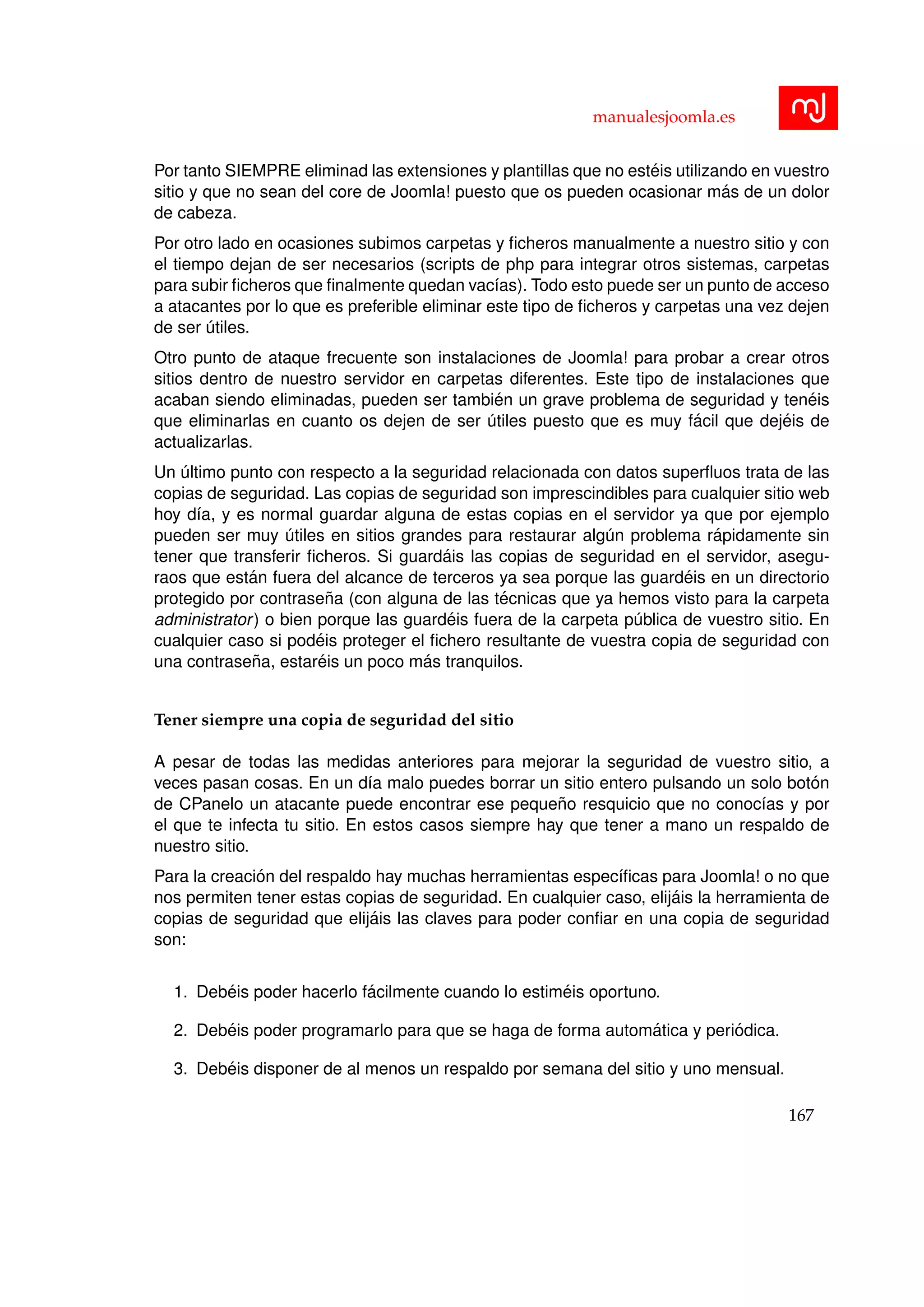 manualesjoomla.es
Por tanto SIEMPRE eliminad las extensiones y plantillas que no est´eis utilizando en vuestro
sitio y que no sean del core de Joomla! puesto que os pueden ocasionar m´as de un dolor
de cabeza.
Por otro lado en ocasiones subimos carpetas y ﬁcheros manualmente a nuestro sitio y con
el tiempo dejan de ser necesarios (scripts de php para integrar otros sistemas, carpetas
para subir ﬁcheros que ﬁnalmente quedan vac´ıas). Todo esto puede ser un punto de acceso
a atacantes por lo que es preferible eliminar este tipo de ﬁcheros y carpetas una vez dejen
de ser ´utiles.
Otro punto de ataque frecuente son instalaciones de Joomla! para probar a crear otros
sitios dentro de nuestro servidor en carpetas diferentes. Este tipo de instalaciones que
acaban siendo eliminadas, pueden ser tambi´en un grave problema de seguridad y ten´eis
que eliminarlas en cuanto os dejen de ser ´utiles puesto que es muy f´acil que dej´eis de
actualizarlas.
Un ´ultimo punto con respecto a la seguridad relacionada con datos superﬂuos trata de las
copias de seguridad. Las copias de seguridad son imprescindibles para cualquier sitio web
hoy d´ıa, y es normal guardar alguna de estas copias en el servidor ya que por ejemplo
pueden ser muy ´utiles en sitios grandes para restaurar alg´un problema r´apidamente sin
tener que transferir ﬁcheros. Si guard´ais las copias de seguridad en el servidor, asegu-
raos que est´an fuera del alcance de terceros ya sea porque las guard´eis en un directorio
protegido por contrase˜na (con alguna de las t´ecnicas que ya hemos visto para la carpeta
administrator) o bien porque las guard´eis fuera de la carpeta p´ublica de vuestro sitio. En
cualquier caso si pod´eis proteger el ﬁchero resultante de vuestra copia de seguridad con
una contrase˜na, estar´eis un poco m´as tranquilos.
Tener siempre una copia de seguridad del sitio
A pesar de todas las medidas anteriores para mejorar la seguridad de vuestro sitio, a
veces pasan cosas. En un d´ıa malo puedes borrar un sitio entero pulsando un solo bot´on
de CPanelo un atacante puede encontrar ese peque˜no resquicio que no conoc´ıas y por
el que te infecta tu sitio. En estos casos siempre hay que tener a mano un respaldo de
nuestro sitio.
Para la creaci´on del respaldo hay muchas herramientas espec´ıﬁcas para Joomla! o no que
nos permiten tener estas copias de seguridad. En cualquier caso, elij´ais la herramienta de
copias de seguridad que elij´ais las claves para poder conﬁar en una copia de seguridad
son:
1. Deb´eis poder hacerlo f´acilmente cuando lo estim´eis oportuno.
2. Deb´eis poder programarlo para que se haga de forma autom´atica y peri´odica.
3. Deb´eis disponer de al menos un respaldo por semana del sitio y uno mensual.
167
 