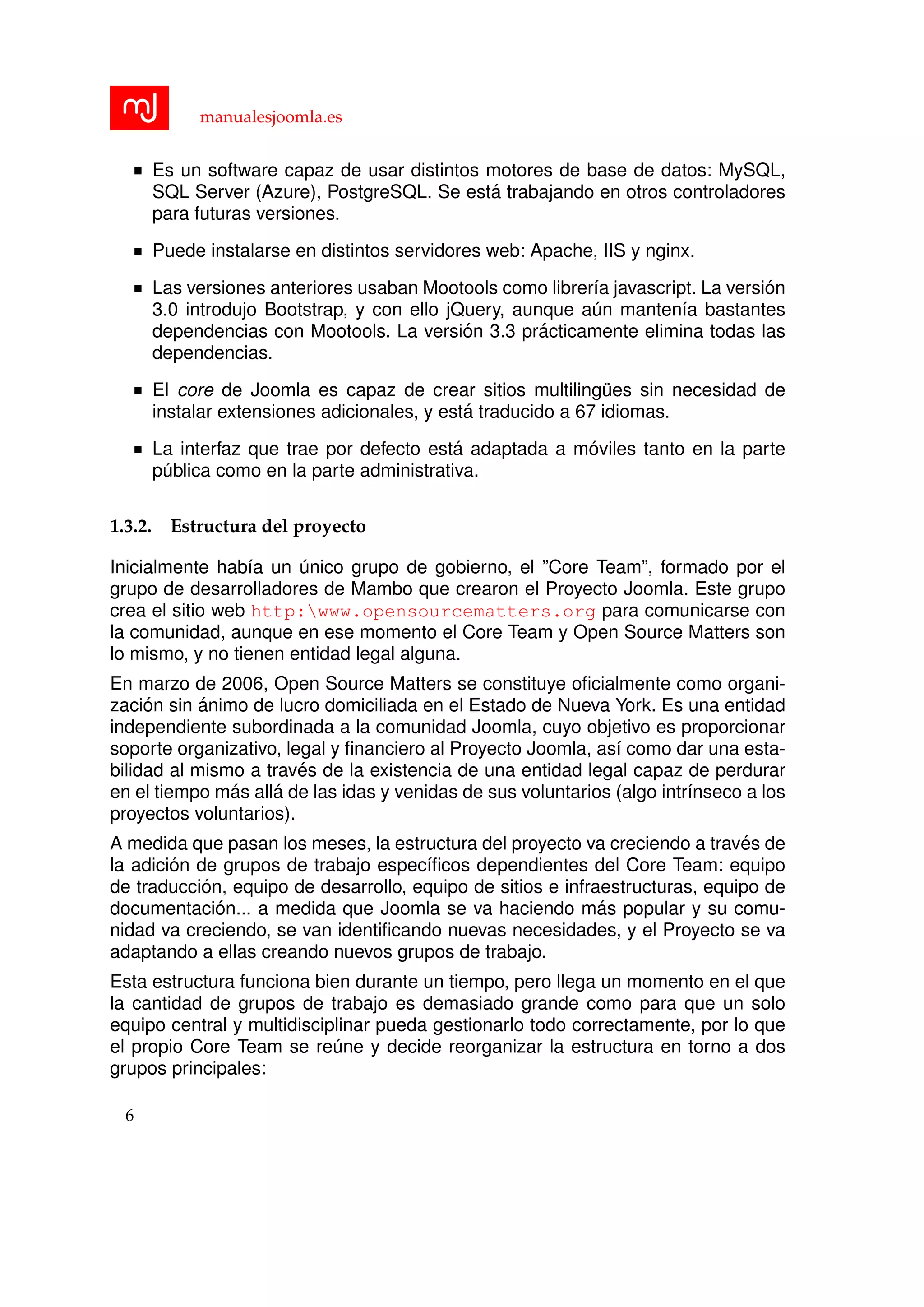 manualesjoomla.es
Es un software capaz de usar distintos motores de base de datos: MySQL,
SQL Server (Azure), PostgreSQL. Se est´a trabajando en otros controladores
para futuras versiones.
Puede instalarse en distintos servidores web: Apache, IIS y nginx.
Las versiones anteriores usaban Mootools como librer´ıa javascript. La versi´on
3.0 introdujo Bootstrap, y con ello jQuery, aunque a´un manten´ıa bastantes
dependencias con Mootools. La versi´on 3.3 pr´acticamente elimina todas las
dependencias.
El core de Joomla es capaz de crear sitios multiling¨ues sin necesidad de
instalar extensiones adicionales, y est´a traducido a 67 idiomas.
La interfaz que trae por defecto est´a adaptada a m´oviles tanto en la parte
p´ublica como en la parte administrativa.
1.3.2. Estructura del proyecto
Inicialmente hab´ıa un ´unico grupo de gobierno, el ”Core Team”, formado por el
grupo de desarrolladores de Mambo que crearon el Proyecto Joomla. Este grupo
crea el sitio web http:www.opensourcematters.org para comunicarse con
la comunidad, aunque en ese momento el Core Team y Open Source Matters son
lo mismo, y no tienen entidad legal alguna.
En marzo de 2006, Open Source Matters se constituye oﬁcialmente como organi-
zaci´on sin ´animo de lucro domiciliada en el Estado de Nueva York. Es una entidad
independiente subordinada a la comunidad Joomla, cuyo objetivo es proporcionar
soporte organizativo, legal y ﬁnanciero al Proyecto Joomla, as´ı como dar una esta-
bilidad al mismo a trav´es de la existencia de una entidad legal capaz de perdurar
en el tiempo m´as all´a de las idas y venidas de sus voluntarios (algo intr´ınseco a los
proyectos voluntarios).
A medida que pasan los meses, la estructura del proyecto va creciendo a trav´es de
la adici´on de grupos de trabajo espec´ıﬁcos dependientes del Core Team: equipo
de traducci´on, equipo de desarrollo, equipo de sitios e infraestructuras, equipo de
documentaci´on... a medida que Joomla se va haciendo m´as popular y su comu-
nidad va creciendo, se van identiﬁcando nuevas necesidades, y el Proyecto se va
adaptando a ellas creando nuevos grupos de trabajo.
Esta estructura funciona bien durante un tiempo, pero llega un momento en el que
la cantidad de grupos de trabajo es demasiado grande como para que un solo
equipo central y multidisciplinar pueda gestionarlo todo correctamente, por lo que
el propio Core Team se re´une y decide reorganizar la estructura en torno a dos
grupos principales:
6
 