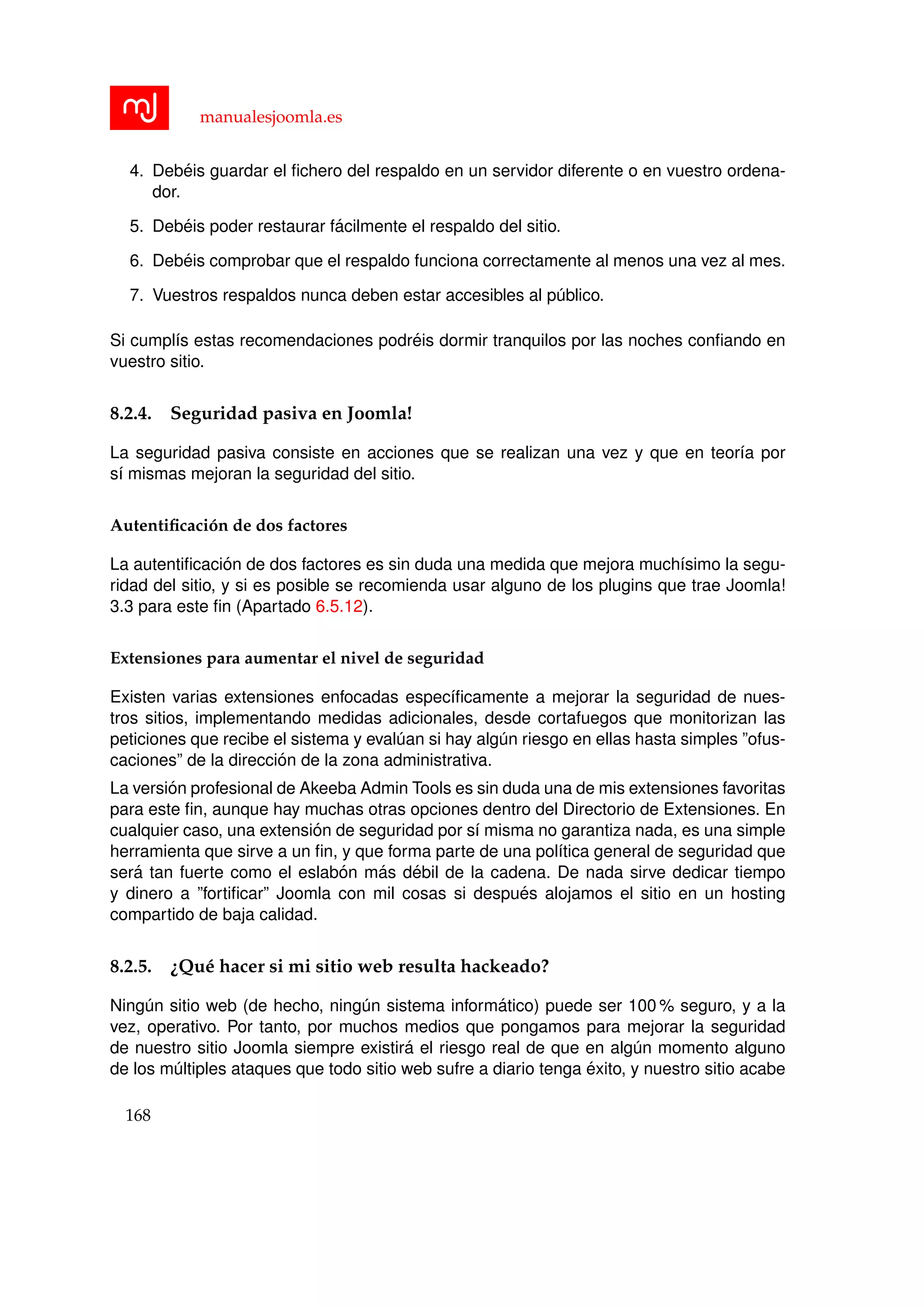 manualesjoomla.es
4. Deb´eis guardar el ﬁchero del respaldo en un servidor diferente o en vuestro ordena-
dor.
5. Deb´eis poder restaurar f´acilmente el respaldo del sitio.
6. Deb´eis comprobar que el respaldo funciona correctamente al menos una vez al mes.
7. Vuestros respaldos nunca deben estar accesibles al p´ublico.
Si cumpl´ıs estas recomendaciones podr´eis dormir tranquilos por las noches conﬁando en
vuestro sitio.
8.2.4. Seguridad pasiva en Joomla!
La seguridad pasiva consiste en acciones que se realizan una vez y que en teor´ıa por
s´ı mismas mejoran la seguridad del sitio.
Autentiﬁcaci´on de dos factores
La autentiﬁcaci´on de dos factores es sin duda una medida que mejora much´ısimo la segu-
ridad del sitio, y si es posible se recomienda usar alguno de los plugins que trae Joomla!
3.3 para este ﬁn (Apartado 6.5.12).
Extensiones para aumentar el nivel de seguridad
Existen varias extensiones enfocadas espec´ıﬁcamente a mejorar la seguridad de nues-
tros sitios, implementando medidas adicionales, desde cortafuegos que monitorizan las
peticiones que recibe el sistema y eval´uan si hay alg´un riesgo en ellas hasta simples ”ofus-
caciones” de la direcci´on de la zona administrativa.
La versi´on profesional de Akeeba Admin Tools es sin duda una de mis extensiones favoritas
para este ﬁn, aunque hay muchas otras opciones dentro del Directorio de Extensiones. En
cualquier caso, una extensi´on de seguridad por s´ı misma no garantiza nada, es una simple
herramienta que sirve a un ﬁn, y que forma parte de una pol´ıtica general de seguridad que
ser´a tan fuerte como el eslab´on m´as d´ebil de la cadena. De nada sirve dedicar tiempo
y dinero a ”fortiﬁcar” Joomla con mil cosas si despu´es alojamos el sitio en un hosting
compartido de baja calidad.
8.2.5. ¿Qu´e hacer si mi sitio web resulta hackeado?
Ning´un sitio web (de hecho, ning´un sistema inform´atico) puede ser 100 % seguro, y a la
vez, operativo. Por tanto, por muchos medios que pongamos para mejorar la seguridad
de nuestro sitio Joomla siempre existir´a el riesgo real de que en alg´un momento alguno
de los m´ultiples ataques que todo sitio web sufre a diario tenga ´exito, y nuestro sitio acabe
168
 