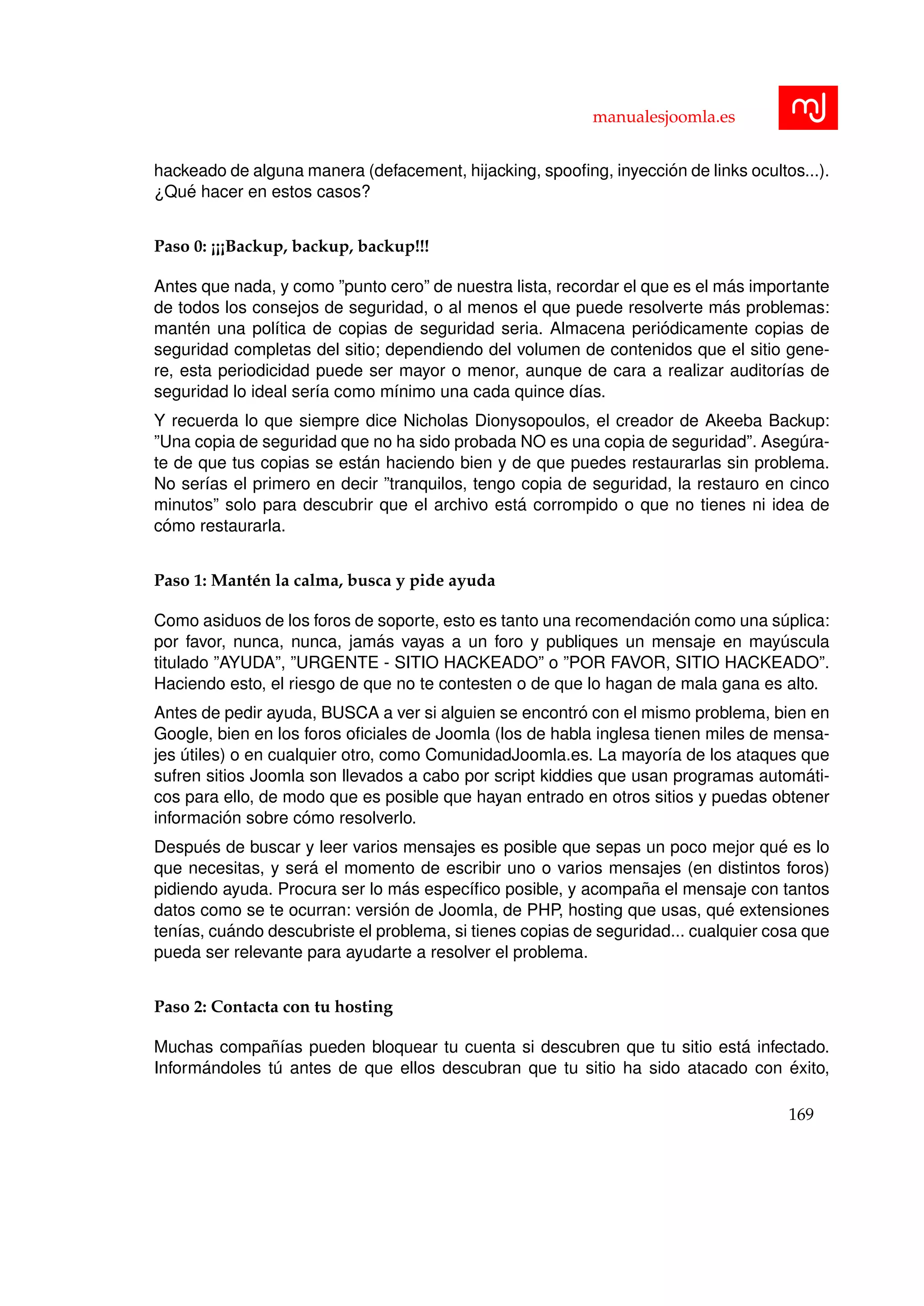 manualesjoomla.es
hackeado de alguna manera (defacement, hijacking, spooﬁng, inyecci´on de links ocultos...).
¿Qu´e hacer en estos casos?
Paso 0: ¡¡¡Backup, backup, backup!!!
Antes que nada, y como ”punto cero” de nuestra lista, recordar el que es el m´as importante
de todos los consejos de seguridad, o al menos el que puede resolverte m´as problemas:
mant´en una pol´ıtica de copias de seguridad seria. Almacena peri´odicamente copias de
seguridad completas del sitio; dependiendo del volumen de contenidos que el sitio gene-
re, esta periodicidad puede ser mayor o menor, aunque de cara a realizar auditor´ıas de
seguridad lo ideal ser´ıa como m´ınimo una cada quince d´ıas.
Y recuerda lo que siempre dice Nicholas Dionysopoulos, el creador de Akeeba Backup:
”Una copia de seguridad que no ha sido probada NO es una copia de seguridad”. Aseg´ura-
te de que tus copias se est´an haciendo bien y de que puedes restaurarlas sin problema.
No ser´ıas el primero en decir ”tranquilos, tengo copia de seguridad, la restauro en cinco
minutos” solo para descubrir que el archivo est´a corrompido o que no tienes ni idea de
c´omo restaurarla.
Paso 1: Mant´en la calma, busca y pide ayuda
Como asiduos de los foros de soporte, esto es tanto una recomendaci´on como una s´uplica:
por favor, nunca, nunca, jam´as vayas a un foro y publiques un mensaje en may´uscula
titulado ”AYUDA”, ”URGENTE - SITIO HACKEADO” o ”POR FAVOR, SITIO HACKEADO”.
Haciendo esto, el riesgo de que no te contesten o de que lo hagan de mala gana es alto.
Antes de pedir ayuda, BUSCA a ver si alguien se encontr´o con el mismo problema, bien en
Google, bien en los foros oﬁciales de Joomla (los de habla inglesa tienen miles de mensa-
jes ´utiles) o en cualquier otro, como ComunidadJoomla.es. La mayor´ıa de los ataques que
sufren sitios Joomla son llevados a cabo por script kiddies que usan programas autom´ati-
cos para ello, de modo que es posible que hayan entrado en otros sitios y puedas obtener
informaci´on sobre c´omo resolverlo.
Despu´es de buscar y leer varios mensajes es posible que sepas un poco mejor qu´e es lo
que necesitas, y ser´a el momento de escribir uno o varios mensajes (en distintos foros)
pidiendo ayuda. Procura ser lo m´as espec´ıﬁco posible, y acompa˜na el mensaje con tantos
datos como se te ocurran: versi´on de Joomla, de PHP, hosting que usas, qu´e extensiones
ten´ıas, cu´ando descubriste el problema, si tienes copias de seguridad... cualquier cosa que
pueda ser relevante para ayudarte a resolver el problema.
Paso 2: Contacta con tu hosting
Muchas compa˜n´ıas pueden bloquear tu cuenta si descubren que tu sitio est´a infectado.
Inform´andoles t´u antes de que ellos descubran que tu sitio ha sido atacado con ´exito,
169
 