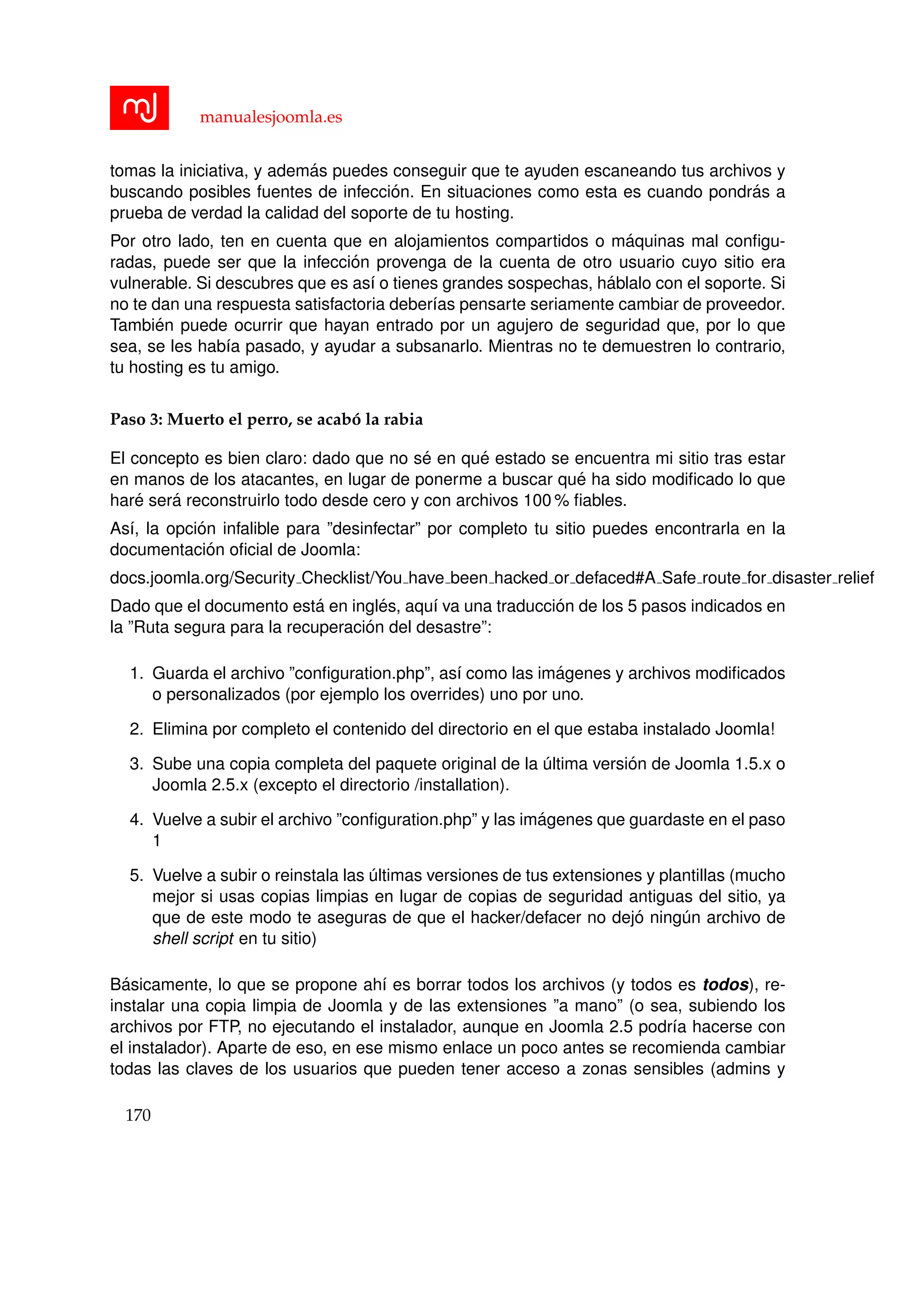 manualesjoomla.es
tomas la iniciativa, y adem´as puedes conseguir que te ayuden escaneando tus archivos y
buscando posibles fuentes de infecci´on. En situaciones como esta es cuando pondr´as a
prueba de verdad la calidad del soporte de tu hosting.
Por otro lado, ten en cuenta que en alojamientos compartidos o m´aquinas mal conﬁgu-
radas, puede ser que la infecci´on provenga de la cuenta de otro usuario cuyo sitio era
vulnerable. Si descubres que es as´ı o tienes grandes sospechas, h´ablalo con el soporte. Si
no te dan una respuesta satisfactoria deber´ıas pensarte seriamente cambiar de proveedor.
Tambi´en puede ocurrir que hayan entrado por un agujero de seguridad que, por lo que
sea, se les hab´ıa pasado, y ayudar a subsanarlo. Mientras no te demuestren lo contrario,
tu hosting es tu amigo.
Paso 3: Muerto el perro, se acab´o la rabia
El concepto es bien claro: dado que no s´e en qu´e estado se encuentra mi sitio tras estar
en manos de los atacantes, en lugar de ponerme a buscar qu´e ha sido modiﬁcado lo que
har´e ser´a reconstruirlo todo desde cero y con archivos 100 % ﬁables.
As´ı, la opci´on infalible para ”desinfectar” por completo tu sitio puedes encontrarla en la
documentaci´on oﬁcial de Joomla:
docs.joomla.org/Security Checklist/You have been hacked or defaced#A Safe route for disaster relief
Dado que el documento est´a en ingl´es, aqu´ı va una traducci´on de los 5 pasos indicados en
la ”Ruta segura para la recuperaci´on del desastre”:
1. Guarda el archivo ”conﬁguration.php”, as´ı como las im´agenes y archivos modiﬁcados
o personalizados (por ejemplo los overrides) uno por uno.
2. Elimina por completo el contenido del directorio en el que estaba instalado Joomla!
3. Sube una copia completa del paquete original de la ´ultima versi´on de Joomla 1.5.x o
Joomla 2.5.x (excepto el directorio /installation).
4. Vuelve a subir el archivo ”conﬁguration.php” y las im´agenes que guardaste en el paso
1
5. Vuelve a subir o reinstala las ´ultimas versiones de tus extensiones y plantillas (mucho
mejor si usas copias limpias en lugar de copias de seguridad antiguas del sitio, ya
que de este modo te aseguras de que el hacker/defacer no dej´o ning´un archivo de
shell script en tu sitio)
B´asicamente, lo que se propone ah´ı es borrar todos los archivos (y todos es todos), re-
instalar una copia limpia de Joomla y de las extensiones ”a mano” (o sea, subiendo los
archivos por FTP, no ejecutando el instalador, aunque en Joomla 2.5 podr´ıa hacerse con
el instalador). Aparte de eso, en ese mismo enlace un poco antes se recomienda cambiar
todas las claves de los usuarios que pueden tener acceso a zonas sensibles (admins y
170
 