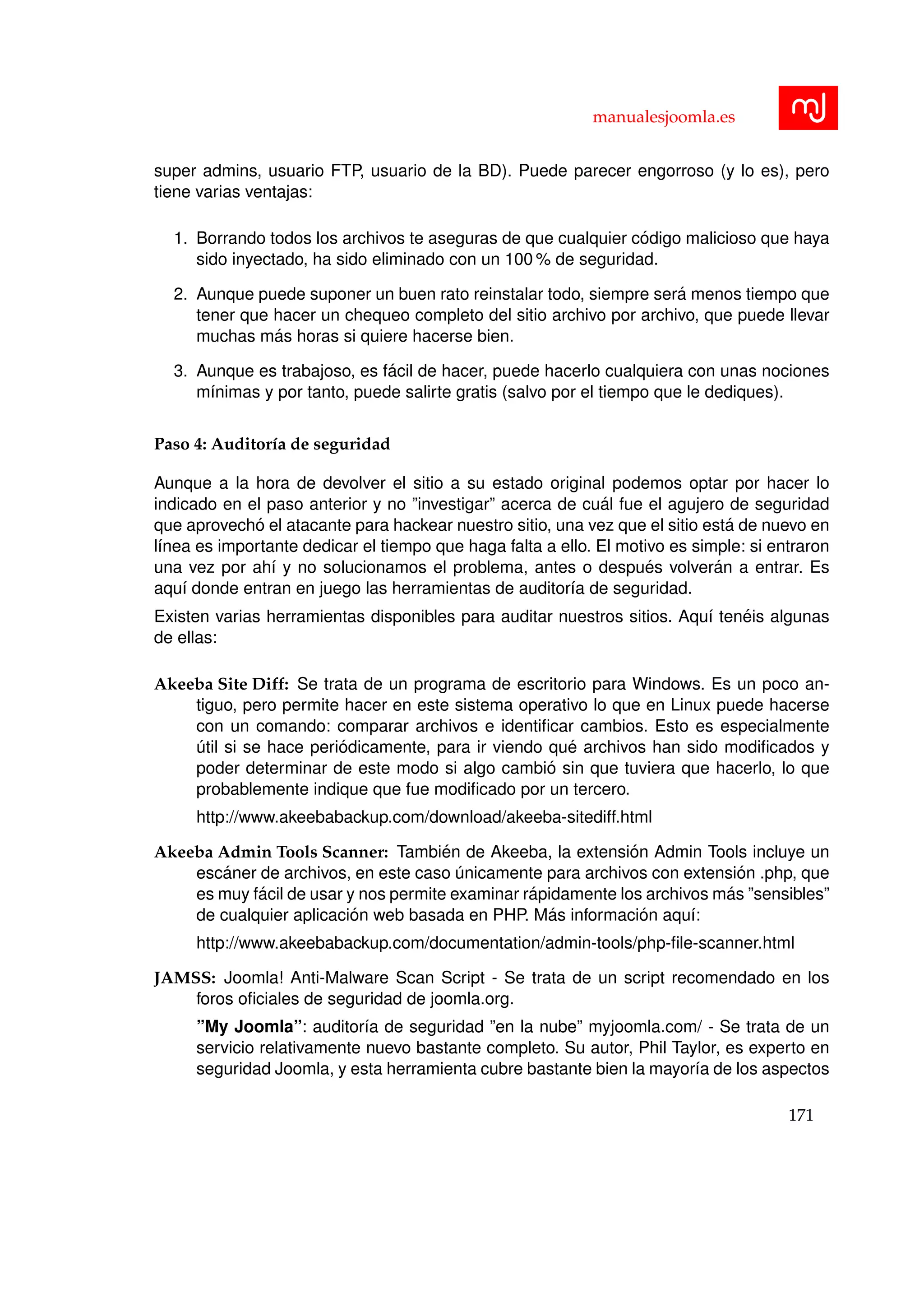 manualesjoomla.es
super admins, usuario FTP, usuario de la BD). Puede parecer engorroso (y lo es), pero
tiene varias ventajas:
1. Borrando todos los archivos te aseguras de que cualquier c´odigo malicioso que haya
sido inyectado, ha sido eliminado con un 100 % de seguridad.
2. Aunque puede suponer un buen rato reinstalar todo, siempre ser´a menos tiempo que
tener que hacer un chequeo completo del sitio archivo por archivo, que puede llevar
muchas m´as horas si quiere hacerse bien.
3. Aunque es trabajoso, es f´acil de hacer, puede hacerlo cualquiera con unas nociones
m´ınimas y por tanto, puede salirte gratis (salvo por el tiempo que le dediques).
Paso 4: Auditor´ıa de seguridad
Aunque a la hora de devolver el sitio a su estado original podemos optar por hacer lo
indicado en el paso anterior y no ”investigar” acerca de cu´al fue el agujero de seguridad
que aprovech´o el atacante para hackear nuestro sitio, una vez que el sitio est´a de nuevo en
l´ınea es importante dedicar el tiempo que haga falta a ello. El motivo es simple: si entraron
una vez por ah´ı y no solucionamos el problema, antes o despu´es volver´an a entrar. Es
aqu´ı donde entran en juego las herramientas de auditor´ıa de seguridad.
Existen varias herramientas disponibles para auditar nuestros sitios. Aqu´ı ten´eis algunas
de ellas:
Akeeba Site Diff: Se trata de un programa de escritorio para Windows. Es un poco an-
tiguo, pero permite hacer en este sistema operativo lo que en Linux puede hacerse
con un comando: comparar archivos e identiﬁcar cambios. Esto es especialmente
´util si se hace peri´odicamente, para ir viendo qu´e archivos han sido modiﬁcados y
poder determinar de este modo si algo cambi´o sin que tuviera que hacerlo, lo que
probablemente indique que fue modiﬁcado por un tercero.
http://www.akeebabackup.com/download/akeeba-sitediff.html
Akeeba Admin Tools Scanner: Tambi´en de Akeeba, la extensi´on Admin Tools incluye un
esc´aner de archivos, en este caso ´unicamente para archivos con extensi´on .php, que
es muy f´acil de usar y nos permite examinar r´apidamente los archivos m´as ”sensibles”
de cualquier aplicaci´on web basada en PHP. M´as informaci´on aqu´ı:
http://www.akeebabackup.com/documentation/admin-tools/php-ﬁle-scanner.html
JAMSS: Joomla! Anti-Malware Scan Script - Se trata de un script recomendado en los
foros oﬁciales de seguridad de joomla.org.
”My Joomla”: auditor´ıa de seguridad ”en la nube” myjoomla.com/ - Se trata de un
servicio relativamente nuevo bastante completo. Su autor, Phil Taylor, es experto en
seguridad Joomla, y esta herramienta cubre bastante bien la mayor´ıa de los aspectos
171
 