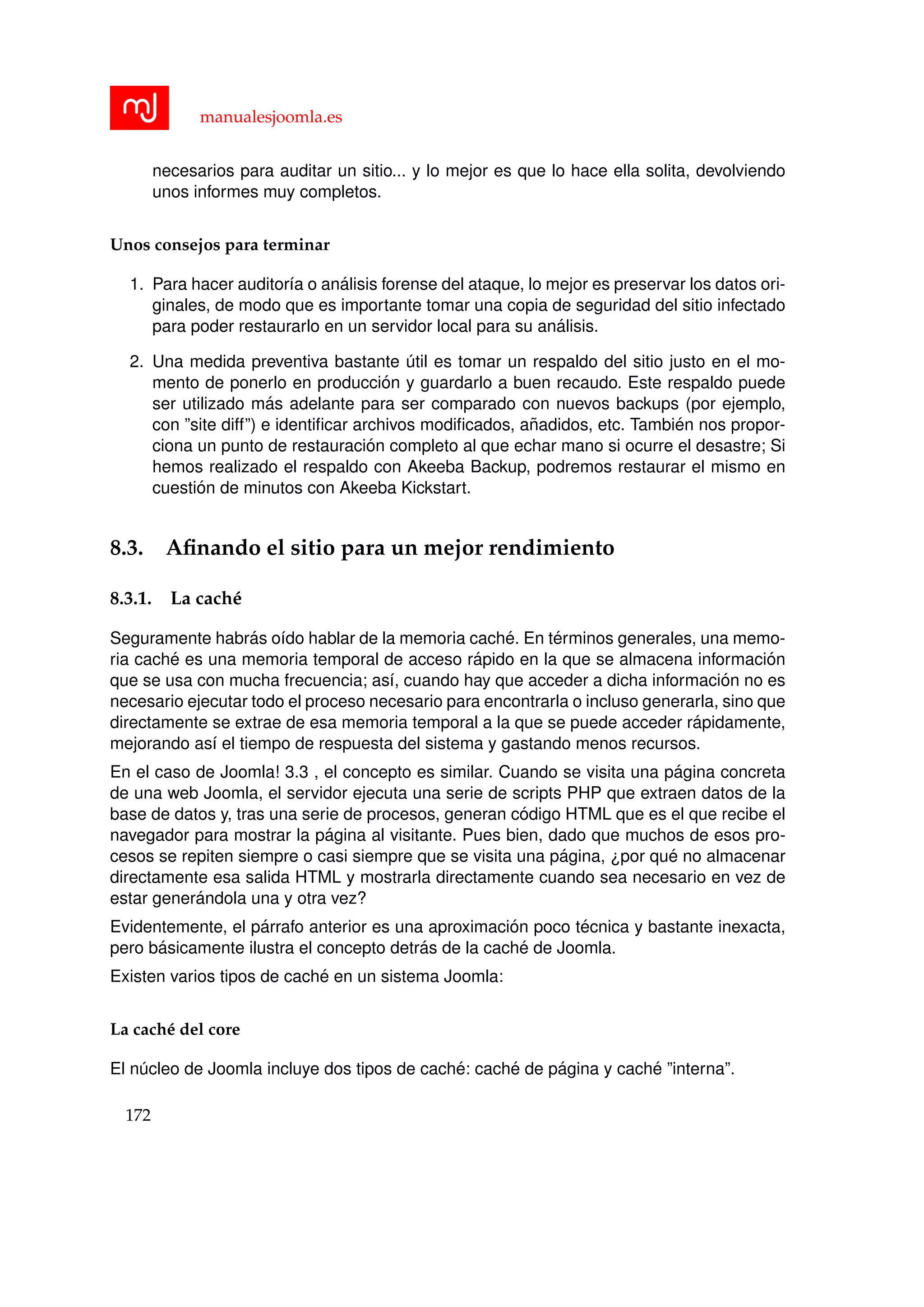 manualesjoomla.es
necesarios para auditar un sitio... y lo mejor es que lo hace ella solita, devolviendo
unos informes muy completos.
Unos consejos para terminar
1. Para hacer auditor´ıa o an´alisis forense del ataque, lo mejor es preservar los datos ori-
ginales, de modo que es importante tomar una copia de seguridad del sitio infectado
para poder restaurarlo en un servidor local para su an´alisis.
2. Una medida preventiva bastante ´util es tomar un respaldo del sitio justo en el mo-
mento de ponerlo en producci´on y guardarlo a buen recaudo. Este respaldo puede
ser utilizado m´as adelante para ser comparado con nuevos backups (por ejemplo,
con ”site diff”) e identiﬁcar archivos modiﬁcados, a˜nadidos, etc. Tambi´en nos propor-
ciona un punto de restauraci´on completo al que echar mano si ocurre el desastre; Si
hemos realizado el respaldo con Akeeba Backup, podremos restaurar el mismo en
cuesti´on de minutos con Akeeba Kickstart.
8.3. Aﬁnando el sitio para un mejor rendimiento
8.3.1. La cach´e
Seguramente habr´as o´ıdo hablar de la memoria cach´e. En t´erminos generales, una memo-
ria cach´e es una memoria temporal de acceso r´apido en la que se almacena informaci´on
que se usa con mucha frecuencia; as´ı, cuando hay que acceder a dicha informaci´on no es
necesario ejecutar todo el proceso necesario para encontrarla o incluso generarla, sino que
directamente se extrae de esa memoria temporal a la que se puede acceder r´apidamente,
mejorando as´ı el tiempo de respuesta del sistema y gastando menos recursos.
En el caso de Joomla! 3.3 , el concepto es similar. Cuando se visita una p´agina concreta
de una web Joomla, el servidor ejecuta una serie de scripts PHP que extraen datos de la
base de datos y, tras una serie de procesos, generan c´odigo HTML que es el que recibe el
navegador para mostrar la p´agina al visitante. Pues bien, dado que muchos de esos pro-
cesos se repiten siempre o casi siempre que se visita una p´agina, ¿por qu´e no almacenar
directamente esa salida HTML y mostrarla directamente cuando sea necesario en vez de
estar gener´andola una y otra vez?
Evidentemente, el p´arrafo anterior es una aproximaci´on poco t´ecnica y bastante inexacta,
pero b´asicamente ilustra el concepto detr´as de la cach´e de Joomla.
Existen varios tipos de cach´e en un sistema Joomla:
La cach´e del core
El n´ucleo de Joomla incluye dos tipos de cach´e: cach´e de p´agina y cach´e ”interna”.
172
 