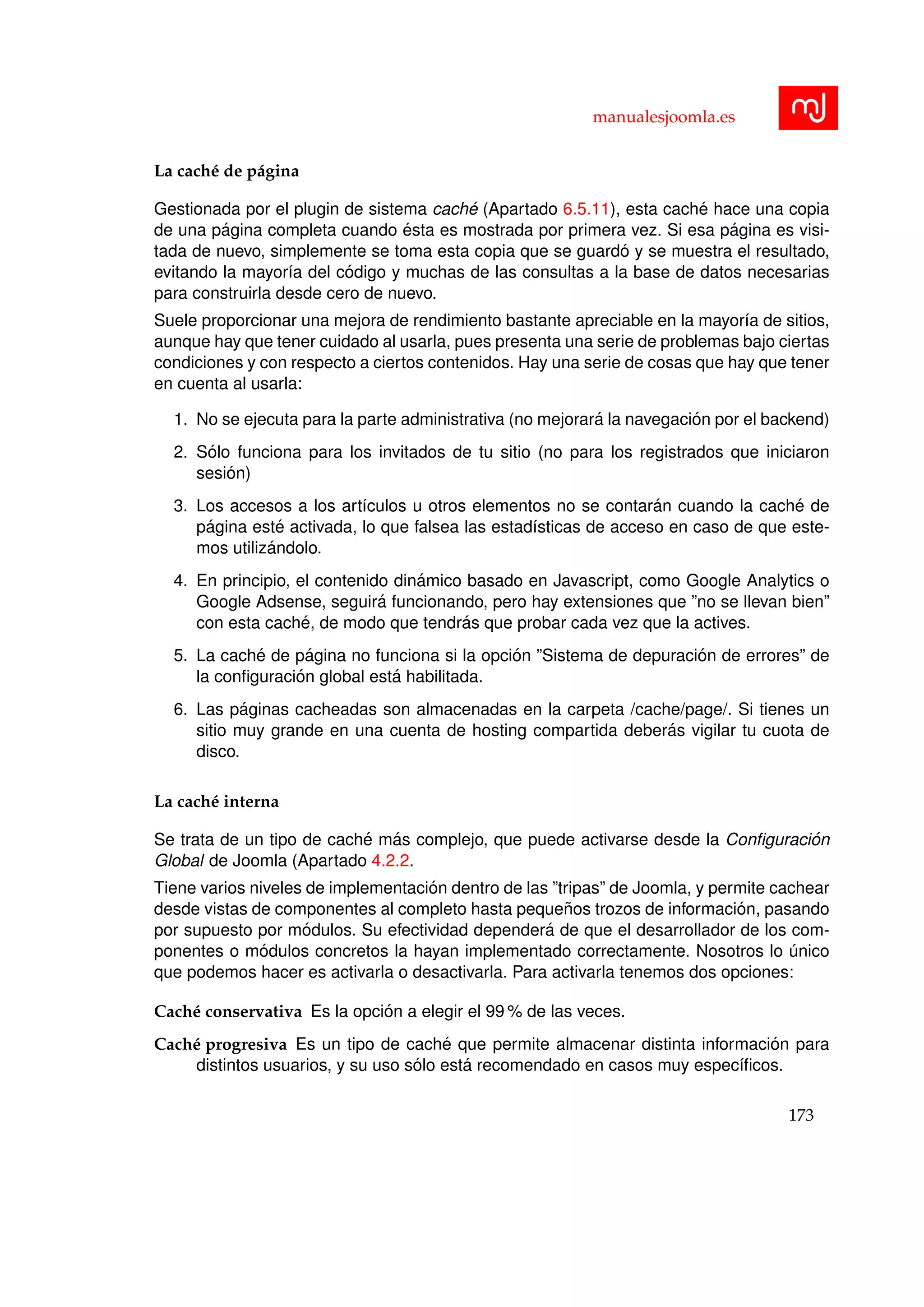 manualesjoomla.es
La cach´e de p´agina
Gestionada por el plugin de sistema cach´e (Apartado 6.5.11), esta cach´e hace una copia
de una p´agina completa cuando ´esta es mostrada por primera vez. Si esa p´agina es visi-
tada de nuevo, simplemente se toma esta copia que se guard´o y se muestra el resultado,
evitando la mayor´ıa del c´odigo y muchas de las consultas a la base de datos necesarias
para construirla desde cero de nuevo.
Suele proporcionar una mejora de rendimiento bastante apreciable en la mayor´ıa de sitios,
aunque hay que tener cuidado al usarla, pues presenta una serie de problemas bajo ciertas
condiciones y con respecto a ciertos contenidos. Hay una serie de cosas que hay que tener
en cuenta al usarla:
1. No se ejecuta para la parte administrativa (no mejorar´a la navegaci´on por el backend)
2. S´olo funciona para los invitados de tu sitio (no para los registrados que iniciaron
sesi´on)
3. Los accesos a los art´ıculos u otros elementos no se contar´an cuando la cach´e de
p´agina est´e activada, lo que falsea las estad´ısticas de acceso en caso de que este-
mos utiliz´andolo.
4. En principio, el contenido din´amico basado en Javascript, como Google Analytics o
Google Adsense, seguir´a funcionando, pero hay extensiones que ”no se llevan bien”
con esta cach´e, de modo que tendr´as que probar cada vez que la actives.
5. La cach´e de p´agina no funciona si la opci´on ”Sistema de depuraci´on de errores” de
la conﬁguraci´on global est´a habilitada.
6. Las p´aginas cacheadas son almacenadas en la carpeta /cache/page/. Si tienes un
sitio muy grande en una cuenta de hosting compartida deber´as vigilar tu cuota de
disco.
La cach´e interna
Se trata de un tipo de cach´e m´as complejo, que puede activarse desde la Conﬁguraci´on
Global de Joomla (Apartado 4.2.2.
Tiene varios niveles de implementaci´on dentro de las ”tripas” de Joomla, y permite cachear
desde vistas de componentes al completo hasta peque˜nos trozos de informaci´on, pasando
por supuesto por m´odulos. Su efectividad depender´a de que el desarrollador de los com-
ponentes o m´odulos concretos la hayan implementado correctamente. Nosotros lo ´unico
que podemos hacer es activarla o desactivarla. Para activarla tenemos dos opciones:
Cach´e conservativa Es la opci´on a elegir el 99 % de las veces.
Cach´e progresiva Es un tipo de cach´e que permite almacenar distinta informaci´on para
distintos usuarios, y su uso s´olo est´a recomendado en casos muy espec´ıﬁcos.
173
 