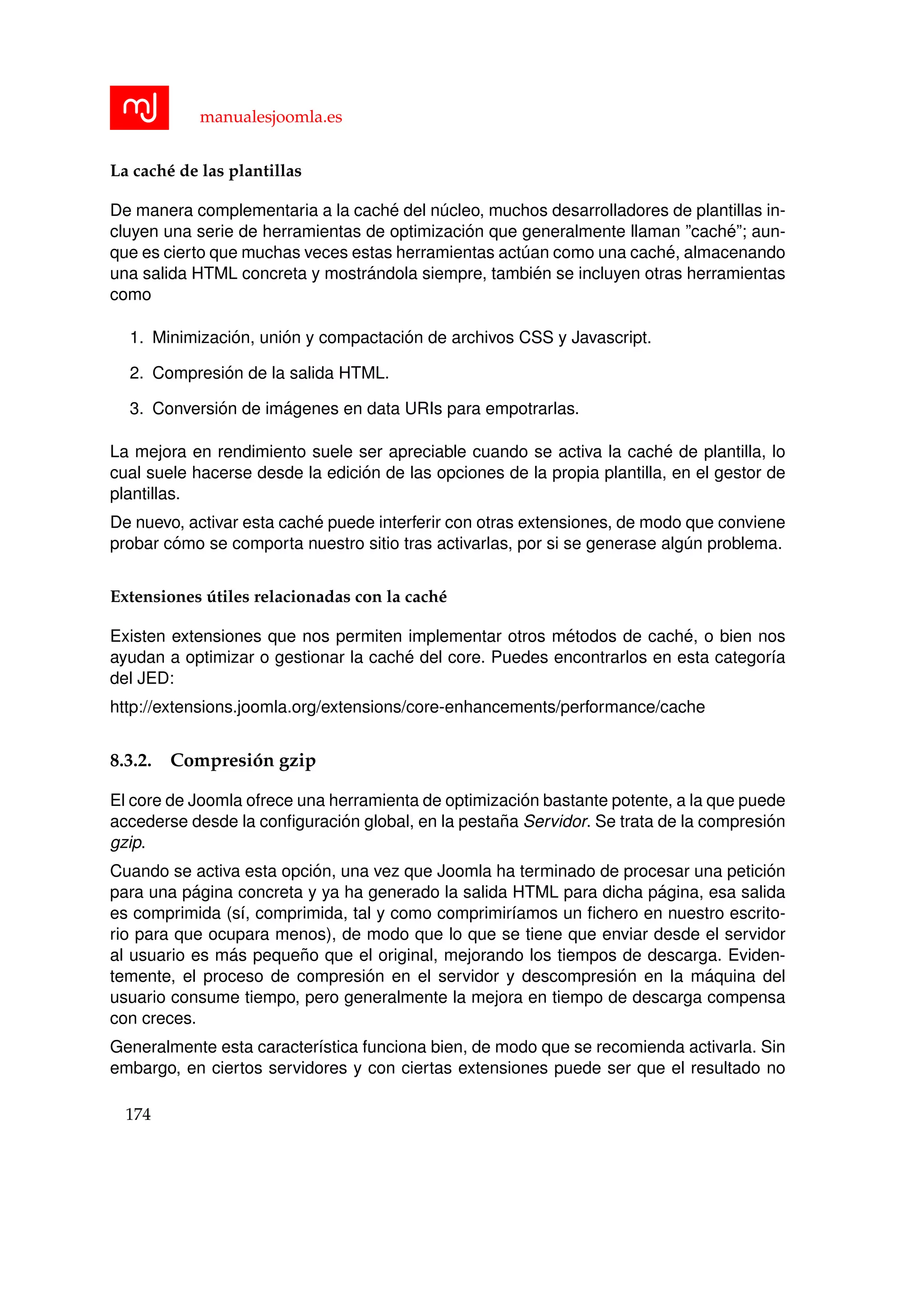 manualesjoomla.es
La cach´e de las plantillas
De manera complementaria a la cach´e del n´ucleo, muchos desarrolladores de plantillas in-
cluyen una serie de herramientas de optimizaci´on que generalmente llaman ”cach´e”; aun-
que es cierto que muchas veces estas herramientas act´uan como una cach´e, almacenando
una salida HTML concreta y mostr´andola siempre, tambi´en se incluyen otras herramientas
como
1. Minimizaci´on, uni´on y compactaci´on de archivos CSS y Javascript.
2. Compresi´on de la salida HTML.
3. Conversi´on de im´agenes en data URIs para empotrarlas.
La mejora en rendimiento suele ser apreciable cuando se activa la cach´e de plantilla, lo
cual suele hacerse desde la edici´on de las opciones de la propia plantilla, en el gestor de
plantillas.
De nuevo, activar esta cach´e puede interferir con otras extensiones, de modo que conviene
probar c´omo se comporta nuestro sitio tras activarlas, por si se generase alg´un problema.
Extensiones ´utiles relacionadas con la cach´e
Existen extensiones que nos permiten implementar otros m´etodos de cach´e, o bien nos
ayudan a optimizar o gestionar la cach´e del core. Puedes encontrarlos en esta categor´ıa
del JED:
http://extensions.joomla.org/extensions/core-enhancements/performance/cache
8.3.2. Compresi´on gzip
El core de Joomla ofrece una herramienta de optimizaci´on bastante potente, a la que puede
accederse desde la conﬁguraci´on global, en la pesta˜na Servidor. Se trata de la compresi´on
gzip.
Cuando se activa esta opci´on, una vez que Joomla ha terminado de procesar una petici´on
para una p´agina concreta y ya ha generado la salida HTML para dicha p´agina, esa salida
es comprimida (s´ı, comprimida, tal y como comprimir´ıamos un ﬁchero en nuestro escrito-
rio para que ocupara menos), de modo que lo que se tiene que enviar desde el servidor
al usuario es m´as peque˜no que el original, mejorando los tiempos de descarga. Eviden-
temente, el proceso de compresi´on en el servidor y descompresi´on en la m´aquina del
usuario consume tiempo, pero generalmente la mejora en tiempo de descarga compensa
con creces.
Generalmente esta caracter´ıstica funciona bien, de modo que se recomienda activarla. Sin
embargo, en ciertos servidores y con ciertas extensiones puede ser que el resultado no
174
 