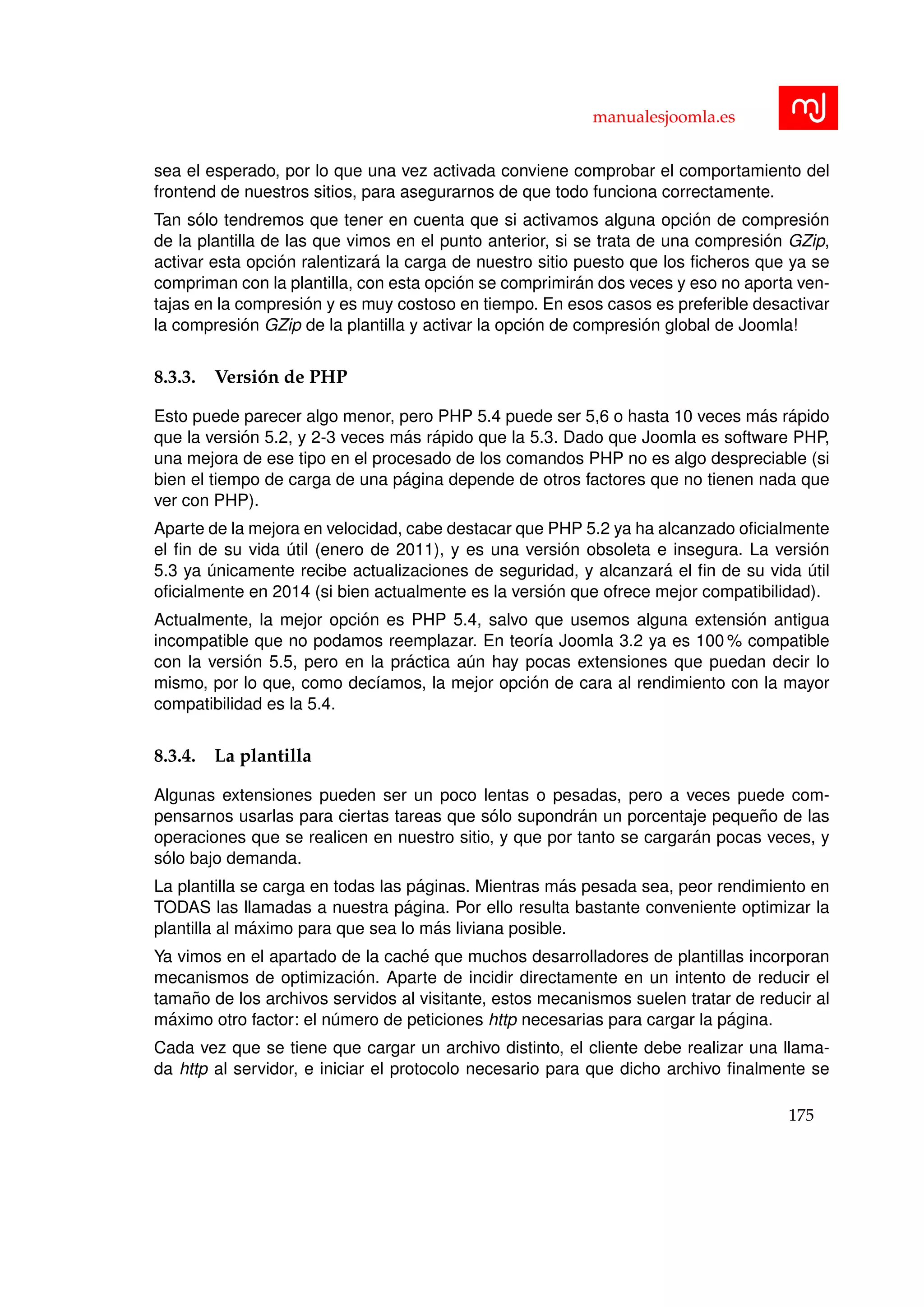 manualesjoomla.es
sea el esperado, por lo que una vez activada conviene comprobar el comportamiento del
frontend de nuestros sitios, para asegurarnos de que todo funciona correctamente.
Tan s´olo tendremos que tener en cuenta que si activamos alguna opci´on de compresi´on
de la plantilla de las que vimos en el punto anterior, si se trata de una compresi´on GZip,
activar esta opci´on ralentizar´a la carga de nuestro sitio puesto que los ﬁcheros que ya se
compriman con la plantilla, con esta opci´on se comprimir´an dos veces y eso no aporta ven-
tajas en la compresi´on y es muy costoso en tiempo. En esos casos es preferible desactivar
la compresi´on GZip de la plantilla y activar la opci´on de compresi´on global de Joomla!
8.3.3. Versi´on de PHP
Esto puede parecer algo menor, pero PHP 5.4 puede ser 5,6 o hasta 10 veces m´as r´apido
que la versi´on 5.2, y 2-3 veces m´as r´apido que la 5.3. Dado que Joomla es software PHP,
una mejora de ese tipo en el procesado de los comandos PHP no es algo despreciable (si
bien el tiempo de carga de una p´agina depende de otros factores que no tienen nada que
ver con PHP).
Aparte de la mejora en velocidad, cabe destacar que PHP 5.2 ya ha alcanzado oﬁcialmente
el ﬁn de su vida ´util (enero de 2011), y es una versi´on obsoleta e insegura. La versi´on
5.3 ya ´unicamente recibe actualizaciones de seguridad, y alcanzar´a el ﬁn de su vida ´util
oﬁcialmente en 2014 (si bien actualmente es la versi´on que ofrece mejor compatibilidad).
Actualmente, la mejor opci´on es PHP 5.4, salvo que usemos alguna extensi´on antigua
incompatible que no podamos reemplazar. En teor´ıa Joomla 3.2 ya es 100 % compatible
con la versi´on 5.5, pero en la pr´actica a´un hay pocas extensiones que puedan decir lo
mismo, por lo que, como dec´ıamos, la mejor opci´on de cara al rendimiento con la mayor
compatibilidad es la 5.4.
8.3.4. La plantilla
Algunas extensiones pueden ser un poco lentas o pesadas, pero a veces puede com-
pensarnos usarlas para ciertas tareas que s´olo supondr´an un porcentaje peque˜no de las
operaciones que se realicen en nuestro sitio, y que por tanto se cargar´an pocas veces, y
s´olo bajo demanda.
La plantilla se carga en todas las p´aginas. Mientras m´as pesada sea, peor rendimiento en
TODAS las llamadas a nuestra p´agina. Por ello resulta bastante conveniente optimizar la
plantilla al m´aximo para que sea lo m´as liviana posible.
Ya vimos en el apartado de la cach´e que muchos desarrolladores de plantillas incorporan
mecanismos de optimizaci´on. Aparte de incidir directamente en un intento de reducir el
tama˜no de los archivos servidos al visitante, estos mecanismos suelen tratar de reducir al
m´aximo otro factor: el n´umero de peticiones http necesarias para cargar la p´agina.
Cada vez que se tiene que cargar un archivo distinto, el cliente debe realizar una llama-
da http al servidor, e iniciar el protocolo necesario para que dicho archivo ﬁnalmente se
175
 