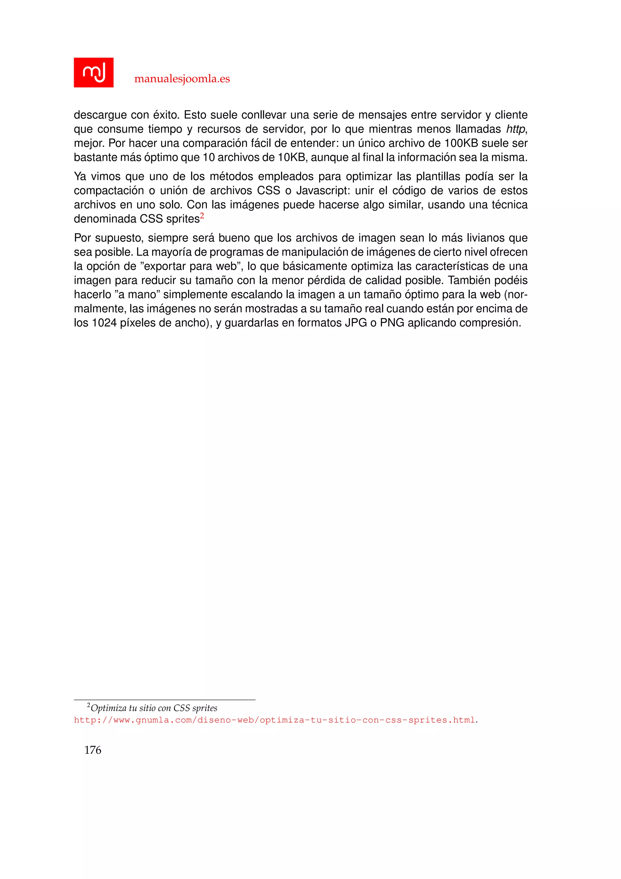 manualesjoomla.es
descargue con ´exito. Esto suele conllevar una serie de mensajes entre servidor y cliente
que consume tiempo y recursos de servidor, por lo que mientras menos llamadas http,
mejor. Por hacer una comparaci´on f´acil de entender: un ´unico archivo de 100KB suele ser
bastante m´as ´optimo que 10 archivos de 10KB, aunque al ﬁnal la informaci´on sea la misma.
Ya vimos que uno de los m´etodos empleados para optimizar las plantillas pod´ıa ser la
compactaci´on o uni´on de archivos CSS o Javascript: unir el c´odigo de varios de estos
archivos en uno solo. Con las im´agenes puede hacerse algo similar, usando una t´ecnica
denominada CSS sprites2
Por supuesto, siempre ser´a bueno que los archivos de imagen sean lo m´as livianos que
sea posible. La mayor´ıa de programas de manipulaci´on de im´agenes de cierto nivel ofrecen
la opci´on de ”exportar para web”, lo que b´asicamente optimiza las caracter´ısticas de una
imagen para reducir su tama˜no con la menor p´erdida de calidad posible. Tambi´en pod´eis
hacerlo ”a mano” simplemente escalando la imagen a un tama˜no ´optimo para la web (nor-
malmente, las im´agenes no ser´an mostradas a su tama˜no real cuando est´an por encima de
los 1024 p´ıxeles de ancho), y guardarlas en formatos JPG o PNG aplicando compresi´on.
2
Optimiza tu sitio con CSS sprites
http://www.gnumla.com/diseno-web/optimiza-tu-sitio-con-css-sprites.html.
176
 