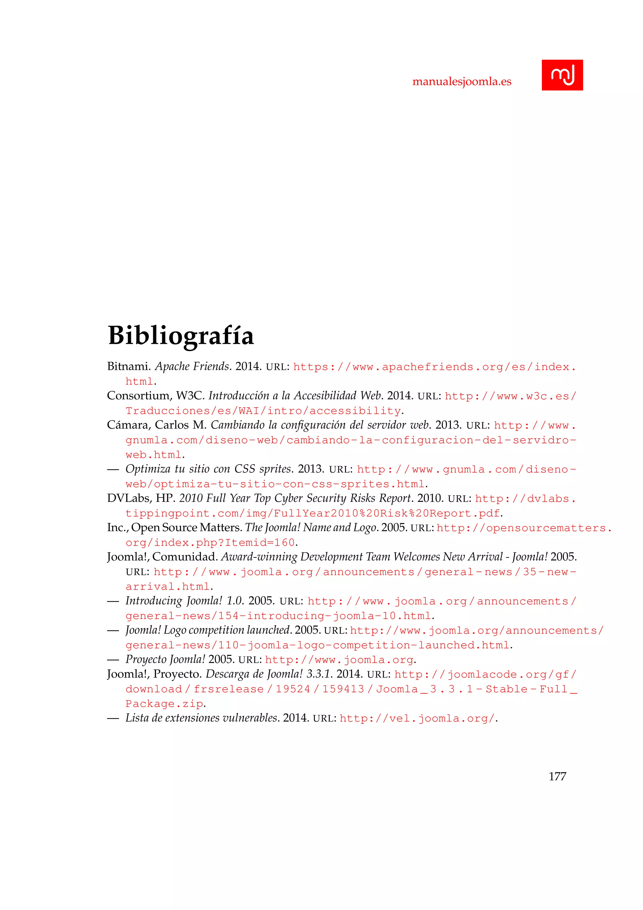 manualesjoomla.es
Bibliograf´ıa
Bitnami. Apache Friends. 2014. URL: https://www.apachefriends.org/es/index.
html.
Consortium, W3C. Introducci´on a la Accesibilidad Web. 2014. URL: http://www.w3c.es/
Traducciones/es/WAI/intro/accessibility.
C´amara, Carlos M. Cambiando la conﬁguraci´on del servidor web. 2013. URL: http://www.
gnumla.com/diseno-web/cambiando-la-configuracion-del-servidro-
web.html.
— Optimiza tu sitio con CSS sprites. 2013. URL: http://www.gnumla.com/diseno-
web/optimiza-tu-sitio-con-css-sprites.html.
DVLabs, HP. 2010 Full Year Top Cyber Security Risks Report. 2010. URL: http://dvlabs.
tippingpoint.com/img/FullYear2010%20Risk%20Report.pdf.
Inc., Open Source Matters. The Joomla! Name and Logo. 2005. URL: http://opensourcematters.
org/index.php?Itemid=160.
Joomla!, Comunidad. Award-winning Development Team Welcomes New Arrival - Joomla! 2005.
URL: http://www.joomla.org/announcements/general- news/35- new-
arrival.html.
— Introducing Joomla! 1.0. 2005. URL: http://www.joomla.org/announcements/
general-news/154-introducing-joomla-10.html.
— Joomla! Logo competition launched. 2005. URL: http://www.joomla.org/announcements/
general-news/110-joomla-logo-competition-launched.html.
— Proyecto Joomla! 2005. URL: http://www.joomla.org.
Joomla!, Proyecto. Descarga de Joomla! 3.3.1. 2014. URL: http://joomlacode.org/gf/
download / frsrelease / 19524 / 159413 / Joomla _ 3 . 3 . 1 - Stable - Full _
Package.zip.
— Lista de extensiones vulnerables. 2014. URL: http://vel.joomla.org/.
177
 
