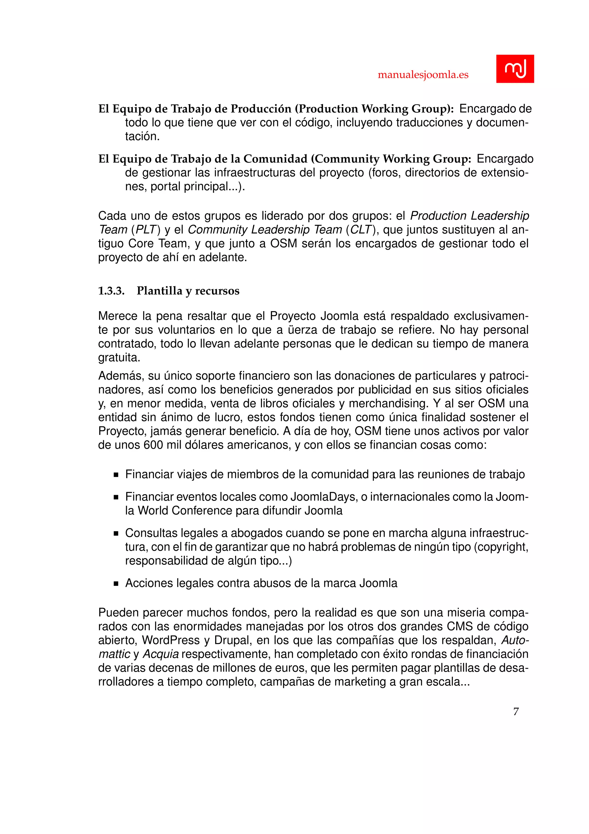 manualesjoomla.es
El Equipo de Trabajo de Producci´on (Production Working Group): Encargado de
todo lo que tiene que ver con el c´odigo, incluyendo traducciones y documen-
taci´on.
El Equipo de Trabajo de la Comunidad (Community Working Group: Encargado
de gestionar las infraestructuras del proyecto (foros, directorios de extensio-
nes, portal principal...).
Cada uno de estos grupos es liderado por dos grupos: el Production Leadership
Team (PLT) y el Community Leadership Team (CLT), que juntos sustituyen al an-
tiguo Core Team, y que junto a OSM ser´an los encargados de gestionar todo el
proyecto de ah´ı en adelante.
1.3.3. Plantilla y recursos
Merece la pena resaltar que el Proyecto Joomla est´a respaldado exclusivamen-
te por sus voluntarios en lo que a ¨uerza de trabajo se reﬁere. No hay personal
contratado, todo lo llevan adelante personas que le dedican su tiempo de manera
gratuita.
Adem´as, su ´unico soporte ﬁnanciero son las donaciones de particulares y patroci-
nadores, as´ı como los beneﬁcios generados por publicidad en sus sitios oﬁciales
y, en menor medida, venta de libros oﬁciales y merchandising. Y al ser OSM una
entidad sin ´animo de lucro, estos fondos tienen como ´unica ﬁnalidad sostener el
Proyecto, jam´as generar beneﬁcio. A d´ıa de hoy, OSM tiene unos activos por valor
de unos 600 mil d´olares americanos, y con ellos se ﬁnancian cosas como:
Financiar viajes de miembros de la comunidad para las reuniones de trabajo
Financiar eventos locales como JoomlaDays, o internacionales como la Joom-
la World Conference para difundir Joomla
Consultas legales a abogados cuando se pone en marcha alguna infraestruc-
tura, con el ﬁn de garantizar que no habr´a problemas de ning´un tipo (copyright,
responsabilidad de alg´un tipo...)
Acciones legales contra abusos de la marca Joomla
Pueden parecer muchos fondos, pero la realidad es que son una miseria compa-
rados con las enormidades manejadas por los otros dos grandes CMS de c´odigo
abierto, WordPress y Drupal, en los que las compa˜n´ıas que los respaldan, Auto-
mattic y Acquia respectivamente, han completado con ´exito rondas de ﬁnanciaci´on
de varias decenas de millones de euros, que les permiten pagar plantillas de desa-
rrolladores a tiempo completo, campa˜nas de marketing a gran escala...
7
 