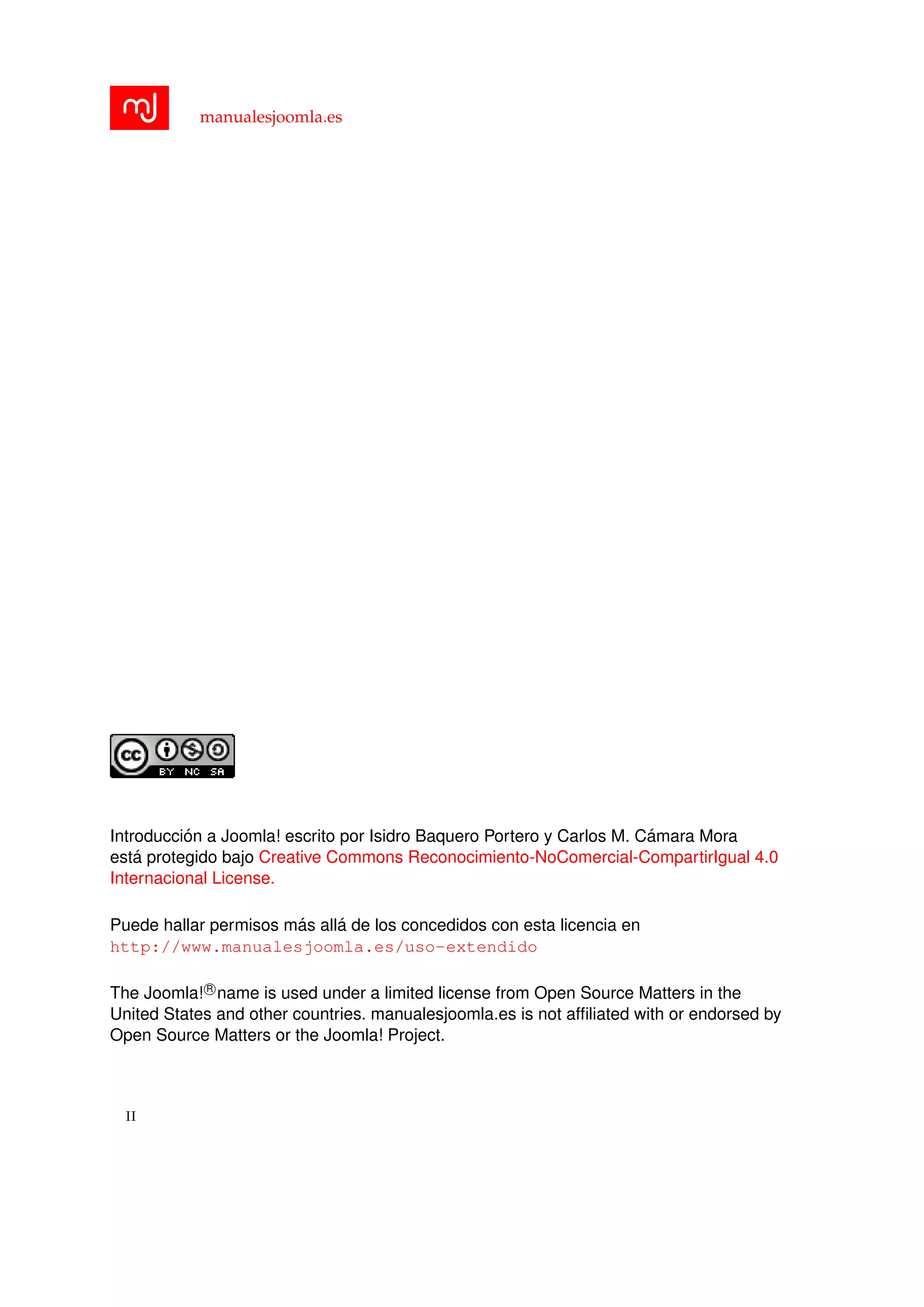 manualesjoomla.es
Introducci´on a Joomla! escrito por Isidro Baquero Portero y Carlos M. C´amara Mora
est´a protegido bajo Creative Commons Reconocimiento-NoComercial-CompartirIgual 4.0
Internacional License.
Puede hallar permisos m´as all´a de los concedidos con esta licencia en
http://www.manualesjoomla.es/uso-extendido
The Joomla! R
name is used under a limited license from Open Source Matters in the
United States and other countries. manualesjoomla.es is not afﬁliated with or endorsed by
Open Source Matters or the Joomla! Project.
II
 
