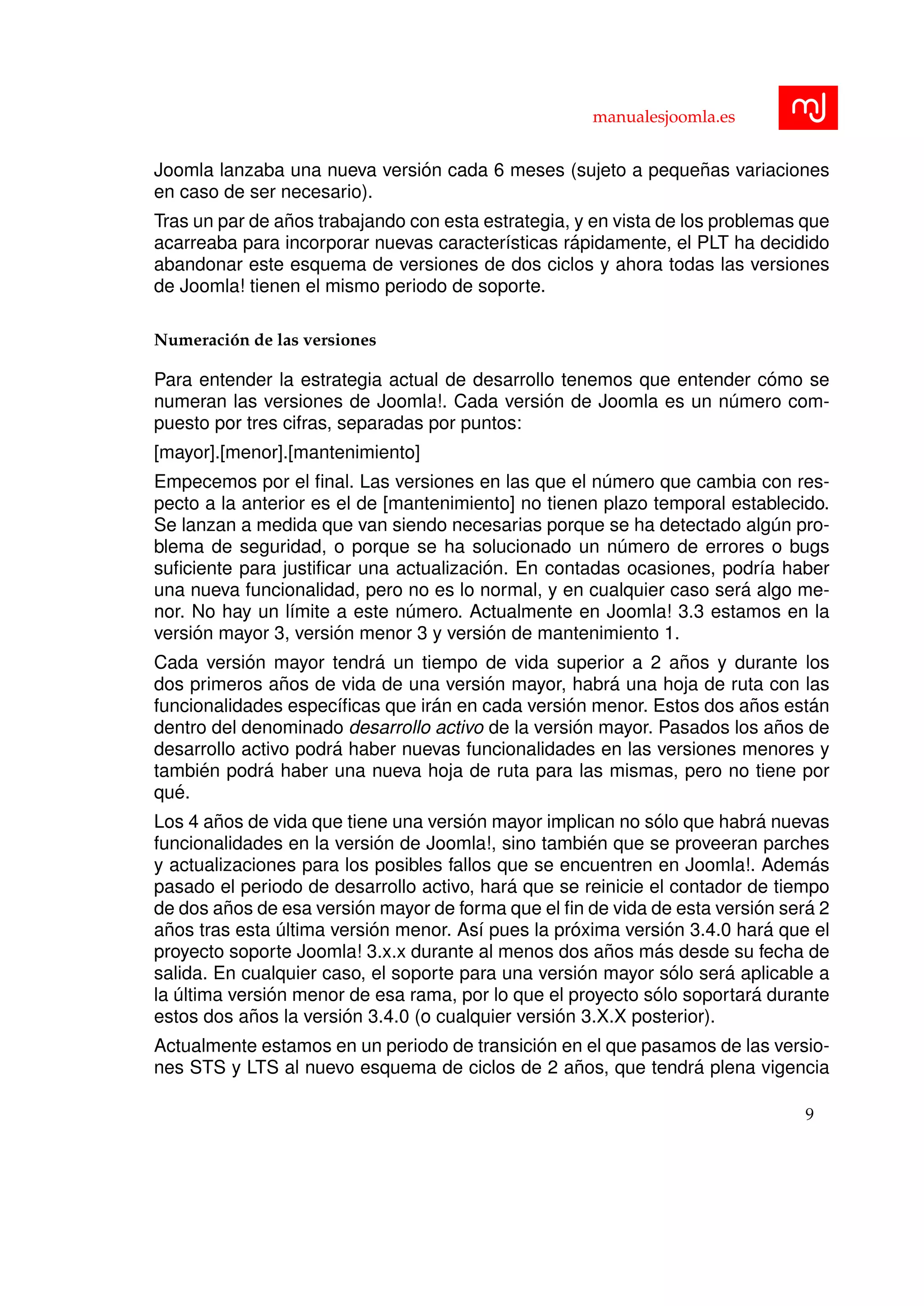 manualesjoomla.es
Joomla lanzaba una nueva versi´on cada 6 meses (sujeto a peque˜nas variaciones
en caso de ser necesario).
Tras un par de a˜nos trabajando con esta estrategia, y en vista de los problemas que
acarreaba para incorporar nuevas caracter´ısticas r´apidamente, el PLT ha decidido
abandonar este esquema de versiones de dos ciclos y ahora todas las versiones
de Joomla! tienen el mismo periodo de soporte.
Numeraci´on de las versiones
Para entender la estrategia actual de desarrollo tenemos que entender c´omo se
numeran las versiones de Joomla!. Cada versi´on de Joomla es un n´umero com-
puesto por tres cifras, separadas por puntos:
[mayor].[menor].[mantenimiento]
Empecemos por el ﬁnal. Las versiones en las que el n´umero que cambia con res-
pecto a la anterior es el de [mantenimiento] no tienen plazo temporal establecido.
Se lanzan a medida que van siendo necesarias porque se ha detectado alg´un pro-
blema de seguridad, o porque se ha solucionado un n´umero de errores o bugs
suﬁciente para justiﬁcar una actualizaci´on. En contadas ocasiones, podr´ıa haber
una nueva funcionalidad, pero no es lo normal, y en cualquier caso ser´a algo me-
nor. No hay un l´ımite a este n´umero. Actualmente en Joomla! 3.3 estamos en la
versi´on mayor 3, versi´on menor 3 y versi´on de mantenimiento 1.
Cada versi´on mayor tendr´a un tiempo de vida superior a 2 a˜nos y durante los
dos primeros a˜nos de vida de una versi´on mayor, habr´a una hoja de ruta con las
funcionalidades espec´ıﬁcas que ir´an en cada versi´on menor. Estos dos a˜nos est´an
dentro del denominado desarrollo activo de la versi´on mayor. Pasados los a˜nos de
desarrollo activo podr´a haber nuevas funcionalidades en las versiones menores y
tambi´en podr´a haber una nueva hoja de ruta para las mismas, pero no tiene por
qu´e.
Los 4 a˜nos de vida que tiene una versi´on mayor implican no s´olo que habr´a nuevas
funcionalidades en la versi´on de Joomla!, sino tambi´en que se proveeran parches
y actualizaciones para los posibles fallos que se encuentren en Joomla!. Adem´as
pasado el periodo de desarrollo activo, har´a que se reinicie el contador de tiempo
de dos a˜nos de esa versi´on mayor de forma que el ﬁn de vida de esta versi´on ser´a 2
a˜nos tras esta ´ultima versi´on menor. As´ı pues la pr´oxima versi´on 3.4.0 har´a que el
proyecto soporte Joomla! 3.x.x durante al menos dos a˜nos m´as desde su fecha de
salida. En cualquier caso, el soporte para una versi´on mayor s´olo ser´a aplicable a
la ´ultima versi´on menor de esa rama, por lo que el proyecto s´olo soportar´a durante
estos dos a˜nos la versi´on 3.4.0 (o cualquier versi´on 3.X.X posterior).
Actualmente estamos en un periodo de transici´on en el que pasamos de las versio-
nes STS y LTS al nuevo esquema de ciclos de 2 a˜nos, que tendr´a plena vigencia
9
 
