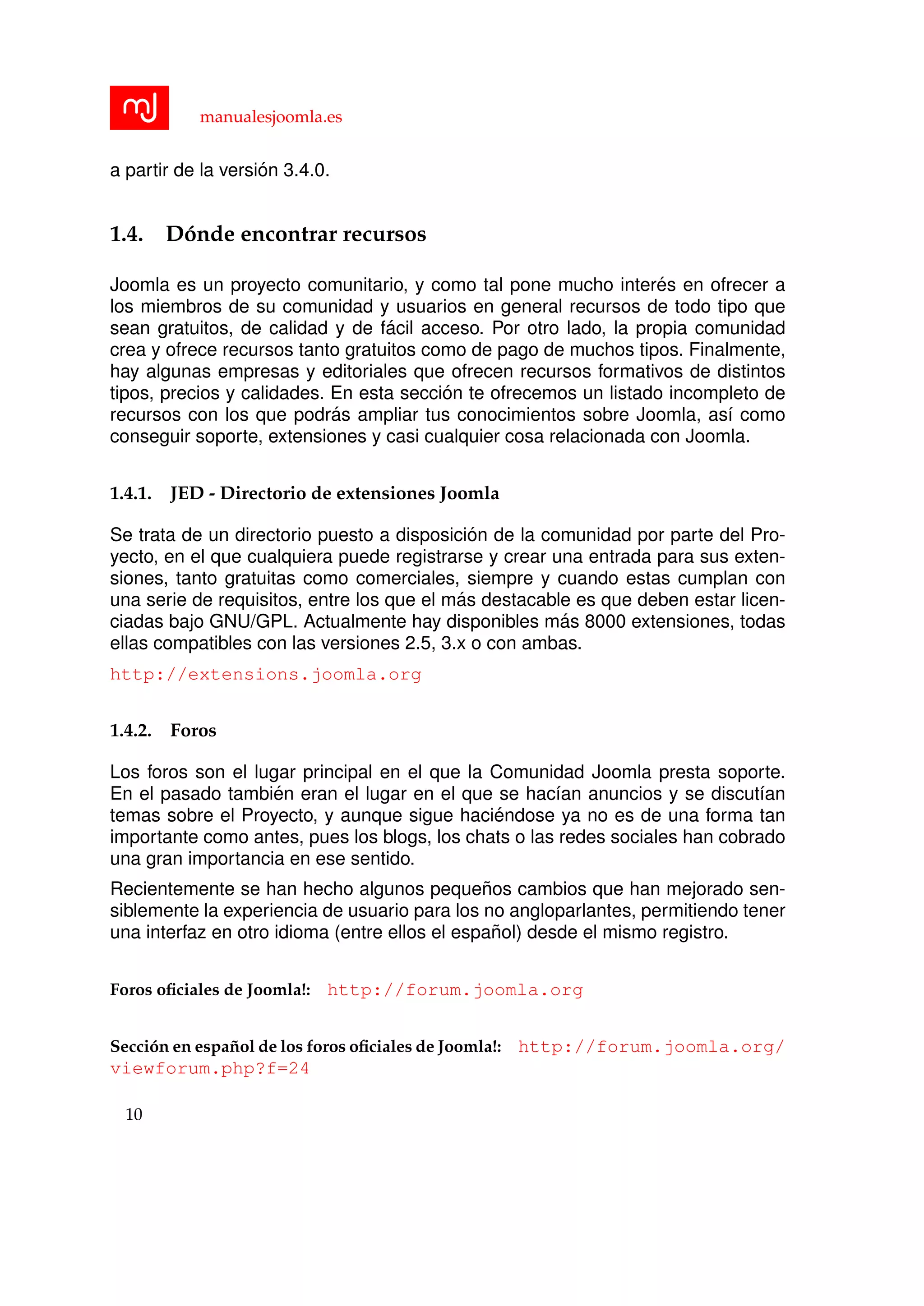 manualesjoomla.es
a partir de la versi´on 3.4.0.
1.4. D´onde encontrar recursos
Joomla es un proyecto comunitario, y como tal pone mucho inter´es en ofrecer a
los miembros de su comunidad y usuarios en general recursos de todo tipo que
sean gratuitos, de calidad y de f´acil acceso. Por otro lado, la propia comunidad
crea y ofrece recursos tanto gratuitos como de pago de muchos tipos. Finalmente,
hay algunas empresas y editoriales que ofrecen recursos formativos de distintos
tipos, precios y calidades. En esta secci´on te ofrecemos un listado incompleto de
recursos con los que podr´as ampliar tus conocimientos sobre Joomla, as´ı como
conseguir soporte, extensiones y casi cualquier cosa relacionada con Joomla.
1.4.1. JED - Directorio de extensiones Joomla
Se trata de un directorio puesto a disposici´on de la comunidad por parte del Pro-
yecto, en el que cualquiera puede registrarse y crear una entrada para sus exten-
siones, tanto gratuitas como comerciales, siempre y cuando estas cumplan con
una serie de requisitos, entre los que el m´as destacable es que deben estar licen-
ciadas bajo GNU/GPL. Actualmente hay disponibles m´as 8000 extensiones, todas
ellas compatibles con las versiones 2.5, 3.x o con ambas.
http://extensions.joomla.org
1.4.2. Foros
Los foros son el lugar principal en el que la Comunidad Joomla presta soporte.
En el pasado tambi´en eran el lugar en el que se hac´ıan anuncios y se discut´ıan
temas sobre el Proyecto, y aunque sigue haci´endose ya no es de una forma tan
importante como antes, pues los blogs, los chats o las redes sociales han cobrado
una gran importancia en ese sentido.
Recientemente se han hecho algunos peque˜nos cambios que han mejorado sen-
siblemente la experiencia de usuario para los no angloparlantes, permitiendo tener
una interfaz en otro idioma (entre ellos el espa˜nol) desde el mismo registro.
Foros oﬁciales de Joomla!: http://forum.joomla.org
Secci´on en espa˜nol de los foros oﬁciales de Joomla!: http://forum.joomla.org/
viewforum.php?f=24
10
 