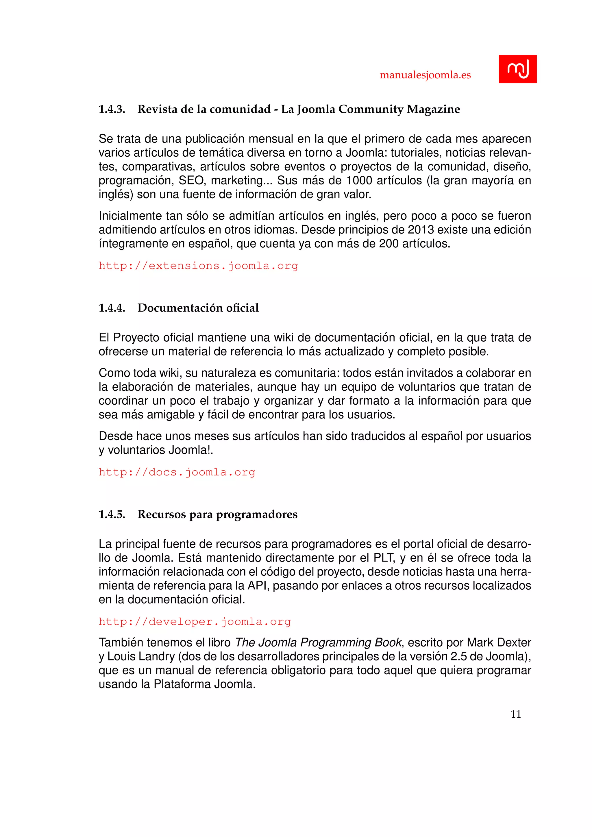 manualesjoomla.es
1.4.3. Revista de la comunidad - La Joomla Community Magazine
Se trata de una publicaci´on mensual en la que el primero de cada mes aparecen
varios art´ıculos de tem´atica diversa en torno a Joomla: tutoriales, noticias relevan-
tes, comparativas, art´ıculos sobre eventos o proyectos de la comunidad, dise˜no,
programaci´on, SEO, marketing... Sus m´as de 1000 art´ıculos (la gran mayor´ıa en
ingl´es) son una fuente de informaci´on de gran valor.
Inicialmente tan s´olo se admit´ıan art´ıculos en ingl´es, pero poco a poco se fueron
admitiendo art´ıculos en otros idiomas. Desde principios de 2013 existe una edici´on
´ıntegramente en espa˜nol, que cuenta ya con m´as de 200 art´ıculos.
http://extensions.joomla.org
1.4.4. Documentaci´on oﬁcial
El Proyecto oﬁcial mantiene una wiki de documentaci´on oﬁcial, en la que trata de
ofrecerse un material de referencia lo m´as actualizado y completo posible.
Como toda wiki, su naturaleza es comunitaria: todos est´an invitados a colaborar en
la elaboraci´on de materiales, aunque hay un equipo de voluntarios que tratan de
coordinar un poco el trabajo y organizar y dar formato a la informaci´on para que
sea m´as amigable y f´acil de encontrar para los usuarios.
Desde hace unos meses sus art´ıculos han sido traducidos al espa˜nol por usuarios
y voluntarios Joomla!.
http://docs.joomla.org
1.4.5. Recursos para programadores
La principal fuente de recursos para programadores es el portal oﬁcial de desarro-
llo de Joomla. Est´a mantenido directamente por el PLT, y en ´el se ofrece toda la
informaci´on relacionada con el c´odigo del proyecto, desde noticias hasta una herra-
mienta de referencia para la API, pasando por enlaces a otros recursos localizados
en la documentaci´on oﬁcial.
http://developer.joomla.org
Tambi´en tenemos el libro The Joomla Programming Book, escrito por Mark Dexter
y Louis Landry (dos de los desarrolladores principales de la versi´on 2.5 de Joomla),
que es un manual de referencia obligatorio para todo aquel que quiera programar
usando la Plataforma Joomla.
11
 