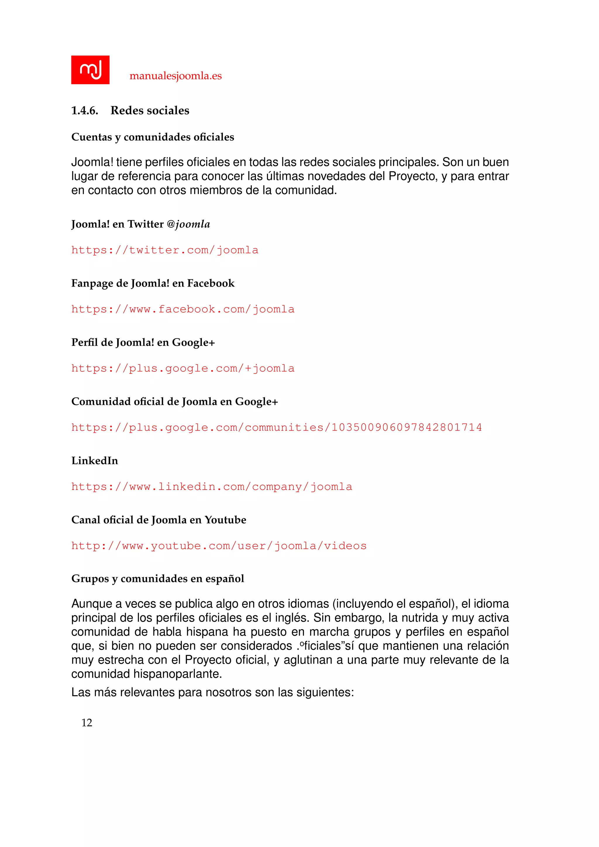 manualesjoomla.es
1.4.6. Redes sociales
Cuentas y comunidades oﬁciales
Joomla! tiene perﬁles oﬁciales en todas las redes sociales principales. Son un buen
lugar de referencia para conocer las ´ultimas novedades del Proyecto, y para entrar
en contacto con otros miembros de la comunidad.
Joomla! en Twitter @joomla
https://twitter.com/joomla
Fanpage de Joomla! en Facebook
https://www.facebook.com/joomla
Perﬁl de Joomla! en Google+
https://plus.google.com/+joomla
Comunidad oﬁcial de Joomla en Google+
https://plus.google.com/communities/103500906097842801714
LinkedIn
https://www.linkedin.com/company/joomla
Canal oﬁcial de Joomla en Youtube
http://www.youtube.com/user/joomla/videos
Grupos y comunidades en espa˜nol
Aunque a veces se publica algo en otros idiomas (incluyendo el espa˜nol), el idioma
principal de los perﬁles oﬁciales es el ingl´es. Sin embargo, la nutrida y muy activa
comunidad de habla hispana ha puesto en marcha grupos y perﬁles en espa˜nol
que, si bien no pueden ser considerados .oﬁciales”s´ı que mantienen una relaci´on
muy estrecha con el Proyecto oﬁcial, y aglutinan a una parte muy relevante de la
comunidad hispanoparlante.
Las m´as relevantes para nosotros son las siguientes:
12
 