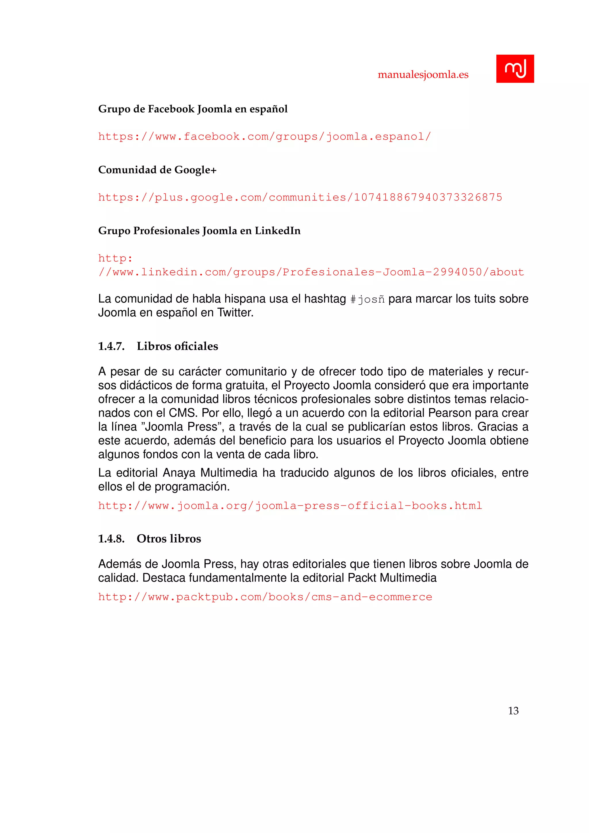 manualesjoomla.es
Grupo de Facebook Joomla en espa˜nol
https://www.facebook.com/groups/joomla.espanol/
Comunidad de Google+
https://plus.google.com/communities/107418867940373326875
Grupo Profesionales Joomla en LinkedIn
http:
//www.linkedin.com/groups/Profesionales-Joomla-2994050/about
La comunidad de habla hispana usa el hashtag #jos˜n para marcar los tuits sobre
Joomla en espa˜nol en Twitter.
1.4.7. Libros oﬁciales
A pesar de su car´acter comunitario y de ofrecer todo tipo de materiales y recur-
sos did´acticos de forma gratuita, el Proyecto Joomla consider´o que era importante
ofrecer a la comunidad libros t´ecnicos profesionales sobre distintos temas relacio-
nados con el CMS. Por ello, lleg´o a un acuerdo con la editorial Pearson para crear
la l´ınea ”Joomla Press”, a trav´es de la cual se publicar´ıan estos libros. Gracias a
este acuerdo, adem´as del beneﬁcio para los usuarios el Proyecto Joomla obtiene
algunos fondos con la venta de cada libro.
La editorial Anaya Multimedia ha traducido algunos de los libros oﬁciales, entre
ellos el de programaci´on.
http://www.joomla.org/joomla-press-official-books.html
1.4.8. Otros libros
Adem´as de Joomla Press, hay otras editoriales que tienen libros sobre Joomla de
calidad. Destaca fundamentalmente la editorial Packt Multimedia
http://www.packtpub.com/books/cms-and-ecommerce
13
 