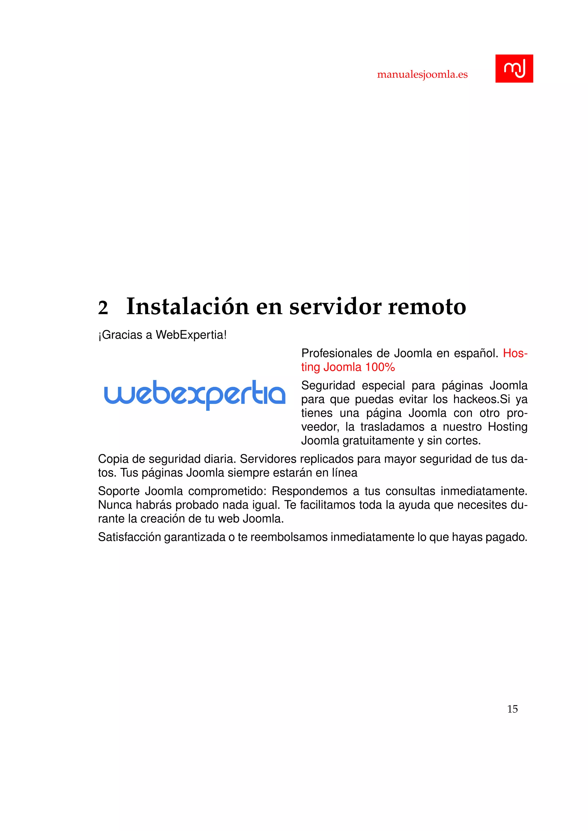 manualesjoomla.es
2 Instalaci´on en servidor remoto
¡Gracias a WebExpertia!
Profesionales de Joomla en espa˜nol. Hos-
ting Joomla 100%
Seguridad especial para p´aginas Joomla
para que puedas evitar los hackeos.Si ya
tienes una p´agina Joomla con otro pro-
veedor, la trasladamos a nuestro Hosting
Joomla gratuitamente y sin cortes.
Copia de seguridad diaria. Servidores replicados para mayor seguridad de tus da-
tos. Tus p´aginas Joomla siempre estar´an en l´ınea
Soporte Joomla comprometido: Respondemos a tus consultas inmediatamente.
Nunca habr´as probado nada igual. Te facilitamos toda la ayuda que necesites du-
rante la creaci´on de tu web Joomla.
Satisfacci´on garantizada o te reembolsamos inmediatamente lo que hayas pagado.
15
 